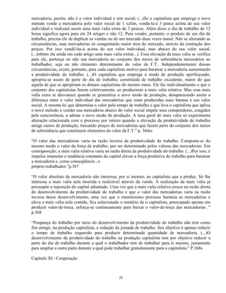 mercadoria, porém, não é o valor individual e sim social; (...)Se o capitalista que emprega o novo
método vende a mercadoria pelo valor social de 1 xelim, venda-la-á 3 pence acima de seu valor
individual e realizará assim uma mais valia extra de 3 pences. Além disso o dia de trabalho de 12
horas significa agora para ele 24 artigos e não 12. Para vender, portanto, o produto de um dia de
trabalho, precisa ele de duplicar as vendas ou de um mercado duas vezes maior. Não se alterando as
circunstâncias, suas mercadorias só conquistarão maior área do mercado, através da contração dos
preços. Por isso vendê-las-á acima do seu valor individual, mas abaixo do seu valor social,
(...)obtém ele ainda em cada artigo uma mais valia extra(...). Essa elevação da mais valia se verifica
para ele, pertença ou não sua mercadoria ao conjunto dos meios de subsistência necessários ao
trabalhador, seja ou não elemento determinante do valor da F.T.. Independentemente dessas
circunstâncias, existe, portanto, para cada capitalista motivo para baratear a mercadoria aumentando
a produtividade do trabalho. (...)O capitalista que emprega o modo de produção aperfeiçoado,
apropria-se assim de parte do dia de trabalho, constituída de trabalho excedente, maior do que
aquela de que se apropriam os demais capitalistas do mesmo ramo. Ele faz individualmente o que o
conjunto dos capitalistas fazem coletivamente, ao produzirem a mais valia relativa. Mas essa mais
valia extra se desvanece quando se generaliza o novo modo de produção, desaparecendo assim a
diferença entre o valor individual das mercadorias que eram produzidas mais baratas e seu valor
social. A mesma lei que determina o valor pelo tempo de trabalho e que leva o capitalista que aplica
o novo método a vender sua mercadoria abaixo do valor social impele seus competidores, coagidos
pela concorrência, a adotar o novo modo de produção. A taxa geral de mais valia só experimenta
alteração relacionada com o processo por inteiro quando a elevação da produtividade do trabalho
atinge ramos de produção, baixando preços de mercadorias que fazem parte do conjunto dos meios
de subsistência que constituem elementos do valor da F.T.” p. 364ss

“O valor das mercadorias varia na razão inversa da produtividade do trabalho. Comporta-se do
mesmo modo o valor da força de trabalho, por ser determinado pelos valores das mercadorias. Em
contraposição, a mais valia relativa varia na razão direta da produtividade do trabalho. (...)Por isso, é
impulso imanente e tendência constante do capital elevar a força produtiva do trabalho para baratear
a mercadoria e, como conseqüência , o
próprio trabalhador.”p.367

“O valor absoluto da mercadoria não interessa, por si mesmo, ao capitalista que a produz. Só lhe
interessa a mais valia nela inserida e realizável através da venda. A realização da mais valia já
pressupõe a reposição do capital adiantado. Uma vez que a mais valia relativa cresce na razão direta
do desenvolvimento da produtividade do trabalho e que o valor das mercadorias varia na razão
inversa desse desenvolvimento, uma vez que o mesmíssimo processo barateia as mercadorias e
eleva a mais valia nela contida, fica solucionado o mistério de o capitalista, preocupado apenas em
produzir valor-de-troca, esforça-se continuamente para baixar o valor-de-troca das mercadorias .”
p.368

“Poupança do trabalho por meio do desenvolvimento da produtividade do trabalho não tem como
fim atingir, na produção capitalista, a redução da jornada de trabalho. Seu objetivo é apenas reduzir
o tempo de trabalho requerido para produzir determinada quantidade de mercadoria. (...)O
desenvolvimento da produtividade do trabalho na produção capitalista tem por objetivo reduzir a
parte do dia de trabalho durante a qual o trabalhador tem de trabalhar para si mesmo, justamente
para ampliar a outra parte durante a qual pode trabalhar gratuitamente para o capitalista.” P.368s

Capítulo XI - Cooperação



                                                   28
 