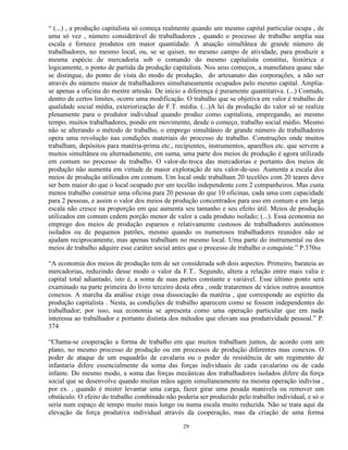 “ (...) , a produção capitalista só começa realmente quando um mesmo capital particular ocupa , de
uma só vez , número considerável de trabalhadores , quando o processo de trabalho amplia sua
escala e fornece produtos em maior quantidade. A atuação simultânea de grande número de
trabalhadores, no mesmo local, ou, se se quiser, no mesmo campo de atividade, para produzir a
mesma espécie de mercadoria sob o comando do mesmo capitalista constitui, histórica e
logicamente, o ponto de partida da produção capitalista. Nos seus começos, a manufatura quase não
se distingue, do ponto de vista do modo de produção, do artesanato das corporações, a não ser
através do número maior de trabalhadores simultaneamente ocupados pelo mesmo capital. Amplia-
se apenas a oficina do mestre artesão. De início a diferença é puramente quantitativa. (...) Contudo,
dentro de certos limites, ocorre uma modificação. O trabalho que se objetiva em valor é trabalho de
qualidade social média, exteriorização de F.T. média. (...)A lei da produção do valor só se realiza
plenamente para o produtor individual quando produz como capitalista, empregando, ao mesmo
tempo, muitos trabalhadores, pondo em movimento, desde o começo, trabalho social médio. Mesmo
não se alterando o método de trabalho, o emprego simultâneo de grande número de trabalhadores
opera uma revolução nas condições materiais do processo de trabalho. Construções onde muitos
trabalham, depósitos para matéria-prima etc., recipientes, instrumentos, aparelhos etc. que servem a
muitos simultânea ou alternadamente, em suma, uma parte dos meios de produção é agora utilizada
em comum no processo de trabalho. O valor-de-troca das mercadorias e portanto dos meios de
produção não aumenta em virtude de maior exploração de seu valor-de-uso. Aumenta a escala dos
meios de produção utilizados em comum. Um local onde trabalham 20 tecelões com 20 teares deve
ser bem maior do que o local ocupado por um tecelão independente com 2 companheiros. Mas custa
menos trabalho construir uma oficina para 20 pessoas do que 10 oficinas, cada uma com capacidade
para 2 pessoas, e assim o valor dos meios de produção concentrados para uso em comum e em larga
escala não cresce na proporção em que aumenta seu tamanho e seu efeito útil. Meios de produção
utilizados em comum cedem porção menor de valor a cada produto isolado; (...). Essa economia no
emprego dos meios de produção esparsos e relativamente custosos de trabalhadores autônomos
isolados ou de pequenos patrões, mesmo quando os numerosos trabalhadores reunidos não se
ajudam reciprocamente, mas apenas trabalham no mesmo local. Uma parte do instrumental ou dos
meios de trabalho adquire esse caráter social antes que o processo de trabalho o conquiste.” P.370ss

“A economia dos meios de produção tem de ser considerada sob dois aspectos. Primeiro, barateia as
mercadorias, reduzindo desse modo o valor da F.T.. Segundo, altera a relação entre mais valia e
capital total adiantado, isto é, a soma de suas partes constante e variável. Esse último ponto será
examinado na parte primeira do livro terceiro desta obra , onde trataremos de vários outros assuntos
conexos. A marcha da análise exige essa dissociação da matéria , que corresponde ao espírito da
produção capitalista . Nesta, as condições de trabalho aparecem como se fossem independentes do
trabalhador; por isso, sua economia se apresenta como uma operação particular que em nada
interessa ao trabalhador e portanto distinta dos métodos que elevam sua produtividade pessoal.” P.
374

“Chama-se cooperação a forma de trabalho em que muitos trabalham juntos, de acordo com um
plano, no mesmo processo de produção ou em processos de produção diferentes mas conexos. O
poder de ataque de um esquadrão de cavalaria ou o poder de resistência de um regimento de
infantaria difere essencialmente da soma das forças individuais de cada cavalarino ou de cada
infante. Do mesmo modo, a soma das forças mecânicas dos trabalhadores isolados difere da força
social que se desenvolve quando muitas mãos agem simultaneamente na mesma operação indivisa ,
por ex. , quando é mister levantar uma carga, fazer girar uma pesada manivela ou remover um
obstáculo. O efeito do trabalho combinado não poderia ser produzido pelo trabalho individual, e só o
seria num espaço de tempo muito mais longo ou numa escala muito reduzida. Não se trata aqui da
elevação da força produtiva individual através da cooperação, mas da criação de uma forma

                                                 29
 
