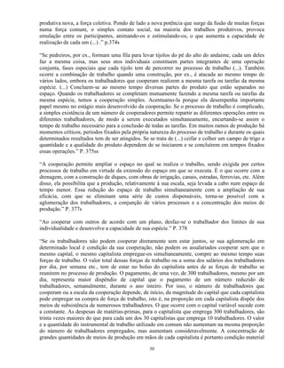 produtiva nova, a força coletiva. Pondo de lado a nova potência que surge da fusão de muitas forças
numa força comum, o simples contato social, na maioria dos trabalhos produtivos, provoca
emulação entre os participantes, animando-os e estimulando-os, o que aumenta a capacidade de
realização de cada um (...) .” p.374s

“Se pedreiros, por ex., formam uma fila para levar tijolos do pé do alto do andaime, cada um deles
faz a mesma coisa, mas seus atos individuais constituem partes integrantes de uma operação
conjunta, fases especiais que cada tijolo tem de percorrer no processo de trabalho (...). Também
ocorre a combinação de trabalho quando uma construção, por ex., é atacada ao mesmo tempo de
vários lados, embora os trabalhadores que cooperam realizem a mesma tarefa ou tarefas da mesma
espécie. (...) Concluem-se ao mesmo tempo diversas partes do produto que estão separados no
espaço. Quando os trabalhadores se completam mutuamente fazendo a mesma tarefa ou tarefas da
mesma espécie, temos a cooperação simples. Acentuamo-la porque ela desempenha importante
papel mesmo no estágio mais desenvolvido da cooperação. Se o processo de trabalho é complicado,
a simples existência de um número de cooperadores permite repartir as diferentes operações entre os
diferentes trabalhadores, de modo a serem executados simultaneamente, encurtando-se assim o
tempo de trabalho necessário para a conclusão de todas as tarefas. Em muitos ramos de produção há
momentos críticos, períodos fixados pela própria natureza do processo de trabalho e durante os quais
determinados resultados tem de ser atingidos. Se se trata de (...) ceifar e colher um campo de trigo a
quantidade e a qualidade do produto dependem de se iniciarem e se concluírem em tempos fixados
essas operações.” P. 375ss

“A cooperação permite ampliar o espaço no qual se realiza o trabalho, sendo exigida por certos
processos de trabalho em virtude da extensão do espaço em que se executa. È o que ocorre com a
drenagem, com a construção de diques, com obras de irrigação, canais, estradas, ferrovias, etc. Além
disso, ela possibilita que a produção, relativamente à sua escala, seja levada a cabo num espaço de
tempo menor. Essa redução do espaço de trabalho simultaneamente com a ampliação de sua
eficácia, com que se eliminam uma série de custos dispensáveis, torna-se possível com a
aglomeração dos trabalhadores, a conjunção de vários processos e a concentração dos meios de
produção.” P. 377s

“Ao cooperar com outros de acordo com um plano, desfaz-se o trabalhador dos limites de sua
individualidade e desenvolve a capacidade de sua espécie.” P. 378

“Se os trabalhadores não podem cooperar diretamente sem estar juntos, se sua aglomeração em
determinado local é condição da sua cooperação, não podem os assalariados cooperar sem que o
mesmo capital, o mesmo capitalista empregue-os simultaneamente, compre ao mesmo tempo suas
forças de trabalho. O valor total dessas forças de trabalho ou a soma dos salários dos trabalhadores
por dia, por semana etc., tem de estar no bolso do capitalista antes de as forças de trabalho se
reunirem no processo de produção. O pagamento, de uma vez, de 300 trabalhadores, mesmo por um
dia, representa maior dispêndio de capital que o pagamento de um número reduzido de
trabalhadores, semanalmente, durante o ano inteiro. Por isso, o número de trabalhadores que
cooperam ou a escala da cooperação depende, de início, da magnitude do capital que cada capitalista
pode empregar na compra de força de trabalho, isto é, na proporção em cada capitalista dispõe dos
meios de subsistência de numerosos trabalhadores. O que ocorre com o capital variável sucede com
a constante. As despesas de matérias-primas, para o capitalista que emprega 300 trabalhadores, são
trinta vezes maiores do que para cada um dos 30 capitalistas que emprega 10 trabalhadores. O valor
e a quantidade do instrumental de trabalho utilizado em comum não aumentam na mesma proporção
do número de trabalhadores empregados, mas aumentam consideravelmente. A concentração de
grandes quantidades de meios de produção em mãos de cada capitalista é portanto condição material

                                                 30
 