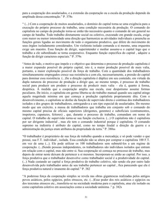 para a cooperação dos assalariados, e a extensão da cooperação ou a escala da produção depende da
amplitude dessa concentração.” P. 378s

“ (...) Com a cooperação de muitos assalariados, o domínio do capital torna-se uma exigência para a
execução do próprio processo de trabalho, uma condição necessária da produção. O comando do
capitalista no campo da produção torna-se então tão necessário quanto o comando de um general no
campo de batalha. Todo trabalho diretamente social ou coletivo, executado em grande escala, exige
com maior ou menor intensidade uma direção que harmonize as atividades individuais e preencha as
funções gerais ligadas ao movimento de todo o organismo produtivo, que difere do movimento de
seus órgãos isoladamente considerados. Um violinista isolado comanda a si mesmo, uma orquestra
exige um maestro. Essa função de dirigir, superintender e mediar assume-a o capital logo que o
trabalho a ele subordinado se torna cooperativo. Enquanto função específica do capital , adquire a
função de dirigir caracteres especiais.” P. 379s

“Antes de tudo, o motivo que impele e o objetivo que determina o processo de produção capitalista é
a maior expansão possível do próprio capital, isto é, a maior produção possível de mais valia,
portanto, a maior exploração possível da força de trabalho. Com a quantidade dos trabalhadores
simultaneamente empregados cresce sua resistência e com ela, necessariamente, a pressão do capital
para dominar essa resistência. (...)Se a direção capitalista é dúplice em seu conteúdo, em virtude da
dupla natureza do processo de produção a dirigir que, ao mesmo tempo, é processo de trabalho
social para produzir um produto e processo de produzir mais valia – ela é, quanto à forma,
despótica. À medida que a cooperação amplia sua escala, esse despotismo assume formas
peculiares. De início, o capitalista em germe liberta-se do trabalho manual quando seu capital atinge
aquela magnitude mínima em que começa a produção capitalista propriamente dita. Com o
desenvolvimento, o capitalista se desfaz da função de supervisão direta e contínua dos trabalhadores
isolados e dos grupos de trabalhadores, entregando-a a um tipo especial de assalariados. Do mesmo
modo que um exército, a massa de trabalhadores que trabalha em conjunto sob o comando do
mesmo capital precisa de oficiais superiores (dirigentes, gerentes) e suboficiais (contramestres,
inspetores, capatazes, feitores) , que, durante o processo de trabalho, comandam em nome do
capital. O trabalho de supervisão torna-se sua função exclusiva. (...) O capitalista não é capitalista
por ser dirigente industrial , mas ele tem o comando industrial porque é capitalista. O comando
supremo na indústria é atributo do capital, como no tempo feudal a direção da guerra e a
administração da justiça eram atributos da propriedade da terra.” P. 380ss

“O trabalhador é proprietário de sua força de trabalho quando a mercadeja; e só pode vender o que
possui, sua F.T. individual , isolada. Essa condição não se altera por comprar o capitalista 100 F.T.
em vez de uma (...). Ele pode utilizar os 100 trabalhadores sem submetê-los a um regime de
cooperação. (...)Sendo pessoas independentes, os trabalhadores são indivíduos isolados que entram
em relação com o capital, mas não entre si. Sua cooperação só começa no processo de trabalho, mas
depois de entrar neste deixam de pertencer a si mesmos. Incorporam-se então ao capital. Por isso, a
força produtiva que o trabalhador desenvolve como trabalhador social é a produtividade do capital.
(...) Nada custando ao capital a força produtiva do trabalho coletivo, não sendo ela por outro lado
desenvolvida pelo trabalhador antes de seu trabalho pertencer ao capital , fica parecendo que ela é
força produtiva natural e imanente do capital.” P. 382

“A poderosa força da cooperação simples se revela nas obras gigantescas realizadas pelos antigos
povos asiáticos, pelos egípcios, pelos etruscos, etc. (...)Esse poder dos reis asiáticos e egípcios ou
dos teocratas etruscos etc., transferiu-se na sociedade moderna para o capitalista, atue ele isolado ou
como capitalista coletivo em associações como a sociedade anônima .” p. 382s


                                                  31
 