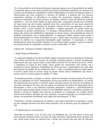 “Se a força produtiva social desenvolvida pela cooperação aparece como força produtiva do capital,
a cooperação aparece como forma específica do processo de produção capitalista, em contraste com
o processo de produção dos trabalhadores isolados independentes ou mesmo de pequenos patrões. A
transformação que torna cooperativo o processo de trabalho é a primeira que esse processo
experimenta realmente ao subordinar-se ao capital. Seu pressuposto, emprego simultâneo de
numerosos assalariados no mesmo processo de trabalho, constitui o ponto de partida da produção
capitalista. (...) Em sua feição simples até agora observada, a cooperação coincide com a produção
em larga escala mas não constitui nenhuma forma fixa, característica de uma época especial de
desenvolvimento do modo capitalista de produção. Ostenta de leve essa aparência, no máximo,
quando ocorre o início artesanal da manufatura e naquela agricultura em grande escala que
corresponde ao período manufatureiro e se distingue, substancialmente, da economia camponesa
apenas pelo número dos trabalhadores empregados ao mesmo tempo e pela quantidade de meios de
produção concentrados num só empreendimento. A cooperação simples continua sendo sempre a
forma predominante nos ramos de produção em que o capital opera em grande escala, sem que a
divisão do trabalho ou a maquinaria desempenhe papel importante. A cooperação é a forma
fundamental do modo de produção capitalista. Na sua feição simples constitui o germe de espécies
mais desenvolvidas de cooperação, e continua a existir ao lado delas.” P. 384s

Capítulo XII – Divisão do Trabalho e Manufatura

1. Dupla Origem da Manufatura

“A cooperação fundada na divisão do trabalho adquire sua forma clássica na manufatura. Predomina
como forma característica do processo de produção capitalista durante o período manufatureiro
propriamente dito, que, a grosso modo, vai de meados do século XVI ao último terço do séc. XVIII .
A manufatura se origina de dois modos. Nasce quando são concentrados numa oficina, sob o
comando do mesmo capitalista, trabalhadores de ofícios diversos e independentes, por cujas mãos
tem de passar um produto até seu acabamento final. (...) Mas, a manufatura pode ter origem oposta.
O mesmo capital reúne ao mesmo tempo na mesma oficina muitos trabalhadores que fazem a
mesma coisa ou a mesma espécie de trabalho.” P. 386ss

“A manufatura portanto, se origina e se forma , a partir do artesanato, de duas maneiras. De um lado,
surge da combinação de ofícios independentes diversos que perdem sua independência e se tornam
tão especializados que passam a constituir apenas operações parciais do processo de produção de
uma única mercadoria. De outro, tem sua origem na cooperação de artífices de determinado ofício,
decompondo o ofício e suas diferentes operações particulares, isolando-as e individualizando-as
para tornar cada uma delas função exclusiva de um trabalhador especial. A manufatura, portanto, ora
introduz a divisão do trabalho num processo de produção ou a aperfeiçoa, ora combina ofícios
anteriormente distintos. Qualquer que seja, entretanto, seu ponto de partida, seu resultado final é o
mesmo: um mecanismo de produção cujos órgãos são seres humanos.” P. 388s

“Finalmente, a divisão manufatureira do trabalho é uma espécie particular de cooperação, e muitas
de suas vantagens decorrem não dessa forma particular, mas na natureza geral da cooperação.” P.
389

2. O trabalho parcial e sua ferramenta

“Descendo ao pormenor, vê-se, de início, que um trabalhador que, sua vida inteira, executa uma
única operação transforma todo o seu corpo em órgão automático especializado dessa operação. Por
isso, levará menos tempo em realizá-la que o artesão que executa toda uma série de diferentes

                                                 32
 
