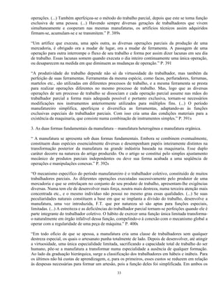 operações. (...) Também aperfeiçoa-se o método do trabalho parcial, depois que este se torna função
exclusiva de uma pessoa. (...) Havendo sempre diversas gerações de trabalhadores que vivem
simultaneamente e cooperam nas mesmas manufaturas, os artifícios técnicos assim adquiridos
firmam-se, acumulam-se e se transmitem.” P. 389s

“Um artífice que executa, uma após outra, as diversas operações parciais da produção de uma
mercadoria, é obrigado ora a mudar de lugar, ora a mudar de ferramenta. A passagem de uma
operação para outra interrompe o fluxo de seu trabalho e forma por assim dizer lacunas em seu dia
de trabalho. Essas lacunas somem quando executa o dia inteiro continuamente uma única operação,
ou desaparecem na medida em que diminuem as mudanças de operação.” P. 391

“A produtividade do trabalho depende não só da virtuosidade do trabalhador, mas também da
perfeição de suas ferramentas. Ferramentas da mesma espécie, como facas, perfuradores, ferrumas,
martelos etc., são utilizadas em diferentes processos de trabalho, e a mesma ferramenta se presta
para realizar operações diferentes no mesmo processo de trabalho. Mas, logo que as diversas
operações de um processo de trabalho se dissociam e cada operação parcial assume nas mãos do
trabalhador parcial a forma mais adequada possível e portanto exclusiva, tornam-se necessários
modificações nos instrumentos anteriormente utilizados para múltiplos fins. (...) O período
manufatureiro simplifica, aperfeiçoa e diversifica as ferramentas, adaptando-as às funções
exclusivas especiais do trabalhador parciais. Com isso cria uma das condições materiais para a
existência da maquinaria, que consiste numa combinação de instrumentos simples.” P. 391s

3. As duas formas fundamentais da manufatura – manufatura heterogênea e manufatura orgânica.

“ A manufatura se apresenta sob duas formas fundamentais. Embora se combinem eventualmente,
constituem duas espécies essencialmente diversas e desempenham papéis inteiramente distintos na
transformação posterior da manufatura na grande indústria baseada na maquinaria. Esse duplo
caráter decorre na natureza do artigo produzido. Ou o artigo se constitui pelo simples ajustamento
mecânico de produtos parciais independentes ou deve sua forma acabada a uma seqüência de
operações e manipulações conexas.” P. 392s

“O mecanismo específico do período manufatureiro é o trabalhador coletivo, constituído de muitos
trabalhadores parciais. As diferentes operações executadas sucessivamente pelo produtor de uma
mercadoria e que se entrelaçam no conjunto de seu produto de trabalho, apresentam-lhe exigências
diversas. Numa tem ele de desenvolver mais força, noutra mais destreza, numa terceira atenção mais
concentrada etc., e o mesmo indivíduo não possui no mesmo grau essas qualidades. (...) Se suas
peculiaridades naturais constituem a base em que se implanta a divisão do trabalho, desenvolve a
manufatura, uma vez introduzida, F.T. que por natureza só são aptas para funções especiais,
limitadas. (...) A estreiteza e as deficiências do trabalhador parcial tornam-se perfeições quando ele é
parte integrante do trabalhador coletivo. O hábito de exercer uma função única limitada transforma-
o naturalmente em órgão infalível dessa função, compelindo-o à conexão com o mecanismo global a
operar com a regularidade de uma peça de máquina.” P. 400s

“Em todo ofício de que se apossa, a manufatura cria uma classe de trabalhadores sem qualquer
destreza especial, os quais o artesanato punha totalmente de lado. Depois de desenvolver, até atingir
a virtuosidade, uma única especialidade limitada, sacrificando a capacidade total de trabalho do ser
humano, põe-se a manufatura a transformar numa especialidade a ausência de qualquer formação.
Ao lado da graduação hierárquica, surge a classificação dos trabalhadores em hábeis e inábeis. Para
os últimos não há custas de aprendizagem, e, para os primeiros, esses custos se reduzem em relação
às despesas necessárias para formar um artesão, pois a função deles foi simplificada. Em ambos os

                                                  33
 