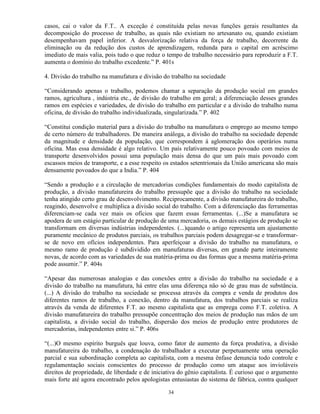 casos, cai o valor da F.T.. A exceção é constituída pelas novas funções gerais resultantes da
decomposição do processo de trabalho, as quais não existiam no artesanato ou, quando existiam
desempenhavam papel inferior. A desvalorização relativa da força de trabalho, decorrente da
eliminação ou da redução dos custos de aprendizagem, redunda para o capital em acréscimo
imediato de mais valia, pois tudo o que reduz o tempo de trabalho necessário para reproduzir a F.T.
aumenta o domínio do trabalho excedente.” P. 401s

4. Divisão do trabalho na manufatura e divisão do trabalho na sociedade

“Considerando apenas o trabalho, podemos chamar a separação da produção social em grandes
ramos, agricultura , indústria etc., de divisão do trabalho em geral; a diferenciação desses grandes
ramos em espécies e variedades, de divisão do trabalho em particular e a divisão do trabalho numa
oficina, de divisão do trabalho individualizada, singularizada.” P. 402

“Constitui condição material para a divisão do trabalho na manufatura o emprego ao mesmo tempo
de certo número de trabalhadores. De maneira análoga, a divisão do trabalho na sociedade depende
da magnitude e densidade da população, que correspondem á aglomeração dos operários numa
oficina. Mas essa densidade é algo relativo. Um país relativamente pouco povoado com meios de
transporte desenvolvidos possui uma população mais densa do que um país mais povoado com
escassos meios de transporte, e a esse respeito os estados setentrionais da União americana são mais
densamente povoados do que a India.” P. 404

“Sendo a produção e a circulação de mercadorias condições fundamentais do modo capitalista de
produção, a divisão manufatureira do trabalho pressupõe que a divisão do trabalho na sociedade
tenha atingido certo grau de desenvolvimento. Reciprocamente, a divisão manufatureira do trabalho,
reagindo, desenvolve e multiplica a divisão social do trabalho. Com a diferenciação das ferramentas
diferenciam-se cada vez mais os ofícios que fazem essas ferramentas. (...)Se a manufatura se
apodera de um estágio particular de produção de uma mercadoria, os demais estágios de produção se
transformam em diversas indústrias independentes. (...)quando o artigo representa um ajustamento
puramente mecânico de produtos parciais, os trabalhos parciais podem desagregar-se e transformar-
se de novo em ofícios independentes. Para aperfeiçoar a divisão do trabalho na manufatura, o
mesmo ramo de produção é subdividido em manufaturas diversas, em grande parte inteiramente
novas, de acordo com as variedades de sua matéria-prima ou das formas que a mesma matéria-prima
pode assumir.” P. 404s

“Apesar das numerosas analogias e das conexões entre a divisão do trabalho na sociedade e a
divisão do trabalho na manufatura, há entre elas uma diferença não só de grau mas de substância.
(...) A divisão do trabalho na sociedade se processa através da compra e venda de produtos dos
diferentes ramos de trabalho, a conexão, dentro da manufatura, dos trabalhos parciais se realiza
através da venda de diferentes F.T. ao mesmo capitalista que as emprega como F.T. coletiva. A
divisão manufatureira do trabalho pressupõe concentração dos meios de produção nas mãos de um
capitalista, a divisão social do trabalho, dispersão dos meios de produção entre produtores de
mercadorias, independentes entre si.” P. 406s

“(...)O mesmo espírito burguês que louva, como fator de aumento da força produtiva, a divisão
manufatureira do trabalho, a condenação do trabalhador a executar perpetuamente uma operação
parcial e sua subordinação completa ao capitalista, com a mesma ênfase denuncia todo controle e
regulamentação sociais conscientes do processo de produção como um ataque aos invioláveis
direitos de propriedade, de liberdade e de iniciativa do gênio capitalista. É curioso que o argumento
mais forte até agora encontrado pelos apologistas entusiastas do sistema de fábrica, contra qualquer

                                                 34
 