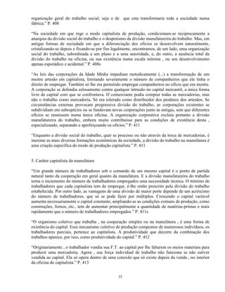 organização geral do trabalho social, seja o de que esta transformaria toda a sociedade numa
fábrica.” P. 408

“Na sociedade em que rege o modo capitalista de produção, condicionam-se reciprocamente a
anarquia da divisão social do trabalho e o despotismo da divisão manufatureira do trabalho. Mas, em
antigas formas de sociedade em que a diferenciação dos ofícios se desenvolvem naturalmente,
cristalizando-se depois e fixando-se por fim legalmente, encontramos, de um lado, uma organização
social do trabalho, subordinada a um plano e a uma autoridade, e, do outro, a ausência total da
divisão do trabalho na oficina, ou sua existência numa escala mínima , ou seu desenvolvimento
apenas esporádico e acidental.” P. 408s

“As leis das corporações da Idade Média impediam metodicamente (...) a transformação de um
mestre artesão em capitalista, limitando severamente o número de companheiros que ele tinha o
direito de empregar. Também só lhe era permitido empregar companheiros no ofício que era mestre.
A corporação se defendia zelosamente contra qualquer intrusão no capital mercantil, a única forma
livre de capital com que se confrontava. O comerciante podia comprar todas as mercadorias, mas
não o trabalho como mercadoria. Só era tolerado como distribuidor dos produtos dos artesãos. Se
circunstâncias externas provocam progressiva divisão do trabalho, as corporações existentes se
subdividiam em subespécies ou se fundavam novas corporações junto às antigas, sem que diferentes
ofícios se reunissem numa única oficina. A organização corporativa excluía portanto a divisão
manufatureira do trabalho, embora muito contribuísse para as condições de existência desta ,
especializando, separando e aperfeiçoando os ofícios.” P. 411

“Enquanto a divisão social do trabalho, quer se processe ou não através da troca de mercadorias, é
inerente as mais diversas formações econômicas da sociedade, a divisão do trabalho na manufatura é
uma criação específica do modo de produção capitalista.” P. 411


5. Caráter capitalista da manufatura

“Um grande número de trabalhadores sob o comando de um mesmo capital é o ponto de partida
natural tanto da cooperação em geral quanto da manufatura. E a divisão manufatureira do trabalho
torna o incremento do número de trabalhadores empregados uma necessidade técnica. O mínimo de
trabalhadores que cada capitalista tem de empregar, é-lhe então prescrito pela divisão do trabalho
estabelecida. Por outro lado, as vantagens de uma divisão de maior porte depende de um acréscimo
do número de trabalhadores, que só se pode fazer por múltiplos. Crescendo o capital variável
aumenta necessariamente o capital constante, ampliando-se as condições comuns de produção, como
construções, fornos, etc., tem de aumentar principalmente a quantidade de matérias-primas e mais
rapidamente que o número de trabalhadores empregados.” P. 411s

“O organismo coletivo que trabalha , na cooperação simples ou na manufatura , é uma forma de
existência do capital. Esse mecanismo coletivo de produção compostos de numerosos indivíduos, os
trabalhadores parciais, pertence ao capitalista. A produtividade que decorre da combinação dos
trabalhos aparece, por isso, como produtividade do capital.” P. 412

“Originariamente , o trabalhador vendia sua F.T. ao capital por lhe faltarem os meios materiais para
produzir uma mercadoria. Agora , sua força individual de trabalho não funciona se não estiver
vendida ao capital. Ela só opera dentro de uma conexão que só existe depois da venda , no interior
da oficina do capitalista.” P. 413


                                                35
 