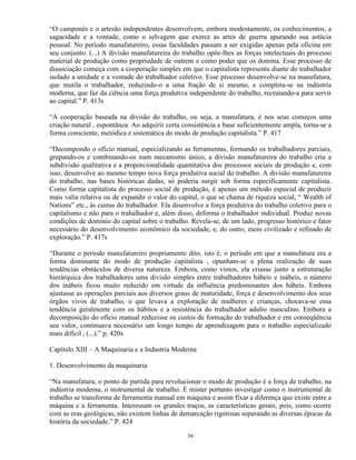 “O camponês e o artesão independentes desenvolvem, embora modestamente, os conhecimentos, a
sagacidade e a vontade, como o selvagem que exerce as artes de guerra apurando sua astúcia
pessoal. No período manufatureiro, essas faculdades passam a ser exigidas apenas pela oficina em
seu conjunto. (...) A divisão manufatureira do trabalho opôe-lhes as forças intelectuais do processo
material de produção como propriedade de outrem e como poder que os domina. Esse processo de
dissociação começa com a cooperação simples em que o capitalista representa diante do trabalhador
isolado a unidade e a vontade do trabalhador coletivo. Esse processo desenvolve-se na manufatura,
que mutila o trabalhador, reduzindo-o a uma fração de si mesmo, e completa-se na indústria
moderna, que faz da ciência uma força produtiva independente do trabalho, recrutando-a para servir
ao capital.” P. 413s

“A cooperação baseada na divisão do trabalho, ou seja, a manufatura, é nos seus começos uma
criação natural , espontânea. Ao adquirir certa consistência e base suficientemente ampla, torna-se a
forma consciente, metódica e sistemática do modo de produção capitalista.” P. 417

“Decompondo o ofício manual, especializando as ferramentas, formando os trabalhadores parciais,
grupando-os e combinando-os num mecanismo único, a divisão manufatureira do trabalho cria a
subdivisão qualitativa e a proporcionalidade quantitativa dos processos sociais de produção e, com
isso, desenvolve ao mesmo tempo nova força produtiva social do trabalho. A divisão manufatureira
do trabalho, nas bases históricas dadas, só poderia surgir sob forma especificamente capitalista.
Como forma capitalista do processo social de produção, é apenas um método especial de produzir
mais valia relativa ou de expandir o valor do capital, o que se chama de riqueza social, “ Wealth of
Nations” etc., às custas do trabalhador. Ela desenvolve a força produtiva do trabalho coletivo para o
capitalismo e não para o trabalhador e, além disso, deforma o trabalhador individual. Produz novas
condições de domínio do capital sobre o trabalho. Revela-se, de um lado, progresso histórico e fator
necessário do desenvolvimento econômico da sociedade, e, do outro, meio civilizado e refinado de
exploração.” P. 417s

“Durante o período manufatureiro propriamente dito, isto é, o período em que a manufatura era a
forma dominante do modo de produção capitalista , opunham-se a plena realização de suas
tendências obstáculos de diversa natureza. Embora, como vimos, ela criasse junto a estruturação
hierárquica dos trabalhadores uma divisão simples entre trabalhadores hábeis e inábeis, o número
dos inábeis ficou muito reduzido em virtude da influência predominantes dos hábeis. Embora
ajustasse as operações parciais aos diversos graus de maturidade, força e desenvolvimento dos seus
órgãos vivos de trabalho, o que levava a exploração de mulheres e crianças, chocava-se essa
tendência geralmente com os hábitos e a resistência do trabalhador adulto masculino. Embora a
decomposição do ofício manual reduzisse os custos de formação do trabalhador e em conseqüência
seu valor, continuava necessário um longo tempo de aprendizagem para o trabalho especializado
mais difícil , (...).” p. 420s

Capítulo XIII – A Maquinaria e a Industria Moderna

1. Desenvolvimento da maquinaria

“Na manufatura, o ponto de partida para revolucionar o modo de produção é a força de trabalho, na
indústria moderna, o instrumental de trabalho. É mister portanto investigar como o instrumental de
trabalho se transforma de ferramenta manual em máquina e assim fixar a diferença que existe entre a
máquina e a ferramenta. Interessam os grandes traços, as características gerais, pois, como ocorre
com as eras geológicas, não existem linhas de demarcação rigorosas separando as diversas épocas da
história da sociedade.” P. 424

                                                 36
 