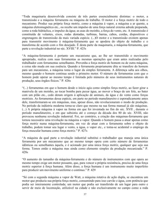 “Toda maquinaria desenvolvida consiste de três partes essencialmente distintas: o motor, a
transmissão e a máquina ferramenta ou máquina de trabalho. O motor é a força motriz de todo o
mecanismo. Produz sua própria força motriz, como a máquina à vapor, a máquina a ar quente, a
máquina eletromagnética etc., ou recebe um impulso de uma força natural externa adrede preparada,
como a roda hidráulica, o impulso da água; as asas do moinho, a força do vento, etc. A transmissão é
constituída de volantes, eixos, rodas dentadas, turbinas, barras, cabos, cordas, dispositivos e
engrenagens de transmissão da mais variada espécie. (...)O motor e a transmissão existem apenas
para transmitir movimento à máquina-ferramenta que se apodera do objeto de trabalho e o
transforma de acordo com o fim desejado. É desta parte da maquinaria, a máquina-ferramenta, que
parte a revolução industrial no séc. XVIII.” P. 425s

“A máquina-ferramenta é portanto um mecanismo que, ao lhe ser transmitido o movimento
apropriado, realiza com suas ferramentas as mesmas operações que eram antes realizadas pelo
trabalhador com ferramentas semelhantes. Provenha a força motriz do homem ou de outra máquina,
a coisa não muda em sua essência. Quando a ferramenta propriamente dita se transfere do homem
para um mecanismo, a máquina toma o lugar da simples ferramenta. A diferença salta aos olhos,
mesmo quando o homem continua sendo o primeiro motor. O número de ferramentas com que o
homem pode operar ao mesmo tempo é limitada pelo números de seus instrumentos naturais de
produção, seus órgãos físicos.” P. 426s

“(...) ferramentas em que o homem desde o início agia como simples força motriz, ao fazer girar a
manivela de um moinho, ao tocar bomba para puxar água, ao mover o braço de um fole, ao bater
com um pilão etc., cedo deram origem à aplicação de animais, da água e do vento como forças
motrizes. As ferramentas dessa espécie, em parte no período manufatureiro e esporadicamente antes
dele, transformaram-se em máquinas, mas, apesar disso, não revolucionaram o modo de produção.
No período da indústria moderna torna-se claro que mesmo na sua forma manual já são máquinas.
(...) A própria máquina à vapor na forma em que foi inventada no fim do séc. XVII , durante o
período manufatureiro, e em que subsistiu até o começo da década dos 80 do séc. XVIII, não
provocou nenhuma revolução industrial. Foi, ao contrário, a criação das máquinas-ferramenta que
tornou necessário uma revolução na máquina a vapor. Quando o homem passa a atuar apenas como
força motriz numa máquina-ferramenta, em vez de atuar com a ferramenta sobre o objeto de
trabalho, podem tomar seu lugar o vento, a água, o vapor etc., e torna-se acidental o emprego da
força muscular humana como força motriz.” P. 427s

“A máquina da qual parte a revolução industrial substitui o trabalhador que maneja uma única
ferramenta por um mecanismo que ao mesmo tempo opera com certo número de ferramentas
idênticas ou semelhantes àquela, e é acionado por uma única força motriz, qualquer que seja sua
forma. Temos então a máquina mas ainda como elemento simples da produção mecanizada.” P.
428s

“O aumento do tamanho da máquina-ferramenta e do número de instrumentos com que opera ao
mesmo tempo exige um motor possante, que, para vencer a própria resistência, precisa de uma força
motriz superior à força humana. Além disso, a força humana é um instrumento muito imperfeito
para produzir um movimento uniforme e contínuo.” P. 429

“Só com a segunda máquina a vapor de Watt, a máquina rotativa de ação dupla, se encontrou um
motor que produzia sua própria força motriz, consumindo para isso carvão e água, com potência que
podia ser inteiramente controlada; um motor que podia ser transferido de um lugar para outro e
servir de meio de locomoção, utilizável na cidade e não exclusivamente no campo como a roda

                                                37
 