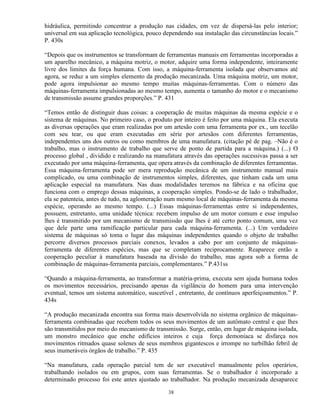 hidráulica, permitindo concentrar a produção nas cidades, em vez de dispersá-las pelo interior;
universal em sua aplicação tecnológica, pouco dependendo sua instalação das circunstâncias locais.”
P. 430s

“Depois que os instrumentos se transformam de ferramentas manuais em ferramentas incorporadas a
um aparelho mecânico, a máquina motriz, o motor, adquire uma forma independente, inteiramente
livre dos limites da força humana. Com isso, a máquina-ferramenta isolada que observamos até
agora, se reduz a um simples elemento da produção mecanizada. Uma máquina motriz, um motor,
pode agora impulsionar ao mesmo tempo muitas máquinas-ferramentas. Com o número das
máquinas-ferramenta impulsionadas ao mesmo tempo, aumenta o tamanho do motor e o mecanismo
de transmissão assume grandes proporções.” P. 431

“Temos então de distinguir duas coisas: a cooperação de muitas máquinas da mesma espécie e o
sistema de máquinas. No primeiro caso, o produto por inteiro é feito por uma máquina. Ela executa
as diversas operações que eram realizadas por um artesão com uma ferramenta por ex., um tecelão
com seu tear, ou que eram executadas em série por artesãos com diferentes ferramentas,
independentes uns dos outros ou como membros de uma manufatura. (citação pé de pag. –Não é o
trabalho, mas o instrumento de trabalho que serve de ponto de partida para a máquina.) (...) O
processo global , dividido e realizando na manufatura através das operações sucessivas passa a ser
executado por uma máquina-ferramenta, que opera através da combinação de diferentes ferramentas.
Essa máquina-ferramenta pode ser mera reprodução mecânica de um instrumento manual mais
complicado, ou uma combinação de instrumentos simples, diferentes, que tinham cada um uma
aplicação especial na manufatura. Nas duas modalidades teremos na fábrica e na oficina que
funciona com o emprego dessas máquinas, a cooperação simples. Pondo-se de lado o trabalhador,
ela se patenteia, antes de tudo, na aglomeração num mesmo local de máquinas-ferramenta da mesma
espécie, operando ao mesmo tempo. (...) Essas máquinas-ferramentas entre si independentes,
possuem, entretanto, uma unidade técnica: recebem impulso de um motor comum e esse impulso
lhes é transmitido por um mecanismo de transmissão que lhes é até certo ponto comum, uma vez
que dele parte uma ramificação particular para cada máquina-ferramenta. (...) Um verdadeiro
sistema de máquinas só toma o lugar das máquinas independentes quando o objeto de trabalho
percorre diversos processos parciais conexos, levados a cabo por um conjunto de máquinas-
ferramenta de diferentes espécies, mas que se completam reciprocamente. Reaparece então a
cooperação peculiar à manufatura baseada na divisão do trabalho, mas agora sob a forma de
combinação de máquinas-ferramenta parciais, complementares.” P.431ss

“Quando a máquina-ferramenta, ao transformar a matéria-prima, executa sem ajuda humana todos
os movimentos necessários, precisando apenas da vigilância do homem para uma intervenção
eventual, temos um sistema automático, suscetível , entretanto, de contínuos aperfeiçoamentos.” P.
434s

“A produção mecanizada encontra sua forma mais desenvolvida no sistema orgânico de máquinas-
ferramenta combinadas que recebem todos os seus movimentos de um autômato central e que lhes
são transmitidos por meio do mecanismo de transmissão. Surge, então, em lugar de máquina isolada,
um monstro mecânico que enche edifícios inteiros e cuja força demoníaca se disfarça nos
movimentos ritmados quase solenes de seus membros gigantescos e irrompe no turbilhão febril de
seus inumeráveis órgãos de trabalho.” P. 435

“Na manufatura, cada operação parcial tem de ser executável manualmente pelos operários,
trabalhando isolados ou em grupos, com suas ferramentas. Se o trabalhador é incorporado a
determinado processo foi este antes ajustado ao trabalhador. Na produção mecanizada desaparece

                                                38
 