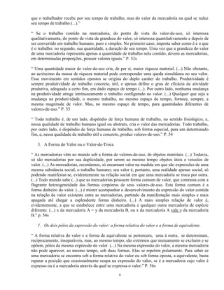que o trabalhador recebe por seu tempo de trabalho, mas do valor da mercadoria na qual se reduz
seu tempo de trabalho (...).”

“ Se o trabalho contido na mercadoria, do ponto de vista do valor-de-uso, só interessa
qualitativamente, do ponto de vista da grandeza do valor, só interessa quantitativamente e depois de
ser convertido em trabalho humano, puro e simples. No primeiro caso, importa saber como é e o que
é o trabalho; no segundo, sua quantidade, a duração de seu tempo. Uma vez que a grandeza do valor
de uma mercadoria representa apenas a quantidade de trabalho nela contido, devem as mercadorias,
em determinadas proporções, possuir valores iguais.” P. 52s

“ Uma quantidade maior de valor-de-uso cria, de per si, maior riqueza material. (...) Não obstante,
ao acréscimo da massa de riqueza material pode corresponder uma queda simultânea no seu valor.
Esse movimento em sentidos opostos se origina do duplo caráter do trabalho. Produtividade é
sempre produtividade de trabalho concreto, útil, e apenas define o grau de eficácia da atividade
produtiva, adequada a certo fim, em dado espaço de tempo (...). Por outro lado, nenhuma mudança
na produtividade atinge intrinsecamente o trabalho configurado no valor. (...) Qualquer que seja a
mudança na produtividade, o mesmo trabalho, no mesmo espaço de tempo, fornece, sempre, a
mesma magnitude de valor. Mas, no mesmo espaço de tempo, para quantidades diferentes de
valores-de-uso.” P. 53

“ Todo trabalho é, de um lado, dispêndio de força humana de trabalho, no sentido fisiológico, e,
nessa qualidade de trabalho humano igual ou abstrato, cria o valor das mercadorias. Todo trabalho,
por outro lado, é dispêndio de força humana de trabalho, sob forma especial, para um determinado
fim, e, nessa qualidade de trabalho útil e concreto, produz valores-de-uso.” P. 54

   3. A Forma do Valor ou o Valor-de-Troca

“ As mercadorias vêm ao mundo sob a forma de valores-de-uso, de objetos materiais. (...) Todavia,
só são mercadorias por sua duplicidade, por serem ao mesmo tempo objetos úteis e veículos de
valor. (...) As mercadorias, recordemos, só encarnam valor na medida em que são expressões de uma
mesma substância social, o trabalho humano; seu valor é, portanto, uma realidade apenas social, só
podendo manifestar-se, evidentemente na relação social em que uma mercadoria se troca por outra.
(...) Todo mundo sabe (...) que as mercadorias possuem forma comum de valor, que contrasta com a
flagrante heterogeneidade das formas corpóreas de seus valores-de-uso. Esta forma comum é a
forma dinheiro do valor. (...) é mister acompanhar o desenvolvimento da expressão do valor contida
na relação de valor existente entre as mercadorias, partindo da manifestação mais simples e mais
apagada até chegar a esplendente forma dinheiro. (...) A mais simples relação de valor é,
evidentemente, a que se estabelece entre uma mercadoria e qualquer outra mercadoria de espécie
diferente. (...) x da mercadoria A = y da mercadoria B, ou x da mercadoria A vale y da mercadoria
B.” p. 54s

   1. Os dois pólos da expressão do valor: a forma relativa do valor e a forma de equivalente.

“ A forma relativa do valor e a forma de equivalente se pertencem, uma à outra, se determinam,
reciprocamente, inseparáveis, mas, ao mesmo tempo, são extremos que mutuamente se excluem e se
opõem, pólos da mesma expressão de valor. (...) Na mesma expressão do valor, a mesma mercadoria
não pode aparecer, ao mesmo tempo, sob duas formas. Elas se repelem polarmente. Para saber se
uma mercadoria se encontra sob a forma relativa do valor ou sob forma oposta, a equivalente, basta
reparar a posição que ocasionalmente ocupa na expressão do valor, se é a mercadoria cujo valor é
expresso ou é a mercadoria através da qual se expressa o valor.” P. 56s

                                                 4
 