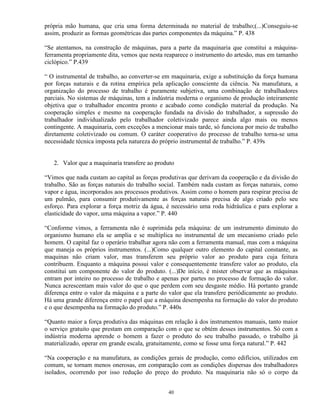 própria mão humana, que cria uma forma determinada no material de trabalho;(...)Conseguiu-se
assim, produzir as formas geométricas das partes componentes da máquina.” P. 438

“Se atentamos, na construção de máquinas, para a parte da maquinaria que constitui a máquina-
ferramenta propriamente dita, vemos que nesta reaparece o instrumento do artesão, mas em tamanho
ciclópico.” P.439

“ O instrumental de trabalho, ao converter-se em maquinaria, exige a substituição da força humana
por forças naturais e da rotina empírica pela aplicação consciente da ciência. Na manufatura, a
organização do processo de trabalho é puramente subjetiva, uma combinação de trabalhadores
parciais. No sistemas de máquinas, tem a indústria moderna o organismo de produção inteiramente
objetiva que o trabalhador encontra pronto e acabado como condição material da produção. Na
cooperação simples e mesmo na cooperação fundada na divisão do trabalhador, a supressão do
trabalhador individualizado pelo trabalhador coletivizado parece ainda algo mais ou menos
contingente. A maquinaria, com exceções a mencionar mais tarde, só funciona por meio de trabalho
diretamente coletivizado ou comum. O caráter cooperativo do processo de trabalho torna-se uma
necessidade técnica imposta pela natureza do próprio instrumental de trabalho.” P. 439s


   2. Valor que a maquinaria transfere ao produto

“Vimos que nada custam ao capital as forças produtivas que derivam da cooperação e da divisão do
trabalho. São as forças naturais do trabalho social. Também nada custam as forças naturais, como
vapor e água, incorporados aos processos produtivos. Assim como o homem para respirar precisa de
um pulmão, para consumir produtivamente as forças naturais precisa de algo criado pelo seu
esforço. Para explorar a força motriz da água, é necessário uma roda hidráulica e para explorar a
elasticidade do vapor, uma máquina a vapor.” P. 440

“Conforme vimos, a ferramenta não é suprimida pela máquina: de um instrumento diminuto do
organismo humano ela se amplia e se multiplica no instrumental de um mecanismo criado pelo
homem. O capital faz o operário trabalhar agora não com a ferramenta manual, mas com a máquina
que maneja os próprios instrumentos. (...)Como qualquer outro elemento do capital constante, as
maquinas não criam valor, mas transferem seu próprio valor ao produto para cuja feitura
contribuem. Enquanto a máquina possui valor e consequentemente transfere valor ao produto, ela
constitui um componente do valor do produto. (...)De início, é mister observar que as máquinas
entram por inteiro no processo de trabalho e apenas por partes no processo de formação do valor.
Nunca acrescentam mais valor do que o que perdem com seu desgaste médio. Há portanto grande
diferença entre o valor da máquina e a parte do valor que ela transfere periódicamente ao produto.
Há uma grande diferença entre o papel que a máquina desempenha na formação do valor do produto
e o que desempenha na formação do produto.” P. 440s

“Quanto maior a força produtiva das máquinas em relação à dos instrumentos manuais, tanto maior
o serviço gratuito que prestam em comparação com o que se obtém desses instrumentos. Só com a
indústria moderna aprende o homem a fazer o produto do seu trabalho passado, o trabalho já
materializado, operar em grande escala, gratuitamente, como se fosse uma força natural.” P. 442

“Na cooperação e na manufatura, as condições gerais de produção, como edifícios, utilizados em
comum, se tornam menos onerosas, em comparação com as condições dispersas dos trabalhadores
isolados, ocorrendo por isso redução do preço do produto. Na maquinaria não só o corpo da


                                               40
 