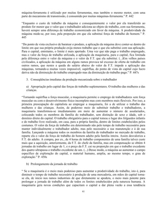 máquina-ferramenta é utilizado por muitas ferramentas, mas também o mesmo motor, com uma
parte do mecanismo de transmissão, é consumido por muitas máquinas-ferramenta.” P. 442

“Enquanto o custo de trabalho da máquina e consequentemente o valor por ela transferido ao
produto for menor que o valor que o trabalhador adiciona ao objeto de trabalho, com sua ferramenta,
haverá sempre uma diferença de trabalho economizado em favor da máquina. A produtividade da
máquina mede-se, por isso, pela proporção em que ela substitui força de trabalho do homem.” P.
445

“Do ponto de vista exclusivo de baratear o produto, a aplicação da máquina deve conter-se dentro do
limite em que sua própria produção exija menos trabalho que o que ela substitui com sua aplicação.
Para o capital, entretanto, o limite é mais apertado. Uma vez que não paga o trabalho empregado,
mas o valor da força de trabalho utilizada, a aplicação da maquinaria, para o capital, fica limitada
pela diferença entre o valor da máquina e o valor da F.T. que ela substitui. (...)Em velhos países
civilizados, a aplicação da máquina em alguns ramos provoca tal excesso de oferta de trabalho em
outros ramos, que nestes a queda do salário abaixo do valor da F.T. impede a aplicação das
máquinas, tornando-a muitas vezes impossível, supérflua, do ponto de vista do capital cujo lucro
deriva não da diminuição do trabalho empregado mas da diminuição do trabalho pago.” P. 447s

   3. Conseqüências imediatas da produção mecanizada sobre o trabalhador

   a) Apropriação pelo capital das forças de trabalho suplementares. O trabalho das mulheres e das
   crianças.

“Tornando supérflua a força muscular, a maquinaria permite o emprego de trabalhadores sem força
muscular ou com o desenvolvimento físico incompleto mas com membros mais flexíveis. Por isso, a
primeira preocupação do capitalista ao empregar a maquinaria, foi a de utilizar o trabalho das
mulheres e das crianças. Assim, de poderoso meio de substituir trabalho e trabalhadores, a
maquinaria transformou-se imediatamente em meio de aumentar o número de assalariados,
colocando todos os membros da família do trabalhador, sem distinção de sexo e idade, sob o
domínio direto do capital. O trabalho obrigatório para o capital tomou o lugar dos folguedos infantis
e do trabalho livre realizado, em casa, para a própria família, dentro de limites estabelecidos pelos
costumes. O valor da força de trabalho era determinado não pelo tempo de trabalho necessário para
manter individualmente o trabalhador adulto, mas pelo necessário a sua manutenção e à de sua
família. Lançando a máquina todos os membros da família do trabalhador no mercado de trabalho,
reparte ela o valor da força de trabalho do homem adulto pela família inteira. Assim desvaloriza a
F.T. do adulto. A compra, por ex., de 4 horas de trabalho componentes de uma família talvez custe
mais que a aquisição, anteriormente, da F.T. do chefe da família, mas em compensação se obtém 4
jornadas de trabalho em lugar de 1, e o preço da F.T. cai na proporção em que o trabalho excedente
dos quatro ultrapassa o trabalho excedente de um. (...) Desse modo, a máquina ao aumentar o campo
específico de exploração do capital, o material humano, amplia, ao mesmo tempo, o grau de
exploração.” P. 450s

   b) Prolongamento da jornada de trabalho

“ Se a maquinaria é o meio mais poderoso para aumentar a produtividade do trabalho, isto é, para
diminuir o tempo de trabalho necessário à produção de uma mercadoria, em mãos do capital torna-
se ela, de início nos ramos industriais de que diretamente se apodera, o meio mais potente para
prolongar a jornada de trabalho além de todos os limites estabelecidos pela natureza humana. A
maquinaria gera novas condições que capacitam o capital a dar plena vazão a essa tendência

                                                 41
 