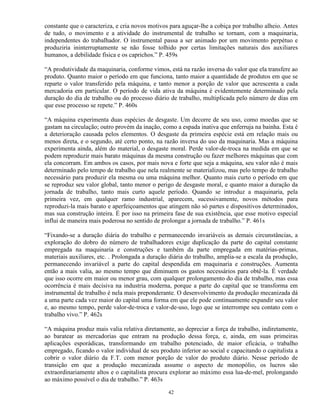 constante que o caracteriza, e cria novos motivos para aguçar-lhe a cobiça por trabalho alheio. Antes
de tudo, o movimento e a atividade do instrumental de trabalho se tornam, com a maquinaria,
independentes do trabalhador. O instrumental passa a ser animado por um movimento perpétuo e
produziria ininterruptamente se não fosse tolhido por certas limitações naturais dos auxiliares
humanos, a debilidade física e os caprichos.” P. 459s

“A produtividade da maquinaria, conforme vimos, está na razão inversa do valor que ela transfere ao
produto. Quanto maior o período em que funciona, tanto maior a quantidade de produtos em que se
reparte o valor transferido pela máquina, e tanto menor a porção de valor que acrescenta a cada
mercadoria em particular. O período de vida ativa da máquina é evidentemente determinado pela
duração do dia de trabalho ou do processo diário de trabalho, multiplicada pelo número de dias em
que esse processo se repete.” P. 460s

“A máquina experimenta duas espécies de desgaste. Um decorre de seu uso, como moedas que se
gastam na circulação; outro provém da inação, como a espada inativa que enferruja na bainha. Esta é
a deterioração causada pelos elementos. O desgaste da primeira espécie está em relação mais ou
menos direta, e o segundo, até certo ponto, na razão inversa do uso da maquinaria. Mas a máquina
experimenta ainda, além do material, o desgaste moral. Perde valor-de-troca na medida em que se
podem reproduzir mais barato máquinas da mesma construção ou fazer melhores máquinas que com
ela concorram. Em ambos os casos, por mais nova e forte que seja a máquina, seu valor não é mais
determinado pelo tempo de trabalho que nela realmente se materializou, mas pelo tempo de trabalho
necessário para produzir ela mesma ou uma máquina melhor. Quanto mais curto o período em que
se reproduz seu valor global, tanto menor o perigo de desgaste moral, e quanto maior a duração da
jornada de trabalho, tanto mais curto aquele período. Quando se introduz a maquinaria, pela
primeira vez, em qualquer ramo industrial, aparecem, sucessivamente, novos métodos para
reproduzi-la mais barato e aperfeiçoamentos que atingem não só partes e dispositivos determinados,
mas sua construção inteira. É por isso na primeira fase de sua existência, que esse motivo especial
influi de maneira mais poderosa no sentido de prolongar a jornada de trabalho.” P. 461s

“Fixando-se a duração diária do trabalho e permanecendo invariáveis as demais circunstâncias, a
exploração do dobro do número de trabalhadores exige duplicação da parte do capital constante
empregada na maquinaria e construções e também da parte empregada em matérias-primas,
materiais auxiliares, etc. . Prolongada a duração diária do trabalho, amplia-se a escala da produção,
permanecendo invariável a parte do capital despendida em maquinaria e construções. Aumenta
então a mais valia, ao mesmo tempo que diminuem os gastos necessários para obtê-la. É verdade
que isso ocorre em maior ou menor grau, com qualquer prolongamento do dia de trabalho, mas essa
ocorrência é mais decisiva na industria moderna, porque a parte do capital que se transforma em
instrumental de trabalho é nela mais preponderante. O desenvolvimento da produção mecanizada dá
a uma parte cada vez maior do capital uma forma em que ele pode continuamente expandir seu valor
e, ao mesmo tempo, perde valor-de-troca e valor-de-uso, logo que se interrompe seu contato com o
trabalho vivo.” P. 462s

“A máquina produz mais valia relativa diretamente, ao depreciar a força de trabalho, indiretamente,
ao baratear as mercadorias que entram na produção dessa força, e, ainda, em suas primeiras
aplicações esporádicas, transformando em trabalho potenciado, de maior eficácia, o trabalho
empregado, ficando o valor individual de seu produto inferior ao social e capacitando o capitalista a
cobrir o valor diário da F.T. com menor porção de valor do produto diário. Nesse período de
transição em que a produção mecanizada assume o aspecto de monopólio, os lucros são
extraordinariamente altos e o capitalista procura explorar ao máximo essa lua-de-mel, prolongando
ao máximo possível o dia de trabalho.” P. 463s

                                                 42
 