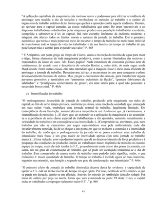 “A aplicação capitalista da maquinaria cria motivos novos e poderosos para efetivar a tendência de
prolongar sem medida o dia de trabalho e revoluciona os métodos de trabalho e o caráter do
organismo de trabalho coletivo de tal forma que quebra a oposição contra aquela tendência. Demais,
ao recrutar para o capital camadas da classe trabalhadora que antes lhe eram inacessíveis e ao
dispensar trabalhadores substituídos pelas máquinas, produz uma população trabalhadora excedente,
compelida a submeter-se à lei do capital. Daí esse estranho fenômeno da indústria moderna: a
máquina põe abaixo todos os limites morais e naturais da jornada de trabalho. Daí o paradoxo
econômico que torna o mais poderoso meio de encurtar o tempo de trabalho no meio mais infalível
de transformar todo o tempo de vida do trabalhador e de sua família em tempo de trabalho de que
pode lançar mão o capital para expandir seu valor.” P. 465

“ E Antípatros, um poeta grego do tempo de Cícero, saúda a invenção do moinho de água para moer
o trigo, forma elementar de toda maquinaria produtiva, como a aurora libertadora das escravas e
restauradora da idade do ouro. Ah! Esses pagãos! Nada entendiam de economia política nem de
cristianismo, de acordo com a descoberta do avisado Bastiat e, antes dele, do mais sagaz ainda
MacCulloch. Entre outras coisas, eles não entendiam que a máquina fosse o meio mais eficiente de
prolongar a jornada de trabalho. Desculpavam, talvez, a escravatura de uns para assegurar o pleno
desenvolvimento humano de outros. Mas, pregar a escravatura das massas, para transformar alguns
parvenus grosseiros e semicultos em “eminentes industriais de fiação”, “grandes fabricantes de
salchichas” e “prestigiosos comerciantes de graxa”, era uma tarefa para a qual não possuíam a
necessária bossa cristã.” P. 465s

   c) Intensificação do trabalho

“O prolongamento desmedido da jornada de trabalho, produzido pela maquinaria nas mãos do
capital, ao fim de certo tempo provoca, conforme já vimos, uma reação da sociedade que, ameaçada
em suas raízes vitais, estabelece uma jornada normal de trabalho, legalmente limitado. Em
conseqüência dessa limitação, assume decisiva importância um fenômeno que já examinamos, a
intensificação do trabalho. (...)É claro que, ao expandir-se a aplicação da maquinaria e ao acumular-
se a experiência de uma classe especial de trabalhadores a ela ajustados, aumenta naturalmente a
velocidade do trabalho e em conseqüência sua intensidade. (...)Compreende-se, entretanto, que, num
trabalho que não se caracteriza por auges espasmódicos mas pela uniformidade cada dia
invariavelmente repetida, há de se chegar a um ponto em que se excluem a extensão e a intensidade
do trabalho, de modo que o prolongamento da jornada só se possa combinar com trabalho de
intensidade mais fraca, e um grau maior de intensidade apenas com uma jornada de trabalho
menor.(...) Essa redução, com o poderoso impulso que dá ao desenvolvimento da força produtiva e à
poupança das condições de produção, impõe ao trabalhador maior dispêndio de trabalho no mesmo
espaço de tempo, mais elevada tensão da F.T., preenchimento mais denso dos poros da jornada, em
suma, um tal grau de condensação do trabalho que só pode ser alcançado reduzindo-se o dia de
trabalho. Essa compressão de massa maior de trabalho num período dado significa, então, o que
realmente é: maior quantidade de trabalho. O tempo de trabalho é medido agora de duas maneiras,
segundo sua extensão, sua duração e segundo seu grau de condensação, sua intensidade.” P. 466s

“O primeiro efeito da jornada de trabalho diminuída decorre dessa lei evidente: a capacidade de
operar a F.T. está na razão inversa do tempo em que opera. Por isso, dentro de certos limites, o que
se perde em duração, ganha-se em eficácia. Através do método de retribuição (citação rodapé: Por
meio do salário por peça ou tarefa, forma que será examinada na parte VI deste livro), o capital
induz o trabalhador a empregar realmente maior F.T. .” p. 468


                                                 43
 