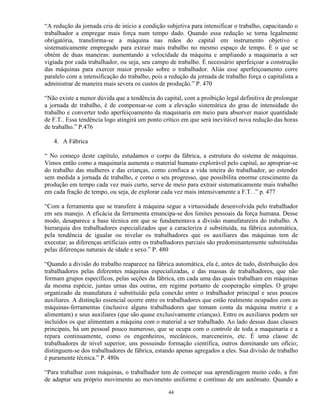 “A redução da jornada cria de início a condição subjetiva para intensificar o trabalho, capacitando o
trabalhador a empregar mais força num tempo dado. Quando essa redução se torna legalmente
obrigatória, transforma-se a máquina nas mãos do capital em instrumento objetivo e
sistematicamente empregado para extrair mais trabalho no mesmo espaço de tempo. É o que se
obtém de duas maneiras: aumentando a velocidade da máquina e ampliando a maquinaria a ser
vigiada por cada trabalhador, ou seja, seu campo de trabalho. É necessário aperfeiçoar a construção
das máquinas para exercer maior pressão sobre o trabalhador. Aliás esse aperfeiçoamento corre
paralelo com a intensificação do trabalho, pois a redução da jornada de trabalho força o capitalista a
administrar de maneira mais severa os custos de produção.” P. 470

“Não existe a menor dúvida que a tendência do capital, com a proibição legal definitiva de prolongar
a jornada de trabalho, é de compensar-se com a elevação sistemática do grau de intensidade do
trabalho e converter todo aperfeiçoamento da maquinaria em meio para absorver maior quantidade
de F.T.. Essa tendência logo atingirá um ponto crítico em que será inevitável nova redução das horas
de trabalho.” P.476

   4. A Fábrica

“ No começo deste capítulo, estudamos o corpo da fábrica, a estrutura do sistema de máquinas.
Vimos então como a maquinaria aumenta o material humano explorável pelo capital, ao apropriar-se
do trabalho das mulheres e das crianças, como confisca a vida inteira do trabalhador, ao estender
sem medida a jornada de trabalho, e como o seu progresso, que possibilita enorme crescimento da
produção em tempo cada vez mais curto, serve de meio para extrair sistematicamente mais trabalho
em cada fração de tempo, ou seja, de explorar cada vez mais intensivamente a F.T. .” p. 477

“Com a ferramenta que se transfere à máquina segue a virtuosidade desenvolvida pelo trabalhador
em seu manejo. A eficácia da ferramenta emancipa-se dos limites pessoais da força humana. Desse
modo, desaparece a base técnica em que se fundamentava a divisão manufatureira do trabalho. A
hierarquia dos trabalhadores especializados que a caracteriza é substituída, na fábrica automática,
pela tendência de igualar ou nivelar os trabalhadores que os auxiliares das máquinas tem de
executar; as diferenças artificiais entre os trabalhadores parciais são predominantemente substituídas
pelas diferenças naturais de idade e sexo.” P. 480

“Quando a divisão do trabalho reaparece na fábrica automática, ela é, antes de tudo, distribuição dos
trabalhadores pelas diferentes máquinas especializadas, e das massas de trabalhadores, que não
formam grupos específicos, pelas seções da fábrica, em cada uma das quais trabalham em máquinas
da mesma espécie, juntas umas das outras, em regime portanto de cooperação simples. O grupo
organizado da manufatura é substituído pela conexão entre o trabalhador principal e seus poucos
auxiliares. A distinção essencial ocorre entre os trabalhadores que estão realmente ocupados com as
máquinas-ferramentas (inclusive alguns trabalhadores que tomam conta da máquina motriz e a
alimentam) e seus auxiliares (que são quase exclusivamente crianças). Entre os auxiliares podem ser
incluídos os que alimentam a máquina com o material a ser trabalhado. Ao lado dessas duas classes
principais, há um pessoal pouco numeroso, que se ocupa com o controle de toda a maquinaria e a
repara continuamente, como os engenheiros, mecânicos, marceneiros, etc. É uma classe de
trabalhadores de nível superior, uns possuindo formação científica, outros dominando um ofício;
distinguem-se dos trabalhadores de fábrica, estando apenas agregados a eles. Sua divisão de trabalho
é puramente técnica.” P. 480s

“Para trabalhar com máquinas, o trabalhador tem de começar sua aprendizagem muito cedo, a fim
de adaptar seu próprio movimento ao movimento uniforme e contínuo de um autômato. Quando a

                                                 44
 