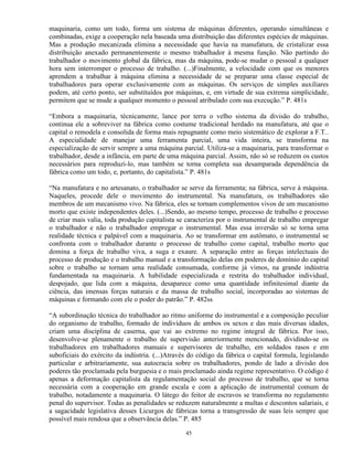 maquinaria, como um todo, forma um sistema de máquinas diferentes, operando simultâneas e
combinadas, exige a cooperação nela baseada uma distribuição das diferentes espécies de máquinas.
Mas a produção mecanizada elimina a necessidade que havia na manufatura, de cristalizar essa
distribuição anexado permanentemente o mesmo trabalhador à mesma função. Não partindo do
trabalhador o movimento global da fábrica, mas da máquina, pode-se mudar o pessoal a qualquer
hora sem interromper o processo de trabalho. (...)Finalmente, a velocidade com que os menores
aprendem a trabalhar à máquina elimina a necessidade de se preparar uma classe especial de
trabalhadores para operar exclusivamente com as máquinas. Os serviços de simples auxiliares
podem, até certo ponto, ser substituídos por máquinas, e, em virtude de sua extrema simplicidade,
permitem que se mude a qualquer momento o pessoal atribulado com sua execução.” P. 481s

“Embora a maquinaria, técnicamente, lance por terra o velho sistema da divisão do trabalho,
continua ele a sobreviver na fábrica como costume tradicional herdado na manufatura, até que o
capital o remodela e consolida de forma mais repugnante como meio sistemático de explorar a F.T..
A especialidade de manejar uma ferramenta parcial, uma vida inteira, se transforma na
especialização de servir sempre a uma máquina parcial. Utiliza-se a maquinaria, para transformar o
trabalhador, desde a infância, em parte de uma máquina parcial. Assim, não só se reduzem os custos
necessários para reproduzi-lo, mas também se torna completa sua desamparada dependência da
fábrica como um todo, e, portanto, do capitalista.” P. 481s

“Na manufatura e no artesanato, o trabalhador se serve da ferramenta; na fábrica, serve à máquina.
Naqueles, procede dele o movimento do instrumental. Na manufatura, os trabalhadores são
membros de um mecanismo vivo. Na fábrica, eles se tornam complementos vivos de um mecanismo
morto que existe independentes deles. (...)Sendo, ao mesmo tempo, processo de trabalho e processo
de criar mais valia, toda produção capitalista se caracteriza por o instrumental de trabalho empregar
o trabalhador e não o trabalhador empregar o instrumental. Mas essa inversão só se torna uma
realidade técnica e palpável com a maquinaria. Ao se transformar em autômato, o instrumental se
confronta com o trabalhador durante o processo de trabalho como capital, trabalho morto que
domina a força de trabalho viva, a suga e exaure. A separação entre as forças intelectuais do
processo de produção e o trabalho manual e a transformação delas em poderes de domínio do capital
sobre o trabalho se tornam uma realidade consumada, conforme já vimos, na grande indústria
fundamentada na maquinaria. A habilidade especializada e restrita do trabalhador individual,
despojado, que lida com a máquina, desaparece como uma quantidade infinitesimal diante da
ciência, das imensas forças naturais e da massa de trabalho social, incorporadas ao sistemas de
máquinas e formando com ele o poder do patrão.” P. 482ss

“A subordinação técnica do trabalhador ao ritmo uniforme do instrumental e a composição peculiar
do organismo de trabalho, formado de indivíduos de ambos os sexos e das mais diversas idades,
criam uma disciplina de caserna, que vai ao extremo no regime integral de fábrica. Por isso,
desenvolve-se plenamente o trabalho de supervisão anteriormente mencionado, dividindo-se os
trabalhadores em trabalhadores manuais e supervisores de trabalho, em soldados rasos e em
suboficiais do exército da indústria. (...)Através do código da fábrica o capital formula, legislando
particular e arbitrariamente, sua autocracia sobre os trabalhadores, pondo de lado a divisão dos
poderes tão proclamada pela burguesia e o mais proclamado ainda regime representativo. O código é
apenas a deformação capitalista da regulamentação social do processo de trabalho, que se torna
necessária com a cooperação em grande escala e com a aplicação de instrumental comum de
trabalho, notadamente a maquinaria. O látego do feitor de escravos se transforma no regulamento
penal do supervisor. Todas as penalidades se reduzem naturalmente a multas e descontos salariais, e
a sagacidade legislativa desses Licurgos de fábricas torna a transgressão de suas leis sempre que
possível mais rendosa que a observância delas.” P. 485

                                                 45
 
