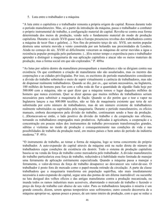 5. Luta entre o trabalhador e a máquina

“A luta entre o capitalista e o trabalhador remonta a própria origem do capital. Ressoa durante todo
o período manufatureiro. Mas, só a partir da introdução da máquina, passa o trabalhador a combater
o próprio instrumental de trabalho, a configuração material do capital. Revolta-se contra essa forma
determinada dos meios de produção, vendo nela o fundamento material do modo de produção
capitalista. Durante o século XVII quase toda a Europa presenciou revoltas dos trabalhadores contra
a máquina de tecer fitas e galeões(...). Nos fins do primeiro terço do séc. XVII, um motim popular
destruiu uma serraria movida a vento construída por um holandês nas proximidades de Londres.
Ainda no começo do séc. XVIII só dificilmente venceram as máquinas de serrar movidas a água a
resistência popular protegida pelo parlamento. (...)Era mister tempo e experiência para o trabalhador
aprender a distinguir a maquinaria de sua aplicação capitalista e atacar não os meios materiais de
produção, mas a forma social em que são explorados.” P. 489ss

“As lutas por salário dentro da manufatura pressupunham a manufatura e não se dirigiam contra sua
existência. Os que combatem a criação de manufaturas não são assalariados, mas os mestres das
corporações e as cidades privilegiadas. Por isso, os escritores do período manufatureiro consideram
a divisão do trabalho sobretudo o meio de suprir virtualmente a carência de trabalhadores, mas não
de dispensar realmente trabalhadores. Quando se diz, por ex., que seriam necessários, na Inglaterra,
100 milhões de homens para fiar com a velha roda de fiar a quantidade de algodão fiada hoje por
500.000 com a máquina, não se quer dizer que a máquina tomou o lugar daqueles milhões de
homens que nunca existiram. Quer se dizer apenas que muitos milhões de trabalhadores seriam
necessários para substituir a maquinaria de fiação. Quando se diz porém que o tear a vapor na
Inglaterra lançou a rua 800.000 tecelões, não se fala de maquinaria existente que teria de ser
substituída por certo número de trabalhadores, mas de um número existente de trabalhadores
realmente substituídos ou suprimidos pela maquinaria. Durante o período manufatureiro, os ofícios
manuais, embora decompostos pela divisão do trabalho, continuaram sendo a base da produção.
(...)Destacavam-se então, o lado positivo da divisão do trabalho e da cooperação nas oficinas,
tornando os trabalhadores empregados mais produtivos. Aplicadas à agricultura, a cooperação e a
concentração em poucas mãos dos instrumentos de trabalho provocaram transformações grandes,
súbitas e violentas no modo de produção e consequentemente nas condições de vida e nas
possibilidades de trabalho da produção rural, em muitos países e bem antes do período da indústria
moderna.” P. 491s

“O instrumento de trabalho, ao tomar a forma de máquina, logo se torna concorrente do próprio
trabalhador. A auto-expansão do capital através da máquina está na razão direta do número de
trabalhadores cujas condições de existência ela destrói. Todo o sistema de produção capitalista
baseia-se na venda da força de trabalho como mercadoria pelo trabalhador. A divisão manufatureira
do trabalho particulariza essa força de trabalho, reduzindo-a à habilidade muito limitada de manejar
uma ferramenta de aplicação estritamente especializada. Quando a máquina passa a manejar a
ferramenta, o valor-de-troca da força de trabalho desaparece ao desvanecer seu valor-de-uso. O
trabalhador é posto fora do mercado como o papel-moeda retirado da circulação. A parte da classe
trabalhadora que a maquinaria transforma em população supérflua, não mais imediatamente
necessária à auto-expansão do capital, segue uma das pontas de um dilema inarredável: ou sucumbe
na luta desigual dos velhos ofícios e das antigas manufaturas contra a produção mecanizada, ou
inunda todos os ramos industriais mais acessíveis, abarrotando o mercado de trabalho e fazendo o
preço da força de trabalho cair abaixo de seu valor. Para os trabalhadores lançados à miséria é um
grande consolo, dizem, serem apenas temporários seus sofrimentos; outro consolo decorreria de a
máquina apropriar-se, apenas pouco a pouco, de um ramo inteiro de produção, com o que se reduz a

                                                 46
 