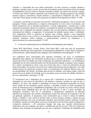 extensão e a intensidade dos seus efeitos destruidores. Os dois consolos se anulam. Quando a
máquina se apodera, pouco a pouco, de um ramo de produção, produz ela miséria crônica na camada
de trabalhadores com que concorre. Quando a transição é rápida, seus efeitos são enormes e agudos.
A história não oferece nenhum espetáculo mais horrendo que a extinção progressiva dos tecelões
manuais ingleses, arrastando-se durante decênios e consumando-se finalmente em 1838. (...)Por
outro lado, foram agudos os efeitos da maquinaria da indústria têxtil algodoeira na Índia.” P. 492s

“A máquina, sem dúvida, ao criar para esses tecelões “sofrimentos passageiros”, tirava-os dessa vida
passageira. Demais, apoderando-se a máquina continuamente de novos ramos de produção, seus
efeitos temporários são na realidade permanentes. A feição independente e estranha que o modo
capitalista de produção imprime às condições e ao produto do trabalho em relação ao trabalhador se
converte com a maquinaria em oposição completa. Daí a revolta brutal do trabalhador contra esse
instrumental de trabalho, a maquinaria. O instrumental de trabalho liquida, então, o trabalhador.
Esse antagonismo direto se patenteia de maneira mais evidente, quando a nova maquinaria
introduzida concorre com os ofícios e as manufaturas tradicionais. Mas dentro da própria indústria
moderna, produzem efeitos análogos o aperfeiçoamento contínuo da maquinaria e o
desenvolvimento do sistema automático.” P. 494

   6. A teoria da compensação para os trabalhadores desempregados pela máquina

“James Mill, MacCulloch, Torrens, Senior, John Stuart Mill e toda uma série de economistas
burgueses afirmam que toda maquinaria, ao desempregar trabalhadores, sempre libera, simultânea e
necessariamente, capital adequado para empregar esses trabalhadores desempregados.” P. 502

“Os verdadeiros fatos, dissimulados pelo otimismo econômico, são esses: os trabalhadores
despedidos pela máquina são transferidos da fábrica para o mercado de trabalho e lá aumentam o
número das forças de trabalho que estão à disposição da exploração capitalista.(...) os trabalhadores
despedidos de um ramo industrial podem sem dúvida procurar emprego a qualquer outra ocupação.
Se o acham, recompondo-se assim o laço que existia entre eles e o meios de subsistência de que
foram dissociados, isto acontece através de novo capital adicional que procura aplicação, e de modo
nenhum através do capital que já operava antes e se transformou em máquina. Mesmo nesse caso,
sua possibilidades são ínfimas. Atrofiados pela divisão do trabalho, esses pobres diabos valem tão
pouco fora de seu âmbito de atividade, que só encontram acesso em ramos de trabalho inferiores e,
por isso, superlotados e mal pagos.” P. 505

“É incontestável que a maquinaria em si mesma não é responsável de serem os trabalhadores
despojados de seus meios de subsistência. Ela barateia e aumenta o produto no ramo de que se
apodera e, de início, não modifica a quantidade de meios de subsistência produzidos em outros
ramos. Depois de sua introdução, possui, portanto, a sociedade a mesma ou maior quantidade de
meios de subsistência para os trabalhadores despedidos, não se levando em conta a enorme porção
do produto anual, dilapidada pelos que não são trabalhadores. E este é o ponto nevrálgico da
apologética econômica. Para ela, as contradições e antagonismos inseparáveis da aplicação
capitalista da maquinaria não existem, simplesmente porque não decorrem da maquinaria, mas da
sua aplicação capitalista. A maquinaria, como instrumental que é, encurta o tempo de trabalho,
facilita o trabalho, é uma vitória do homem sobre as forças naturais, aumenta a riqueza dos que
realmente produzem, mas, com sua aplicação capitalista, gera resultados opostos: prolonga o tempo
de trabalho, aumenta sua intensidade, escraviza o homem por meio das forças naturais, pauperiza os
verdadeiros produtores. (...)O economista burguês não nega que sucedam aborrecimentos
temporários com esse emprego; mas qual é a medalha que não tem reverso? Para ele é impossível
qualquer outra utilização da maquinaria que não seja a capitalista. Exploração do trabalhador pela

                                                 47
 