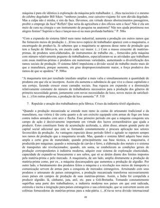 máquina é para ele idêntica à exploração da máquina pelo trabalhador. (...)Seu raciocínio é o mesmo
do célebre degolador Bill Sikes: “senhores jurados, esse caixeiro-viajante foi sem dúvida degolado.
Mas a culpa não é minha, e sim da faca. Devemos, em virtude desses aborrecimentos passageiros,
proibir o emprego da faca? Refleti! Que seria da agricultura e dos ofícios sem a faca? Não é ela um
meio de cura na cirurgia e um instrumento de pesquisa na anatomia? Não nos ajuda prestimosa nos
alegres festins? Suprimi a faca e lançar-nos-ei na mais profunda barbárie.” P. 506s

“Com a expansão do sistema fabril num ramo industrial, aumenta a produção em outros ramos que
lhe fornecem meios de produção. (...)Uma nova espécie de trabalhador aparece com a maquinaria, o
encarregado de produzi-la. Já sabemos que a maquinaria se apossou desse ramo de produção que
tem a função de fabrica-la, em escala cada vez maior. (...) Com a massa crescente de matérias-
primas, de produtos semi-elaborados, de instrumentos de trabalho etc. , fornecidos pela máquina
com número relativamente pequeno de trabalhadores, especializaram-se as atividades que trabalham
com essas matérias-primas e produtos em numerosas variedades, aumentando a diversificação dos
ramos sociais de produção. O sistema fabril impulsiona a divisão social do trabalho muito mais do
que a manufatura, porque aumenta, em grau desproporcionalmente maior, a força produtiva dos
ramos de que se apodera.” P. 508ss

“A maquinaria tem por resultado imediato ampliar a mais valia e simultaneamente a quantidade de
produtos em que ela se incorpora. Assim ela aumenta a substância de que vive a classe capitalista e
seu cortejo, fazendo crescer essas camadas sociais. Sua riqueza em expansão e a diminuição
relativamente constante do número de trabalhadores necessários para a produção dos gêneros de
primeira necessidade geram, juntamente com novas necessidades de luxo, novos meios de satisfazê-
las. (...) Em outras palavras, a produção de luxo aumenta.” P. 510

   7. Repulsão e atração dos trabalhadores pela fábrica. Crises da indústria têxtil algodoeira.

“Quando a produção mecanizada se estende num ramo às custas do artesanato tradicional e da
manufatura, sua vitória é tão certa quanto a de um exército equipado com armas de fogo em lutas
contra índios armados com arco e flecha. Esse primeiro período em que a máquina conquista seu
campo de ação é decisivamente importante em virtude dos lucros extraordinários que ajuda a
produzir. Estes constituem fonte de acumulação acelerada, e, além disso, atraem grande parte do
capital social adicional que está se formando constantemente e procura aplicação nos setores
favorecidos da produção. As vantagens especiais desse período febril e agitado se repetem sempre
nos ramos de produção que a maquinaria invade. Mas, quando o sistema fabril adquire base mais
ampla e certo grau de maturidade; quando principalmente sua base técnica, a maquinaria, é
produzida por máquinas; quando a mineração de carvão e ferro, a elaboração dos metais e o sistema
de transportes são revolucionados; quando, em suma, se estabelecem as condições gerais de
produção correspondentes à indústria moderna, adquire esse sistema de exploração elasticidade,
capacidade de expandir-se bruscamente e aos saltos, que só se detém diante dos limites impostos
pela matéria-prima e pelo mercado. A maquinaria, de um lado, amplia diretamente a produção de
matéria-prima como, por ex., a máquina descaroçadora que aumentou a produção de algodão. Por
outro lado, o barateamento dos produtos feitos a máquina e a revolução nos meios de transporte e
comunicação servem de armas para a conquista de mercados estrangeiros. Arruinando com seus
produtos o artesanato de países estrangeiros, a produção mecanizada transforma necessariamente
esses países em campos de produção de suas matérias-primas. Assim, a Índia foi compelida a
produzir algodão, lã, cânhamo, juta, anil, etc. para a Grã-Bretanha. Tornando constantemente
supérflua uma parte dos trabalhadores, a indústria moderna nos países em que está radicada,
estimula e incita a imigração para países estrangeiros e sua colonização, que se convertem assim em
colônias fornecedoras de matérias-primas para a mãe-pátria. (...)Cria-se nova divisão internacional

                                                 48
 