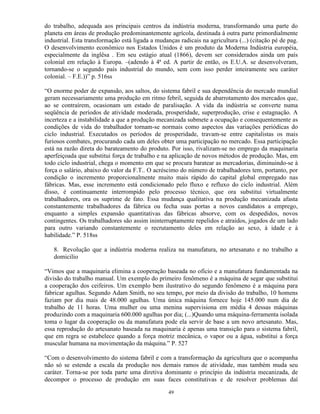 do trabalho, adequada aos principais centros da indústria moderna, transformando uma parte do
planeta em áreas de produção predominantemente agrícola, destinada à outra parte primordialmente
industrial. Esta transformação está ligada a mudanças radicais na agricultura (...) (citação pé de pag.
O desenvolvimento econômico nos Estados Unidos é um produto da Moderna Indústria européia,
especialmente da inglêsa . Em seu estágio atual (1866), devem ser considerados ainda um país
colonial em relação à Europa. –(adendo à 4ª ed. A partir de então, os E.U.A. se desenvolveram,
tornando-se o segundo país industrial do mundo, sem com isso perder inteiramente seu caráter
colonial. – F.E.))” p. 516ss

“O enorme poder de expansão, aos saltos, do sistema fabril e sua dependência do mercado mundial
geram necessariamente uma produção em ritmo febril, seguida de abarrotamento dos mercados que,
ao se contraírem, ocasionam um estado de paralisação. A vida da indústria se converte numa
seqüência de períodos de atividade moderada, prosperidade, superprodução, crise e estagnação. A
incerteza e a instabilidade a que a produção mecanizada submete a ocupação e consequentemente as
condições de vida do trabalhador tornam-se normais como aspectos das variações periódicas do
ciclo industrial. Executados os períodos de prosperidade, travam-se entre capitalistas os mais
furiosos combates, procurando cada um deles obter uma participação no mercado. Essa participação
está na razão direta do barateamento do produto. Por isso, rivalizam-se no emprego da maquinaria
aperfeiçoada que substitui força de trabalho e na aplicação de novos métodos de produção. Mas, em
todo ciclo industrial, chega o momento em que se procura baratear as mercadorias, diminuindo-se à
força o salário, abaixo do valor da F.T.. O acréscimo do número de trabalhadores tem, portanto, por
condição o incremento proporcionalmente muito mais rápido do capital global empregado nas
fábricas. Mas, esse incremento está condicionado pelo fluxo e refluxo do ciclo industrial. Além
disso, é continuamente interrompido pelo processo técnico, que ora substitui virtualmente
trabalhadores, ora os suprime de fato. Essa mudança qualitativa na produção mecanizada afasta
constantemente trabalhadores da fábrica ou fecha suas portas a novos candidatos a emprego,
enquanto a simples expansão quantitativas das fábricas absorve, com os despedidos, novos
contingentes. Os trabalhadores são assim ininterruptamente repelidos e atraídos, jogados de um lado
para outro variando constantemente o recrutamento deles em relação ao sexo, à idade e à
habilidade.” P. 518ss

   8. Revolução que a indústria moderna realiza na manufatura, no artesanato e no trabalho a
   domicilio

“Vimos que a maquinaria elimina a cooperação baseada no ofício e a manufatura fundamentada na
divisão do trabalho manual. Um exemplo do primeiro fenômeno é a máquina de segar que substitui
a cooperação dos ceifeiros. Um exemplo bem ilustrativo do segundo fenômeno é a máquina para
fabricar agulhas. Segundo Adam Smith, no seu tempo, por meio da divisão do trabalho, 10 homens
faziam por dia mais de 48.000 agulhas. Uma única máquina fornece hoje 145.000 num dia de
trabalho de 11 horas. Uma mulher ou uma menina supervisiona em média 4 dessas máquinas
produzindo com a maquinaria 600.000 agulhas por dia; (...)Quando uma máquina-ferramenta isolada
toma o lugar da cooperação ou da manufatura pode ela servir de base a um novo artesanato. Mas,
essa reprodução do artesanato baseada na maquinaria é apenas uma transição para o sistema fabril,
que em regra se estabelece quando a força motriz mecânica, o vapor ou a água, substitui a força
muscular humana na movimentação da máquina.” P. 527

“Com o desenvolvimento do sistema fabril e com a transformação da agricultura que o acompanha
não só se estende a escala da produção nos demais ramos de atividade, mas também muda seu
caráter. Torna-se por toda parte uma diretiva dominante o princípio da indústria mecanizada, de
decompor o processo de produção em suas faces constitutivas e de resolver problemas daí

                                                  49
 