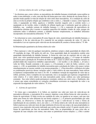 2. A forma relativa do valor a) O que significa.

“ Ao dizermos que, como valores, as mercadorias são trabalho humano cristalizado, nossa análise as
reduz a uma abstração, a valor, mas não lhes dá forma para esse valor, distinta de sua forma física. A
questão muda quando se trata da relação de valor entre duas mercadorias. Aí a condição de valor de
uma se revela na própria relação que estabelece com a outra. (...) Quando o casaco, como figura do
valor, é equiparado ao linho, iguala-se o trabalho inserido naquele com o contido neste (...)
equiparado ao do tecelão, reduz o trabalho do alfaiate àquilo que é realmente igual em ambos os
trabalhos, sua condição comum de trabalho humano. (...) Só a expressão da equivalência de
mercadorias distintas põe à mostra a condição específica do trabalho criador de valor, porque ela
realmente reduz à substância comum, a trabalho humano simplesmente, os trabalhos diferentes
incorporados em mercadorias diferentes.” P. 58

“ Ao relacionar-se com a mercadoria B como figura do valor, materialização de trabalho humano, a
mercadoria A faz do valor-de-uso B o material de sua própria expressão de valor. O valor da
mercadoria A ao ser expresso pelo valor-de-uso da mercadoria B, assume a forma relativa.” P. 60s

b) Determinação quantitativa da forma relativa de valor

“ Para expressar o valor de qualquer mercadoria, aludimos sempre a dada quantidade do objeto útil,
15 toneladas de trigo, 100 quilos de café etc.. Essa quantidade dada de mercadoria contém uma
quantidade determinada de trabalho humano. A forma do valor tem de exprimir não só valor em
geral, mas valor quantitativamente determinado ou magnitude de valor. (...) O tempo de trabalho
necessário para a produção de 20 metros de linho ou de 1 casaco se altera com qualquer variação na
produtividade dos respectivos trabalhos especializados – o do tecelão e o do alfaiate. (...)I-varia o
valor do linho, ficando constante o do casaco. (...) II-constante o valor do linho; variável, o do
casaco. (...) III- as quantidades de trabalho necessárias para a produção do linho e do casaco variam
simultaneamente no mesmo sentido e na mesma proporção. (...) Para descobrir a influência de todas
as combinações possíveis dessas variações sobre o valor relativo de uma mercadoria, basta utilizar
as hipóteses compreendidas nos itens I, II e III. A verdadeira variação da magnitude do valor não se
reflete, portanto, clara e completa em sua expressão, isto é, na equação que expressa a magnitude do
valor relativo. E o valor relativo de uma mercadoria pode variar, embora seu valor permaneça
constante. Seu valor relativo pode permanecer constante, embora seu valor varie e, finalmente, não
é mister que sejam coincidentes as variações simultâneas ocorrentes na magnitude do valor e na
expressão da magnitude do valor relativo.” P. 61ss

   3. A forma de equivalente

“ Já vimos que a mercadoria A (o linho), ao exprimir seu valor por meio do valor-de-uso de
mercadoria diferente, a mercadoria B (o casaco), imprime a esta última forma de valor peculiar, a
forma de equivalente. O linho revela sua condição de valor, ao igualar-se ao casaco, sem que este
adote uma forma de valor diferente de sua forma corpórea. (...) A primeira peculiaridade que salta
aos olhos, ao observar-se a forma de equivalente, é que o valor-de-uso se torna a forma de
manifestação de seu contrário, isto é, do valor. (...) A forma relativa do valor de uma mercadoria (o
linho) expressa seu valor por meio de algo totalmente diverso do seu corpo e de suas propriedades (o
casaco); essa expressão está assim indicando que oculta uma relação social. O oposto sucede com a
forma de equivalente em face da mercadoria linho. Ora, as propriedades de uma coisa não se
originam de suas relações com outras, mas antes se patenteiam nessas relações. (...) Daí o caráter


                                                  5
 