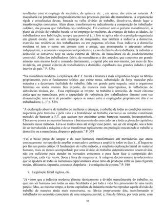 resultantes com o emprego da mecânica, da química etc. , em suma, das ciências naturais. A
maquinaria vai penetrando progressivamente nos processos parciais das manufaturas. A organização
rígida e cristalizadas destas, baseada na velha divisão do trabalho, dissolve-se, dando lugar a
transformações constantes. Além disso, transformam-se radicalmente a composição do trabalhador
coletivo, das pessoas que trabalham em combinação. Em contraste com o período manufatureiro, o
plano da divisão do trabalho baseia-se no emprego de mulheres, de crianças de todas as idades, de
trabalhadores sem habilitação, sempre que possível (...). Isto se aplica não só a produção organizada
em grande escala, com ou sem emprego de maquinaria, mas também à indústria a domicílio,
exercida nas residências dos trabalhadores ou em pequenas oficinas. Essa indústria à domicílio
moderna só tem o nome em comum com a antiga, que pressupunha o artesanato urbano
independente, a economia camponesa independente e a casa da família do trabalhador. A indústria a
domicílio se converteu hoje na seção externa da fábrica, da manufatura ou do estabelecimento
comercial. Além dos trabalhadores fabris, de manufaturas e dos artesãos, que concentra em grande
número num mesmo local e comanda diretamente, o capital põe em movimento, por meio de fios
invisíveis, um grande exército de trabalhadores a domicílio, espalhados nas grandes cidades e pelo
interior do país.” P. 528s

“Na manufatura moderna, a exploração da F.T. barata e imatura é mais vergonhosa da que na fábrica
propriamente, pois o fundamento teórico que existe nesta, substituição da força muscular pela
máquina e a decorrente facilidade do trabalho, falta em grande parte naquela, onde o organismo
feminino ou ainda imaturo fica exposto, da maneira mais inescrupulosa, às influências de
substâncias tóxicas, etc. . Essa exploração se reveste, no trabalho à domicílio, de maior cinismo
ainda que na manufatura, pois a capacidade de resistência dos trabalhadores diminui com sua
disseminação; uma série de parasitas rapaces se insere entre o empregador propriamente dito e os
trabalhadores; (...)” p. 529s

“A exploração abusiva do trabalho de mulheres e crianças, o esbulho de todas as condições normais
requeridas pelo trabalho e pela vida e a brutalidade do trabalho excessivo ou noturno constituem
métodos de baratear a F.T. que acabam por encontrar certas barreiras naturais, intransponíveis.
Chocam-se contra as mesmas barreiras o barateamento das mercadorias e toda exploração capitalista
baseados nesse métodos. Leva-se muitos anos até atingir esse ponto. Ao ser ele atingido, soa a hora
de ser introduzida a máquina e de se transformar rapidamente em produção mecanizada o trabalho a
domicílio ou a manufatura, dispersos pelo país.” P. 539

“Foi o baixo preço do sangue e do suor humanos transformados em mercadorias que atuou
continuamente no sentido de ampliar o mercado e continua a ampliá-lo todos os dias. (...)Chegou-se
por fim um ponto crítico. O fundamento do velho método, a simplista exploração brutal do material
humano, mais ou menos acompanhado por uma divisão do trabalho sistematicamente desenvolvida,
não era suficiente para atender os mercados crescentes e para fazer face à competição dos
capitalistas, cada vez maior. Soou a hora da maquinaria. A máquina decisivamente revolucionária
que se apodera de todas as numerosas especialidades desse ramo de produção entre as quais figuram
modas, alfaiataria, sapataria, costura e chapelaria – é a máquina de costura.” P. 540

   9. Legislação fabril inglesa, etc.

“Já vimos que a indústria moderna elimina técnicamente a divisão manufatureira do trabalho, na
qual um ser humano com todas as suas faculdades e por toda a vida fica prisioneiro de uma tarefa
parcial. Mas, ao mesmo tempo, a forma capitalista da indústria moderna reproduz aquela divisão do
trabalho de maneira ainda mais monstruosa, na fábrica propriamente dita, transformando o
trabalhador no acessório consciente de uma máquina parcial; e, fora da fábrica, por toda parte, com

                                                 50
 