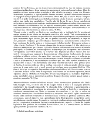 processo de transformação, que se desenvolvem espontaneamente na base da indústria moderna;
constituem também fatores dessa metamorfose as escolas de ensino profissional onde os filhos dos
operários recebem algum ensino tecnológico e são iniciados no manejo prático dos diferentes
instrumentos de produção. A legislação fabril arrancou ao capital a primeira e insuficiente concessão
de conjugar a instrução primária com o trabalho na fábrica. Mas, não há dúvida de que a conquista
inevitável do poder político pela classe trabalhadora trará a adoção do ensino tecnológico, teórico e
prático, nas escolas dos trabalhadores. Também não há duvida de que a forma capitalista de
produção e as correspondentes condições econômicas dos trabalhadores se opõem diametralmente a
esses fermentos de transformação e ao seu objetivo, a eliminação da velha divisão do trabalho. Mas
o desenvolvimento das contradições de uma forma histórica de produção é o único caminho de sua
dissolução e do estabelecimento de uma nova forma.” P. 556ss
“Quando regula o trabalho nas fábricas, nas manufaturas etc., a legislação fabril é considerada
apenas intervenção nos diretos de exploração exercidos pelo capital. Toda regulamentação do
trabalho a domicílio, entretanto, se apresenta como ataque direto ao pátrio poder, um passo diante do
qual o Parlamento inglês vacilava, por ferir sua pretensa delicadeza de sentimentos. A força dos
fatos, entretanto, compeliu a que se reconhecesse finalmente que a indústria moderna, ao dissolver a
base econômica da família antiga e o correspondente trabalho familiar, desintegrou também as
velhas relações familiares. O direito das crianças tinha de ser proclamado (...). Mas não foram os
abusos do poder paterno que criaram a exploração direta ou indireta das forças imaturas do trabalho
pelo capital; ao contrário, foi o modo capitalista de exploração que, ao suprimir a base econômica
correspondente à autoridade paterna, fez o exercício dela degenerar em abusos nefastos. Por mais
terrível e repugnante que pareça ser a decomposição da velha estrutura familiar dentro do sistema
capitalista, a indústria moderna cria, apesar disso, com o papel decisivo que reserva às mulheres, aos
adolescentes e aos meninos de ambos os sexos nos processos de produção socialmente organizados
e fora da esfera familiar, o novo fundamento econômico para uma forma superior da família e das
relações entre os sexos. Seria naturalmente uma tolice considerar absoluta a forma germano-cristã
da família, do mesmo modo que não se justifica esse ponto de vista em relação à forma romana
antiga, ou à grega antiga, ou à oriental, as quais se interligam numa progressão histórica. Além
disso, é óbvio que a composição do pessoal de trabalho constituído de indivíduos de ambos os sexos
e das mais diversas idades, fonte de degradação e escravatura em sua forma espontânea, brutal,
capitalista (em que o trabalhador existe para o processo de produção e não o processo de produção
para o trabalhador), tem de transformar-se em fonte de desenvolvimento humano, quando surjam as
condições adequadas.” P. 559ss

“O desenvolvimento histórico da indústria moderna criou a necessidade de generalizar a lei fabril a
toda produção social, no início uma lei de exceção restrita à fiação e à tecelagem, primeiras
manifestações da produção mecanizada. Na retaguarda desta, revolucionam-se completamente as
estruturas tradicionais da manufatura, do artesanato e do trabalho a domicílio: a manufatura se
transforma constantemente em fábrica, o artesanato em manufatura, e, por fim, as esferas do
artesanato remanescente e do trabalho a domicílio se convertem, com relativa rapidez, em antros de
miséria onde campeiam livremente as monstruosidades extremas da produção capitalista. Duas
circunstâncias tem sido decisivas para a generalização da lei fabril: primeiro, a experiência sempre
repetida de que o capital quando fica sujeito ao controle do estado em alguns pontos da esfera social,
procura compensar-se nos demais, da maneira mais desmesurada; segundo, o clamor dos próprios
capitalistas pela igualdade das condições da concorrência, isto é, o estabelecimento de barreiras
iguais para todos que exploram o trabalho.” P.561s

   10. Indústria moderna e agricultura



                                                 52
 