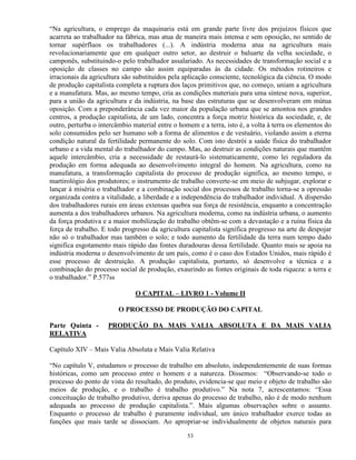 “Na agricultura, o emprego da maquinaria está em grande parte livre dos prejuízos físicos que
acarreta ao trabalhador na fábrica, mas atua de maneira mais intensa e sem oposição, no sentido de
tornar supérfluos os trabalhadores (...). A indústria moderna atua na agricultura mais
revolucionariamente que em qualquer outro setor, ao destruir o baluarte da velha sociedade, o
camponês, substituindo-o pelo trabalhador assalariado. As necessidades de transformação social e a
oposição de classes no campo são assim equiparadas às da cidade. Os métodos rotineiros e
irracionais da agricultura são substituídos pela aplicação consciente, tecnológica da ciência. O modo
de produção capitalista completa a ruptura dos laços primitivos que, no começo, uniam a agricultura
e a manufatura. Mas, ao mesmo tempo, cria as condições materiais para uma síntese nova, superior,
para a união da agricultura e da indústria, na base das estruturas que se desenvolveram em mútua
oposição. Com a preponderância cada vez maior da população urbana que se amontoa nos grandes
centros, a produção capitalista, de um lado, concentra a força motriz histórica da sociedade, e, de
outro, perturba o intercâmbio material entre o homem e a terra, isto é, a volta à terra os elementos do
solo consumidos pelo ser humano sob a forma de alimentos e de vestuário, violando assim a eterna
condição natural da fertilidade permanente do solo. Com isto destrói a saúde física do trabalhador
urbano e a vida mental do trabalhador do campo. Mas, ao destruir as condições naturais que mantêm
aquele intercâmbio, cria a necessidade de restaurá-lo sistematicamente, como lei reguladora da
produção em forma adequada ao desenvolvimento integral do homem. Na agricultura, como na
manufatura, a transformação capitalista do processo de produção significa, ao mesmo tempo, o
martirológio dos produtores; o instrumento de trabalho converte-se em meio de subjugar, explorar e
lançar à miséria o trabalhador e a combinação social dos processos de trabalho torna-se a opressão
organizada contra a vitalidade, a liberdade e a independência do trabalhador individual. A dispersão
dos trabalhadores rurais em áreas extensas quebra sua força de resistência, enquanto a concentração
aumenta a dos trabalhadores urbanos. Na agricultura moderna, como na indústria urbana, o aumento
da força produtiva e a maior mobilização do trabalho obtêm-se com a devastação e a ruína física da
força de trabalho. E todo progresso da agricultura capitalista significa progresso na arte de despojar
não só o trabalhador mas também o solo; e todo aumento da fertilidade da terra num tempo dado
significa esgotamento mais rápido das fontes duradouras dessa fertilidade. Quanto mais se apoia na
indústria moderna o desenvolvimento de um país, como é o caso dos Estados Unidos, mais rápido é
esse processo de destruição. A produção capitalista, portanto, só desenvolve a técnica e a
combinação do processo social de produção, exaurindo as fontes originais de toda riqueza: a terra e
o trabalhador.” P.577ss

                               O CAPITAL – LIVRO 1 - Volume II

                         O PROCESSO DE PRODUÇÃO DO CAPITAL

Parte Quinta -       PRODUÇÃO DA MAIS VALIA ABSOLUTA E DA MAIS VALIA
RELATIVA

Capítulo XIV – Mais Valia Absoluta e Mais Valia Relativa

“No capítulo V, estudamos o processo de trabalho em absoluto, independentemente de suas formas
históricas, como um processo entre o homem e a natureza. Dissemos: “Observando-se todo o
processo do ponto de vista do resultado, do produto, evidencia-se que meio e objeto de trabalho são
meios de produção, e o trabalho é trabalho produtivo.” Na nota 7, acrescentamos: “Essa
conceituação de trabalho produtivo, deriva apenas do processo de trabalho, não é de modo nenhum
adequada ao processo de produção capitalista.”. Mais algumas observações sobre o assunto.
Enquanto o processo de trabalho é puramente individual, um único trabalhador exerce todas as
funções que mais tarde se dissociam. Ao apropriar-se individualmente de objetos naturais para

                                                  53
 