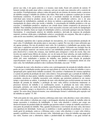 prover sua vida, é ele quem controla a si mesmo; mais tarde, ficará sob controle de outrem. O
homem isolado não pode atuar sobre a natureza, sem por em ação seus músculos sob o controle de
seu cérebro. Fisiológicamente, cabeça e mãos são partes de um sistema, do mesmo modo, o processo
de trabalho conjuga o trabalho do cérebro e das mãos. Mais tarde se separam e acabam por se tornar
hostilmente contrários. O produto deixa de ser o resultado imediato da atividade do produtor
individual para tornar-se produto social, comum, de um trabalhador coletivo, isto é, de uma
combinação de trabalhadores, podendo ser direta ou indireta a participação de cada um deles na
manipulação do objeto sobre que incide o trabalho. A conceituação do trabalho produtivo e de seu
executor, o trabalhador produtivo, amplia-se em virtude desse caráter cooperativo do processo de
trabalho. Para trabalhar produtivamente não é mais necessário executar uma tarefa de manipulação
do objeto de trabalho; basta ser órgão do trabalhador coletivo, exercendo qualquer uma das funções
fracionárias. A conceituação anterior de trabalho produtivo, derivada da natureza da produção
material, continua válida para o trabalhador coletivo, considerado em conjunto. Mas não se aplica a
cada um de seus membros, individualmente considerados.” P. 583s

“A produção capitalista não é apenas produção de mercadorias, ela é essencialmente produção de
mais valia. O trabalhador não produz para si, mas para o capital. Por isso não é mais suficiente que
ele apenas produza. Ele tem de produzir mais valia. Só é produtivo o trabalhador que produz mais
valia para o capitalista servindo assim à auto-expansão do capital. Utilizando um exemplo fora da
esfera da produção material: um mestre-escola é um trabalhador produtivo quando trabalha não só
para desenvolver a mente das crianças, mas também para enriquecer o dono da escola. Que este
inverta seu capital numa fábrica de ensinar, em vez de numa de fazer salsicha, em nada modifica a
situação. O conceito de trabalho produtivo não compreende apenas uma relação entre atividade e
efeito útil, entre trabalhador e produto do trabalho, mas também uma relação de produção
especificamente social, de origem histórica, que faz do trabalhador o instrumento direto de criar
mais valia. Ser trabalhador produtivo não é nenhuma felicidade, mas azar.” P.584

“A produção da mais valia absoluta se realiza com o prolongamento da jornada de trabalho além do
ponto em que o trabalhador produz apenas um equivalente ao valor de sua força de trabalho e com a
apropriação pelo capital desse trabalho excedente. Ela constitui o fundamento do sistema capitalista
e o ponto de partida da produção da mais valia relativa. Esta pressupõe que a jornada de trabalho já
esteve dividida em duas partes: trabalho necessário e trabalho excedente. Para prolongar o trabalho
excedente, encurta-se o trabalho necessário com métodos que permitem produzir-se em menos
tempo o equivalente ao salário. A produção da mais valia absoluta gira exclusivamente em torno da
duração da jornada de trabalho; a produção da mais valia relativa revoluciona totalmente os
processos técnicos de trabalho e as combinações sociais. A produção da mais valia relativa
pressupõe, portanto, um modo de produção especificamente capitalista, que, com seus métodos,
meios e condições, surge e se desenvolve, de início, na base da subordinação formal do trabalho ao
capital. No curso desse desenvolvimento, essa subordinação formal é substituída pela sujeição real
do trabalho ao capital.” P. 585

“Sob certo ponto de vista, parece ilusória a diferença entre mais valia absoluta e mais valia relativa.
A mais valia relativa é absoluta por exigir a prolongação absoluta da jornada de trabalho além do
tempo necessário à existência do trabalhador. A mais valia absoluta é relativa por exigir um
desenvolvimento da produtividade do trabalho que permita reduzir o tempo de trabalho necessário a
uma parte da jornada de trabalho. Mas, quando focalizamos o movimento da mais valia, desvanece
essa aparência de identidade. Assim que se estabelece o modo capitalista de produção e se torna o
modo geral de produção, sente-se a diferença entre a mais valia absoluta e a mais valia relativa,
quando o problema é elevar a taxa da mais valia. Admitindo que a força de trabalho seja paga pelo
seu valor, ficamos com a alternativa: dados a produtividade do trabalho e seu grau normal de

                                                  54
 