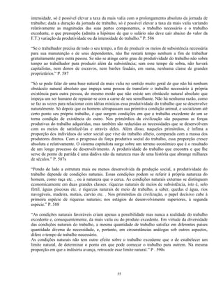 intensidade, só é possível elevar a taxa da mais valia com o prolongamento absoluto da jornada de
trabalho; dada a duração da jornada de trabalho, só é possível elevar a taxa da mais valia variando
relativamente as magnitudes das suas partes componentes, o trabalho necessário e o trabalho
excedente, o que pressupõe (admita a hipótese de que o salário não deve cair abaixo do valor da
F.T.) variação da produtividade ou da intensidade do trabalho.” P. 586

“Se o trabalhador precisa de todo o seu tempo, a fim de produzir os meios de subsistência necessária
para sua manutenção e de seus dependentes, não lhe restará tempo nenhum a fim de trabalhar
gratuitamente para outra pessoa. Se não se atinge certo grau de produtividade do trabalho não sobra
tempo ao trabalhador para produzir além da subsistência; sem esse tempo de sobra, não haverá
capitalistas, nem donos de escravos, nem barões feudais, em suma, nenhuma classe de grandes
proprietários.” P. 587

“Só se pode falar de uma base natural da mais valia no sentido muito geral de que não há nenhum
obstáculo natural absoluto que impeça uma pessoa de transferir o trabalho necessário à própria
existência para outra pessoa, do mesmo modo que não existe um obstáculo natural absoluto que
impeça um ser humano de repastar-se com a carne de seu semelhante. Não há nenhuma razão, como
se faz as vezes para relacionar com idéias místicas essa produtividade do trabalho que se desenvolve
naturalmente. Só depois que os homens ultrapassam sua primitiva condição animal, e socializam até
certo ponto seu próprio trabalho, é que surgem condições em que o trabalho excedente de um se
torna condição de existência do outro. Nos primórdios da civilização são pequenas as forças
produtivas do trabalho adquiridas, mas também são reduzidas as necessidades que se desenvolvem
com os meios de satisfazê-las e através deles. Além disso, naqueles primórdios, é ínfima a
proporção dos indivíduos do setor social que vive do trabalho alheio, comparada com a massa dos
produtores diretos. Com o progresso da força produtiva social do trabalho, essa proporção cresce
absoluta e relativamente. O sistema capitalista surge sobre um terreno econômico que é o resultado
de um longo processo de desenvolvimento. A produtividade do trabalho que encontra e que lhe
serve de ponto de partida é uma dádiva não da natureza mas de uma história que abrange milhares
de séculos.” P. 587s

“Pondo de lado a estrutura mais ou menos desenvolvida da produção social, a produtividade do
trabalho depende de condições naturais. Essas condições podem se referir à própria natureza do
homem, como raça etc. , ou à natureza que o cerca. As condições naturais externas se distinguem
economicamente em duas grandes classes: riquezas naturais de meios de subsistência, isto é, solo
fértil, águas piscosas etc. e riquezas naturais de meio de trabalho, a saber, quedas d água, rios
navegáveis, madeira, metais, carvão etc. . Nos primórdios da civilização, o papel decisivo cabe à
primeira espécie de riquezas naturais; nos estágios de desenvolvimento superiores, à segunda
espécie.” P. 588

“As condições naturais favoráveis criam apenas a possibilidade mas nunca a realidade do trabalho
excedente e, consequentemente, da mais valia ou do produto excedente. Em virtude da diversidade
das condições naturais do trabalho, a mesma quantidade de trabalho satisfaz em diferentes países
quantidade diversa de necessidade, e, portanto, em circunstâncias análogas sob outros aspectos,
difere o tempo de trabalho necessário.
As condições naturais não tem outro efeito sobre o trabalho excedente que o de estabelecer um
limite natural, de determinar o ponto em que pode começar o trabalho para outrem. Na mesma
proporção em que a indústria avança, retrocede esse limite natural.” P . 590s




                                                55
 