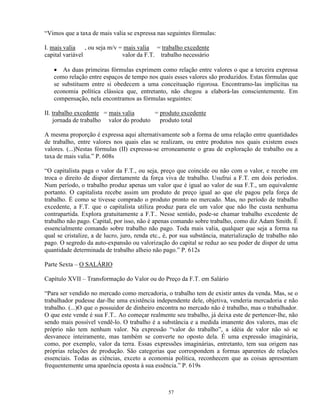“Vimos que a taxa de mais valia se expressa nas seguintes fórmulas:

I. mais valia , ou seja m/v = mais valia = trabalho excedente
capital variável             valor da F.T. trabalho necessário

   • As duas primeiras fórmulas exprimem como relação entre valores o que a terceira expressa
   como relação entre espaços de tempo nos quais esses valores são produzidos. Estas fórmulas que
   se substituem entre si obedecem a uma conceituação rigorosa. Encontramo-las implícitas na
   economia política clássica que, entretanto, não chegou a elaborá-las conscientemente. Em
   compensação, nela encontramos as fórmulas seguintes:

II. trabalho excedente = mais valia     = produto excedente
    jornada de trabalho valor do produto produto total

A mesma proporção é expressa aqui alternativamente sob a forma de uma relação entre quantidades
de trabalho, entre valores nos quais elas se realizam, ou entre produtos nos quais existem esses
valores. (...)Nestas fórmulas (II) expressa-se erroneamente o grau de exploração de trabalho ou a
taxa de mais valia.” P. 608s

“O capitalista paga o valor da F.T., ou seja, preço que coincide ou não com o valor, e recebe em
troca o direito de dispor diretamente da força viva de trabalho. Usufrui a F.T. em dois períodos.
Num período, o trabalho produz apenas um valor que é igual ao valor de sua F.T., um equivalente
portanto. O capitalista recebe assim um produto de preço igual ao que ele pagou pela força de
trabalho. É como se tivesse comprado o produto pronto no mercado. Mas, no período de trabalho
excedente, a F.T. que o capitalista utiliza produz para ele um valor que não lhe custa nenhuma
contrapartida. Explora gratuitamente a F.T.. Nesse sentido, pode-se chamar trabalho excedente de
trabalho não pago. Capital, por isso, não é apenas comando sobre trabalho, como diz Adam Smith. É
essencialmente comando sobre trabalho não pago. Toda mais valia, qualquer que seja a forma na
qual se cristalize, a de lucro, juro, renda etc., é, por sua substância, materialização de trabalho não
pago. O segredo da auto-expansão ou valorização do capital se reduz ao seu poder de dispor de uma
quantidade determinada de trabalho alheio não pago.” P. 612s

Parte Sexta – O SALÁRIO

Capítulo XVII – Transformação do Valor ou do Preço da F.T. em Salário

“Para ser vendido no mercado como mercadoria, o trabalho tem de existir antes da venda. Mas, se o
trabalhador pudesse dar-lhe uma existência independente dele, objetiva, venderia mercadoria e não
trabalho. (...)O que o possuidor de dinheiro encontra no mercado não é trabalho, mas o trabalhador.
O que este vende é sua F.T.. Ao começar realmente seu trabalho, já deixa este de pertencer-lhe, não
sendo mais possível vendê-lo. O trabalho é a substância e a medida imanente dos valores, mas ele
próprio não tem nenhum valor. Na expressão “valor do trabalho”, a idéia de valor não só se
desvanece inteiramente, mas também se converte no oposto dela. É uma expressão imaginária,
como, por exemplo, valor da terra. Essas expressões imaginárias, entretanto, tem sua origem nas
próprias relações de produção. São categorias que correspondem a formas aparentes de relações
essenciais. Todas as ciências, exceto a economia política, reconhecem que as coisas apresentam
frequentemente uma aparência oposta à sua essência.” P. 619s



                                                  57
 