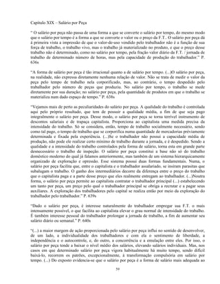 Capítulo XIX – Salário por Peça

“ O salário por peça não passa de uma forma a que se converte o salário por tempo, do mesmo modo
que o salário por tempo é a forma a que se converte o valor ou o preço da F.T.. O salário por peça dá
à primeira vista a impressão de que o valor-de-uso vendido pelo trabalhador não é a função de sua
força de trabalho, o trabalho vivo, mas o trabalho já materializado no produto, e que o preço desse
trabalho não é determinado, como no salário por tempo, pela fração valor diário da F.T. / jornada de
trabalho de determinado número de horas, mas pela capacidade de produção do trabalhador.” P.
636s

“A forma de salário por peça é tão irracional quanto a de salário por tempo. (...)O salário por peça,
na realidade, não expressa diretamente nenhuma relação de valor. Não se trata de medir o valor da
peça pelo tempo de trabalho nela corporificado, mas, ao contrário, o tempo despedido pelo
trabalhador pelo número de peças que produziu. No salário por tempo, o trabalho se mede
diretamente por sua duração; no salário por peça, pela quantidade de produtos em que o trabalho se
materializa num dado espaço de tempo.” P. 638s

“Vejamos mais de perto as peculiaridades do salário por peça. A qualidade do trabalho é controlada
aqui pelo próprio resultado, que tem de possuir a qualidade média, a fim de que seja pago
integralmente o salário por peça. Desse modo, o salário por peça se torna terrível instrumento de
descontos salariais e de trapaça capitalista. Proporciona ao capitalista uma medida precisa da
intensidade do trabalho. Só se considera, então, tempo de trabalho socialmente necessário, sendo
como tal pago, o tempo de trabalho que se corporifica numa quantidade de mercadorias préviamente
determinada e fixada pela experiência. (...)Se o trabalhador não possui a capacidade média de
produção, não pode ele realizar certo mínimo de trabalho durante a jornada, e é despedido. Sendo a
qualidade e a intensidade do trabalho controlados pela forma de salário, torna esta em grande parte
desnecessário o trabalho de inspeção. O salário por peça constitui a base não só do trabalho
doméstico moderno do qual já falamos anteriormente, mas também de um sistema hierarquicamente
organizado de exploração e opressão. Esse sistema possui duas formas fundamentais. Numa, o
salário por peça facilita que, entre o capitalista e o trabalhador assalariado, se insiram parasitas que
subalugam o trabalho. O ganho dos intermediários decorre da diferença entre o preço do trabalho
que o capitalista paga e a parte desse preço que eles realmente entregam ao trabalhador. (...)Noutra
forma, o salário por peça permite ao capitalista contratar o trabalhador principal (...) estabelecendo
um tanto por peça, um preço pelo qual o trabalhador principal se obriga a recrutar e a pagar seus
auxiliares. A exploração dos trabalhadores pelo capital se realiza então por meio da exploração do
trabalhador pelo trabalhador.” P. 639s

“Dado o salário por peça, é interesse naturalmente do trabalhador empregar sua F.T. o mais
intensamente possível, o que facilita ao capitalista elevar o grau normal de intensidade do trabalho.
É também interesse pessoal do trabalhador prolongar a jornada de trabalho, a fim de aumentar seu
salário diário ou semanal.” P. 640s

“(...) a maior margem de ação proporcionada pelo salário por peça influi no sentido de desenvolver,
de um lado, a individualidade dos trabalhadores e com ela o sentimento de liberdade, a
independência e o autocontrole, e, do outro, a concorrência e a emulação entre eles. Por isso, o
salário por peça tende a baixar o nível médio dos salários, elevando salários individuais. Mas, nos
casos em que determinado salário por peça vigora habitualmente há muito tempo, sendo difícil
baixá-lo, recorrem os patrões, excepcionalmente, à transformação compulsória em salário por
tempo. (...) Do exposto evidencia-se que o salário por peça é a forma de salário mais adequada ao

                                                  59
 