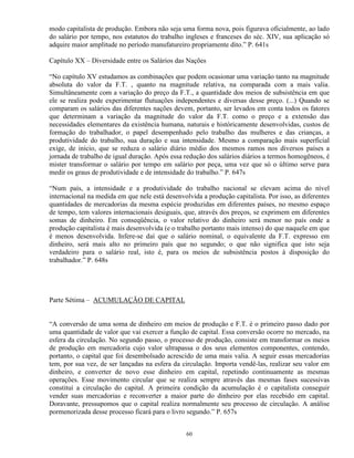 modo capitalista de produção. Embora não seja uma forma nova, pois figurava oficialmente, ao lado
do salário por tempo, nos estatutos do trabalho ingleses e franceses do séc. XIV, sua aplicação só
adquire maior amplitude no período manufatureiro propriamente dito.” P. 641s

Capítulo XX – Diversidade entre os Salários das Nações

“No capítulo XV estudamos as combinações que podem ocasionar uma variação tanto na magnitude
absoluta do valor da F.T. , quanto na magnitude relativa, na comparada com a mais valia.
Simultâneamente com a variação do preço da F.T., a quantidade dos meios de subsistência em que
ele se realiza pode experimentar flutuações independentes e diversas desse preço. (...) Quando se
comparam os salários das diferentes nações devem, portanto, ser levados em conta todos os fatores
que determinam a variação da magnitude do valor da F.T. como o preço e a extensão das
necessidades elementares da existência humana, naturais e históricamente desenvolvidas, custos de
formação do trabalhador, o papel desempenhado pelo trabalho das mulheres e das crianças, a
produtividade do trabalho, sua duração e sua intensidade. Mesmo a comparação mais superficial
exige, de início, que se reduza o salário diário médio dos mesmos ramos nos diversos países a
jornada de trabalho de igual duração. Após essa redução dos salários diários a termos homogêneos, é
mister transformar o salário por tempo em salário por peça, uma vez que só o último serve para
medir os graus de produtividade e de intensidade do trabalho.” P. 647s

“Num país, a intensidade e a produtividade do trabalho nacional se elevam acima do nível
internacional na medida em que nele está desenvolvida a produção capitalista. Por isso, as diferentes
quantidades de mercadorias da mesma espécie produzidas em diferentes países, no mesmo espaço
de tempo, tem valores internacionais desiguais, que, através dos preços, se exprimem em diferentes
somas de dinheiro. Em conseqüência, o valor relativo do dinheiro será menor no país onde a
produção capitalista é mais desenvolvida (e o trabalho portanto mais intenso) do que naquele em que
é menos desenvolvida. Infere-se daí que o salário nominal, o equivalente da F.T. expresso em
dinheiro, será mais alto no primeiro país que no segundo; o que não significa que isto seja
verdadeiro para o salário real, isto é, para os meios de subsistência postos à disposição do
trabalhador.” P. 648s




Parte Sétima – ACUMULAÇÃO DE CAPITAL


“A conversão de uma soma de dinheiro em meios de produção e F.T. é o primeiro passo dado por
uma quantidade de valor que vai exercer a função de capital. Essa conversão ocorre no mercado, na
esfera da circulação. No segundo passo, o processo de produção, consiste em transformar os meios
de produção em mercadoria cujo valor ultrapassa o dos seus elementos componentes, contendo,
portanto, o capital que foi desembolsado acrescido de uma mais valia. A seguir essas mercadorias
tem, por sua vez, de ser lançadas na esfera da circulação. Importa vendê-las, realizar seu valor em
dinheiro, e converter de novo esse dinheiro em capital, repetindo continuamente as mesmas
operações. Esse movimento circular que se realiza sempre através das mesmas fases sucessivas
constitui a circulação do capital. A primeira condição da acumulação é o capitalista conseguir
vender suas mercadorias e reconverter a maior parte do dinheiro por elas recebido em capital.
Doravante, pressupomos que o capital realiza normalmente seu processo de circulação. A análise
pormenorizada desse processo ficará para o livro segundo.” P. 657s


                                                 60
 