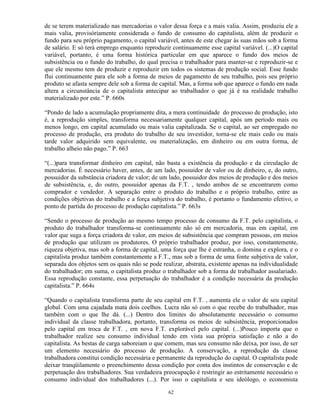 de se terem materializado nas mercadorias o valor dessa força e a mais valia. Assim, produziu ele a
mais valia, provisóriamente considerada o fundo de consumo do capitalista, além de produzir o
fundo para seu próprio pagamento, o capital variável, antes de este chegar às suas mãos sob a forma
de salário. E só terá emprego enquanto reproduzir continuamente esse capital variável. (...)O capital
variável, portanto, é uma forma histórica particular em que aparece o fundo dos meios de
subsistência ou o fundo do trabalho, do qual precisa o trabalhador para manter-se e reproduzir-se e
que ele mesmo tem de produzir e reproduzir em todos os sistemas de produção social. Esse fundo
flui continuamente para ele sob a forma de meios de pagamento de seu trabalho, pois seu próprio
produto se afasta sempre dele sob a forma de capital. Mas, a forma sob que aparece o fundo em nada
altera a circunstância de o capitalista antecipar ao trabalhador o que já é na realidade trabalho
materializado por este.” P. 660s

“Pondo de lado a acumulação propriamente dita, a mera continuidade do processo de produção, isto
é, a reprodução simples, transforma necessariamente qualquer capital, após um período mais ou
menos longo, em capital acumulado ou mais valia capitalizada. Se o capital, ao ser empregado no
processo de produção, era produto do trabalho de seu investidor, torna-se ele mais cedo ou mais
tarde valor adquirido sem equivalente, ou materialização, em dinheiro ou em outra forma, de
trabalho alheio não pago.” P. 663

“(...)para transformar dinheiro em capital, não basta a existência da produção e da circulação de
mercadorias. É necessário haver, antes, de um lado, possuidor de valor ou de dinheiro, e, do outro,
possuidor da substância criadora de valor; de um lado, possuidor dos meios de produção e dos meios
de subsistência, e, do outro, possuidor apenas da F.T. , tendo ambos de se encontrarem como
comprador e vendedor. A separação entre o produto do trabalho e o próprio trabalho, entre as
condições objetivas do trabalho e a força subjetiva do trabalho, é portanto o fundamento efetivo, o
ponto de partida do processo de produção capitalista.” P. 663s

“Sendo o processo de produção ao mesmo tempo processo de consumo da F.T. pelo capitalista, o
produto do trabalhador transforma-se continuamente não só em mercadoria, mas em capital, em
valor que suga a força criadora de valor, em meios de subsistência que compram pessoas, em meios
de produção que utilizam os produtores. O próprio trabalhador produz, por isso, constantemente,
riqueza objetiva, mas sob a forma de capital, uma força que lhe é estranha, o domina e explora, e o
capitalista produz também constantemente a F.T., mas sob a forma de uma fonte subjetiva de valor,
separada dos objetos sem os quais não se pode realizar, abstrata, existente apenas na individualidade
do trabalhador; em suma, o capitalista produz o trabalhador sob a forma de trabalhador assalariado.
Essa reprodução constante, essa perpetuação do trabalhador é a condição necessária da produção
capitalista.” P. 664s

“Quando o capitalista transforma parte de seu capital em F.T. , aumenta ele o valor de seu capital
global. Com uma cajadada mata dois coelhos. Lucra não só com o que recebe do trabalhador, mas
também com o que lhe dá. (...) Dentro dos limites do absolutamente necessário o consumo
individual da classe trabalhadora, portanto, transforma os meios de subsistência, proporcionados
pelo capital em troca de F.T. , em nova F.T. explorável pelo capital. (...)Pouco importa que o
trabalhador realize seu consumo individual tendo em vista sua própria satisfação e não a do
capitalista. As bestas de carga saboreiam o que comem, mas seu consumo não deixa, por isso, de ser
um elemento necessário do processo de produção. A conservação, a reprodução da classe
trabalhadora constitui condição necessária e permanente da reprodução do capital. O capitalista pode
deixar tranqüilamente o preenchimento dessa condição por conta dos instintos de conservação e de
perpetuação dos trabalhadores. Sua verdadeira preocupação é restringir ao estritamente necessário o
consumo individual dos trabalhadores (...). Por isso o capitalista e seu ideólogo, o economista

                                                 62
 