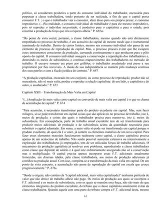 político, só consideram produtiva a parte do consumo individual do trabalhador, necessária para
perpetuar a classe trabalhadora, tendo portanto de ser realizada, a fim de que o capital possa
consumir F.T. ; o que o trabalhador vier a consumir, além disso para seu próprio prazer, é consumo
improdutivo. (...)Na realidade, o consumo individual do trabalhador é para ele mesmo improdutivo,
pois só reproduz o indivíduo necessitado; é produtivo para o capitalista e para o estado, pois
constitui a produção da força que cria a riqueza alheia.” P. 665ss

“Do ponto de vista social, portanto, a classe trabalhadora, mesmo quando não está diretamente
empenhada no processo de trabalho, é um acessório do capital do mesmo modo que o instrumental
inanimado de trabalho. Dentro de certos limites, mesmo seu consumo individual não passa de um
elemento do processo de reprodução do capital. Mas, o processo procura evitar que lhe escapem
esses instrumentos conscientes da produção, carreando continuamente o que produzem para o pólo
oposto do capital. O consumo individual assegura a conservação e reprodução dos trabalhadores e,
destruindo os meios de subsistência, o contínuo reaparecimento dos trabalhadores no mercado de
trabalho. O escravo romano era preso por grilhões; o trabalhador assalariado está preso a seu
proprietário por fios invisíveis. A ilusão de sua independência se mantém pela mudança contínua
dos seus patrões e com a ficção jurídica do contrato.” P. 667

“A produção capitalista, encarada em seu conjunto, ou como processo de reprodução, produz não só
mercadoria, não só mais valia; produz e reproduz a relação capitalista: de um lado, o capitalista e do
outro, o assalariado.” P. 673

Capítulo XXII – Transformação da Mais Valia em Capital

“(...)Ampliação de mais valia como capital ou conversão de mais valia em capital é o que se chama
de acumulação de capital.” P. 674

“Para acumular, é necessário transformar parte do produto excedente em capital. Mas, sem fazer
milagres, só se pode transformar em capital coisas que são aplicáveis no processo de trabalho, isto é,
meios de produção, e coisas das quais o trabalhador precisa para manter-se, isto é, meios de
subsistência. Em conseqüência, parte do trabalho anual excedente tem de ser transformado para
produzir meios adicionais de produção e de subsistência acima da quantidade necessária para
substituir o capital adiantado. Em suma, a mais valia só pode ser transformada em capital porque o
produto excedente, do qual ela é o valor, já contém os elementos materiais de um novo capital. Para
fazer esses elementos materiais funcionarem realmente como capital, a classe capitalista precisa
apenas de um acréscimo de trabalho. Não sendo possível aumentar extensiva ou intensivamente a
exploração dos trabalhadores já empregados, tem de ser utilizadas forças de trabalho adicionais. O
mecanismo da produção capitalista já resolveu esse problema, reproduzindo a classe trabalhadora
como classe que depende de salário e à qual este ordináriamente assegurada não só a conservação
mas a multiplicação. O capital precisa apenas incorporar essas F.T. adicionais anualmente
fornecidas, em diversas idades, pela classe trabalhadora, aos meios de produção adicionais já
contidos na produção anual. Com isso, completa-se a transformação da mais valia em capital. De um
ponto de vista concreto, a acumulação não passa de reprodução do capital em escala que cresce
progressivamente.” P. 676s

“Desde a origem, não contém ela “(capital adicional, mais valia capitalizada)” nenhuma partícula de
valor que não derive de trabalho alheio não pago. Os meios de produção aos quais se incorpora a
F.T. adicional e os meios de subsistência, com os quais se mantém essa força, não são mais do que
elementos integrantes do produto excedente, do tributo que a classe capitalista anualmente extrai da
classe trabalhadora. Quando aquela com uma parte do tributo compra a F.T. adicional desta, mesmo

                                                 63
 