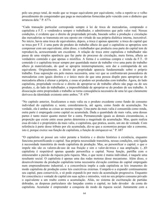 pelo seu preço total, de modo que se troque equivalente por equivalente, volta a repetir-se o velho
procedimento do conquistador que paga as mercadorias fornecidas pelo vencido com o dinheiro que
arrancou dele.” P. 677s

“Cada transação particular corresponde sempre à lei de troca de mercadorias, comprando o
capitalista a F.T. e vendendo-a sempre o trabalhador, e admitiremos que pelo valor real. Nessas
condições, é evidente que o direito de propriedade privada, baseado sobre a produção e circulação
das mercadorias se transmuta em seu oposto em virtude de sua própria dialética interna, inexorável.
No início, havia uma troca de equivalentes, depois, a troca é apenas aparente: a troca do capital que
se troca por F.T. é uma parte do produto do trabalho alheio do qual o capitalista se apropriou sem
compensar com um equivalente; além disso, o trabalhador que produziu essa parte do capital tem de
reproduzi-la, acrescentando um excedente. A relação de troca entre capitalista e trabalhador não
passa de uma simples aparência que faz parte do processo de circulação, mera forma, alheia ao
verdadeiro conteúdo e que apenas o mistifica. A forma é a contínua compra e venda da F.T.. O
conteúdo é o capitalista trocar sempre por quantidade maior de trabalho vivo uma parte do trabalho
alheio já materializado, do qual se apropria ininterruptamente, sem dar a contrapartida de um
equivalente. Originalmente, o direito de propriedade aparecia fundamentado sobre o próprio
trabalho. Essa suposição era pelo menos necessária, uma vez que se confrontavam possuidores de
mercadorias com iguais direitos e o único meio de que uma pessoa dispõe para apropriar-se de
mercadoria alheia é alienar a própria, e essas só podem ser produzidas com trabalho. Agora, do lado
capitalista, propriedade revela-se o direito de apropriar-se de trabalho alheio não pago ou do seu
produto, e, do lado do trabalhador, a impossibilidade de apropriar-se do produto de seu trabalho. A
dissociação entre propriedade e trabalho se torna conseqüência necessária de uma lei que claramente
derivava da identidade existente entre ambos.” P. 679

“No capítulo anterior, focalizamos a mais valia ou o produto excedente como fundo de consumo
individual do capitalista e, neste, consideramo-la, até agora, como fundo de acumulação. Na
verdade, ela é ambas as coisas ao mesmo tempo. Uma parte da mais valia é consumida como renda,
outra parte é empregada como capital ou acumulada. Dada a quantidade de mais valia, uma dessas
partes é tanto maior quanto menor for a outra. Permanecendo iguais as demais circunstâncias, a
proporção que existe entre essas partes determina a magnitude da acumulação. Mas, quem realiza
essa divisão é o proprietário da mais valia, o capitalista, que pratica, assim, um ato de vontade. Com
referência à parte desse tributo por ele acumulada, diz-se que a economiza porque não a consome,
isto é, porque exerce sua função de capitalista, a função de enriquecer-se.” P. 687

“O capitalista só possui um valor perante a história e o direito histórico à existência, enquanto
funciona personificando o capital. Sua própria necessidade transitória, nessas condições, está ligada
à necessidade transitória do modo capitalista de produção. Mas, ao personificar o capital, o que o
impele não são os valores-de-uso de sua fruição e sim o valor-de-troca e sua ampliação. (...)O
capitalista é respeitável apenas quando personifica o capital. Nessa função, partilha com o
entesourador a paixão da riqueza pela riqueza. Mas, o que neste é mania individual, é naquele uma
resultante social. O capitalista é apenas uma das rodas motoras desse mecanismo. Além disso, o
desenvolvimento da produção capitalista torna necessária elevação contínua do capital empregado
num empreendimento industrial, e a concorrência impõe a cada capitalista as leis imanentes do
modo capitalista de produção como leis coercitivas externas. Compele-o a expandir continuamente
seu capital, para conservá-lo, e só pode expandi-lo por meio da acumulação progressiva. Enquanto
for consciência e vontade do capital em suas ações e omissões, verá no seu próprio consumo privado
o equivalente a um roubo contra a acumulação. Aliás, no sistema de escrituração de partidas
dobradas, as despesas particulares são lançadas contra o capital, no lado devedor da conta do
capitalista. Acumular é empreender a conquista do modo da riqueza social. Juntamente com a

                                                 64
 