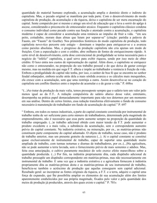 quantidade do material humano explorado, a acumulação amplia o domínio direto e indireto do
capitalista. Mas, o pecado original se manifesta por toda parte. Com o desenvolvimento do modo
capitalista de produção, da acumulação e da riqueza, deixa o capitalista de ser mera encarnação do
capital. Sente compaixão por si mesmo e atinge um nível de educação que o leva a sorrir do apêgo à
ascese, considerando-o preconceito do entesourador arcaico. Enquanto o capitalista clássico condena
o consumo individual como pecado contra sua função e atentado contra a acumulação, o capitalista
moderno é capaz de considerar a acumulação uma renúncia ao impulso de fruir a vida. “em seu
peito, coitadinho, moram duas almas que lutam por separar-se” (citação: paródia a palavra de
Fausto, em “Fausto” de Goethe). Nos primórdios históricos do modo capitalista de produção, todo
capitalista novo-rico percorre este estágio – dominam o impulso para enriquecer-se e a avareza
como paixões absolutas. Mas, o progresso da produção capitalista não cria apenas um modo de
fruições. Com a especulação e com o crédito, abre milhares de fontes de enriquecimento rápido. A
certo nível de desenvolvimento, certa dose convencional de prodigalidade se torna necessária para o
negócio do “infeliz” capitalista, a qual serve para exibir riqueza, sendo por isso meio de obter
crédito. O luxo entra nos custos de representação do capital. Além disso, o capitalista se enriquece
não como o entesourador, na proporção do seu trabalho pessoal e do que deixa de gastar consigo
mesmo, mas na medida em que suga F.T. alheia e impõe ao trabalhador a renúncia à fruição da vida.
Embora a prodigalidade do capital não tenha, por isso, o caráter de boa fé que se encontra no senhor
feudal esbanjador, embora oculte atrás dela a mais sórdida avareza e os cálculos mais mesquinhos,
ela cresce com a acumulação, sem que uma restrinja a outra. Assim desenvolve-se no coração do
capitalista um conflito fáustico entre o impulso de acumular e o de gozar a vida.” P. 688ss

“(...)Ao tratar da produção da mais valia, temos pressuposto sempre que o salário tem um valor pelo
menos igual ao da F.T.. A redução compulsória do salário abaixo desse valor, entretanto,
desempenha na prática papel demasiadamente importante para não nos determos por um momento
em sua análise. Dentro de certos limites, essa redução transforma efetivamente o fundo de consumo
necessário à manutenção do trabalhador em fundo de acumulação do capital.” P. 697

“ Embora, em todos os ramos industriais, a parte do capital constante constituída por instrumental de
trabalho tenha de ser suficiente para certo número de trabalhadores, determinado pela magnitude do
empreendimento, não é necessário que essa parte aumente sempre na proporção da quantidade do
trabalho empregado. (...)o trabalho adicional obtido com maior tensão da F.T. pode aumentar o
produto excedente e a mais valia, a substância da acumulação, sem o correspondente aumento
prévio do capital constante. Na indústria extrativa, na mineração, por ex., as matérias-primas não
constituem parte componente do capital adiantado. O objeto de trabalho, nesse caso, não é produto
de trabalho anterior, mas um presente gratuito da natureza (...). Aí o capital constante se constitui
quase exclusivamente de instrumental de trabalho, capaz de suportar uma quantidade muito
ampliada de trabalho, com turmas noturnas e diurnas de trabalhadores, por ex..(...)Na agricultura,
não se pode aumentar a terra lavrada, sem o fornecimento prévio de mais sementes e adubos. Mas,
feita essa antecipação, o cultivo puramente mecânico do solo exerce efeito maravilhoso sobre a
quantidade produzida. (...) Por fim, na indústria propriamente dita, cada dispêndio adicional de
trabalho pressupõe um dispêndio correspondente em matérias-primas, mas não necessariamente em
instrumental de trabalho. E uma vez que a indústria extrativa e a agricultura fornecem à indústria
propriamente dita as matérias-primas desta e as matérias-primas de seu instrumental de trabalho,
beneficia-se também o acréscimo de produção que aquelas conseguem sem capital adicional.
Resultado geral: ao incorporar as fontes originais da riqueza, a F.T. e a terra, adquire o capital uma
força de expansão, que lhe possibilita ampliar os elementos de sua acumulação além dos limites
aparentemente estabelecidos por sua própria magnitude, fixados pelo valor e pela quantidade dos
meios de produção já produzidos, através dos quais existe o capital.” P. 701s


                                                 65
 