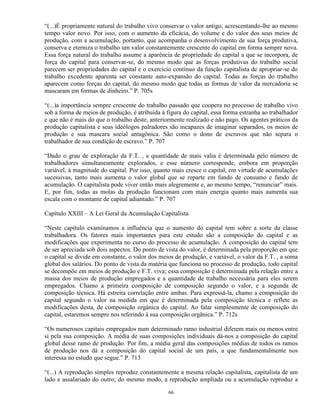 “(...)É propriamente natural do trabalho vivo conservar o valor antigo, acrescentando-lhe ao mesmo
tempo valor novo. Por isso, com o aumento da eficácia, do volume e do valor dos seus meios de
produção, com a acumulação, portanto, que acompanha o desenvolvimento de sua força produtiva,
conserva e eterniza o trabalho um valor constantemente crescente do capital em forma sempre nova.
Essa força natural do trabalho assume a aparência de propriedade do capital a que se incorpora, de
força do capital para conservar-se, do mesmo modo que as forças produtivas do trabalho social
parecem ser propriedades do capital e o exercício contínuo da função capitalista de apropriar-se do
trabalho excedente aparenta ser constante auto-expansão do capital. Todas as forças do trabalho
aparecem como forças do capital, do mesmo modo que todas as formas de valor da mercadoria se
mascaram em formas de dinheiro.” P. 705s

“(...)a importância sempre crescente do trabalho passado que coopera no processo de trabalho vivo
sob a forma de meios de produção, é atribuída à figura do capital, essa forma estranha ao trabalhador
e que não é mais do que o trabalho deste, anteriormente realizado e não pago. Os agentes práticos da
produção capitalista e seus ideólogos palradores são incapazes de imaginar separados, os meios de
produção e sua mascara social antagônica. São como o dono de escravos que não separa o
trabalhador de sua condição de escravo.” P. 707

“Dado o grau de exploração da F.T. , a quantidade de mais valia é determinada pelo número de
trabalhadores simultaneamente explorados, e esse número corresponde, embora em proporção
variável, à magnitude do capital. Por isso, quanto mais cresce o capital, em virtude de acumulações
sucessivas, tanto mais aumenta o valor global que se reparte em fundo de consumo e fundo de
acumulação. O capitalista pode viver então mais alegremente e, ao mesmo tempo, “renunciar” mais.
E, por fim, todas as molas da produção funcionam com mais energia quanto mais aumenta sua
escala com o montante de capital adiantado.” P. 707

Capítulo XXIII – A Lei Geral da Acumulação Capitalista

“Neste capítulo examinamos a influência que o aumento do capital tem sobre a sorte da classe
trabalhadora. Os fatores mais importantes para este estudo são a composição do capital e as
modificações que experimenta no curso do processo de acumulação. A composição do capital tem
de ser apreciada sob dois aspectos. Do ponto de vista do valor, é determinada pela proporção em que
o capital se divide em constante, o valor dos meios de produção, e variável, o valor da F.T. , a soma
global dos salários. Do ponto de vista da matéria que funciona no processo de produção, todo capital
se decompõe em meios de produção e F.T. viva; essa composição é determinada pela relação entre a
massa dos meios de produção empregados e a quantidade de trabalho necessária para eles serem
empregados. Chamo a primeira composição de composição segundo o valor, e a segunda de
composição técnica. Há estreita correlação entre ambas. Para expressá-la, chamo a composição do
capital segundo o valor na medida em que é determinada pela composição técnica e reflete as
modificações desta, de composição orgânica do capital. Ao falar simplesmente de composição do
capital, estaremos sempre nos referindo à sua composição orgânica.” P. 712s

“Os numerosos capitais empregados num determinado ramo industrial diferem mais ou menos entre
si pela sua composição. A média de suas composições individuais dá-nos a composição do capital
global desse ramo de produção. Por fim, a média geral das composições médias de todos os ramos
de produção nos dá a composição do capital social de um país, a que fundamentalmente nos
interessa no estudo que segue.” P. 713

“(...) A reprodução simples reproduz constantemente a mesma relação capitalista, capitalista de um
lado e assalariado do outro; do mesmo modo, a reprodução ampliada ou a acumulação reproduz a

                                                 66
 