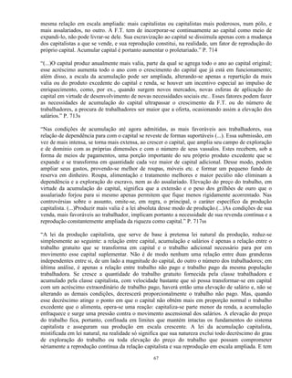 mesma relação em escala ampliada: mais capitalistas ou capitalistas mais poderosos, num pólo, e
mais assalariados, no outro. A F.T. tem de incorporar-se continuamente ao capital como meio de
expandi-lo, não pode livrar-se dele. Sua escravização ao capital se dissimula apenas com a mudança
dos capitalistas a que se vende, e sua reprodução constitui, na realidade, um fator de reprodução do
próprio capital. Acumular capital é portanto aumentar o proletariado.” P. 714

“(...)O capital produz anualmente mais valia, parte da qual se agrega todo o ano ao capital original;
esse acréscimo aumenta todo o ano com o crescimento do capital que já está em funcionamento;
além disso, a escala da acumulação pode ser ampliada, alterando-se apenas a repartição da mais
valia ou do produto excedente do capital e renda, se houver um incentivo especial ao impulso de
enriquecimento, como, por ex., quando surgem novos mercados, novas esferas de aplicação do
capital em virtude de desenvolvimento de novas necessidades sociais etc.. Esses fatores podem fazer
as necessidades de acumulação do capital ultrapassar o crescimento da F.T. ou do número de
trabalhadores, a procura de trabalhadores ser maior que a oferta, ocasionando assim a elevação dos
salários.” P. 713s

“Nas condições de acumulação até agora admitidas, as mais favoráveis aos trabalhadores, sua
relação de dependência para com o capital se reveste de formas suportáveis (...). Essa submissão, em
vez de mais intensa, se torna mais extensa, ao crescer o capital, que amplia seu campo de exploração
e de domínio com as próprias dimensões e com o número de seus vassalos. Estes recebem, sob a
forma de meios de pagamentos, uma porção importante do seu próprio produto excedente que se
expande e se transforma em quantidade cada vez maior de capital adicional. Desse modo, podem
ampliar seus gastos, provendo-se melhor de roupas, móveis etc. e formar um pequeno fundo de
reserva em dinheiro. Roupa, alimentação e tratamento melhores e maior pecúlio não eliminam a
dependência e a exploração do escravo, nem as do assalariado. Elevação do preço do trabalho, em
virtude da acumulação do capital, significa que a extensão e o peso dos grilhões de ouro que o
assalariado forjou para si mesmo apenas permitem que fique menos rigidamente acorrentado. Nas
controvérsias sobre o assunto, omite-se, em regra, o principal, o caráter específico da produção
capitalista. (...)Produzir mais valia é a lei absoluta desse modo de produção.(...)As condições de sua
venda, mais favoráveis ao trabalhador, implicam portanto a necessidade de sua revenda contínua e a
reprodução constantemente ampliada da riqueza como capital.” P. 717ss

“A lei da produção capitalista, que serve de base à pretensa lei natural da produção, reduz-se
simplesmente ao seguinte: a relação entre capital, acumulação e salários é apenas a relação entre o
trabalho gratuito que se transforma em capital e o trabalho adicional necessário para por em
movimento esse capital suplementar. Não é de modo nenhum uma relação entre duas grandezas
independentes entre si, de um lado a magnitude do capital, do outro o número dos trabalhadores; em
última análise, é apenas a relação entre trabalho não pago e trabalho pago da mesma população
trabalhadora. Se cresce a quantidade do trabalho gratuito fornecida pela classe trabalhadora e
acumulado pela classe capitalista, com velocidade bastante que só possa transformar-se em capital
com um acréscimo extraordinário de trabalho pago, haverá então uma elevação de salário e, não se
alterando as demais condições, decrescerá proporcionalmente o trabalho não pago. Mas, quando
esse decréscimo atinge o ponto em que o capital não obtém mais em proporção normal o trabalho
excedente que o alimenta, opera-se uma reação: capitaliza-se parte menor da renda, a acumulação
enfraquece e surge uma pressão contra o movimento ascensional dos salários. A elevação do preço
do trabalho fica, portanto, confinada em limites que mantém intactas os fundamentos do sistema
capitalista e asseguram sua produção em escala crescente. A lei da acumulação capitalista,
mistificada em lei natural, na realidade só significa que sua natureza exclui todo decréscimo do grau
de exploração do trabalho ou toda elevação do preço do trabalho que possam comprometer
sériamente a reprodução contínua da relação capitalista e sua reprodução em escala ampliada. E tem

                                                 67
 