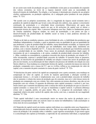 de ser assim num modo de produção em que o trabalhador existe para as necessidades de expansão
dos valores existentes, ao invés de a riqueza material existir para as necessidades de
desenvolvimento do trabalhador. Na religião, o ser humano é dominado por criações de seu próprio
cérebro; análogamente, na produção capitalista, ele é subjugado pelos produtos de suas próprias
mãos.” P. 721s

“De acordo com os próprios economistas, não é a magnitude da riqueza social existente nem a
grandeza do capital já adquirido que levam a uma elevação dos salários, mas, apenas o crescimento
continuado da acumulação e a velocidade desse crescimento. Observamos até agora uma
determinada fase desse processo, aquela em que se dá acréscimo do capital sem se alterar a
composição técnica do capital. Mas, o processo ultrapassa essa fase. Dados os fundamentos gerais
do sistema capitalista, chega-se sempre, no curso da acumulação, a um ponto em que o
desenvolvimento da produtividade do trabalho social se torna a mais poderosa alavanca da
acumulação.” P. 722s

“Pondo-se de lado as condições naturais, como fertilidade do solo, e a habilidade dos produtores que
trabalham independentes e isolados, a qual se patenteia mais na qualidade do que na quantidade do
que produzem, o grau de produtividade do trabalho, numa determinada sociedade, se expressa pelo
volume relativo dos meios de produção que um trabalhador, num tempo dado, transforma em
produto, com o mesmo dispêndio de F.T.. A massa dos meios de produção que transforma aumenta
com a produtividade de seu trabalho. Esses meios de produção desempenham duplo papel. O
incremento de um é consequência, o de outros, condição da produtividade crescente do trabalho.
(...)Mas, condição ou conseqüência, a grandeza crescente dos meios de produção, em relação à F.T.
neles incorporada, expressa a produtividade crescente do trabalho. O aumento desta se patenteia,
portanto, no decréscimo da quantidade de trabalho em relação à massa dos meios de produção que
põe em movimento, ou na diminuição do fator subjetivo do processo de trabalho em relação aos seus
fatores objetivos. Essa mudança na composição técnica do capital, o aumento da massa nos meios de
produção, comparada com a massa da F.T. que os vivifica, reflete-se na composição do valor do
capital, com o aumento da parte constante às custas da parte variável.” P. 723s

“O decréscimo da parte variável do capital em comparação com a parte constante, essa mudança na
composição do valor do capital, só revela de maneira aproximada a alteração ocorrida na
composição técnica. (...)A razão é simplesmente essa: com a produtividade crescente do trabalho
não só aumenta o volume dos meios de produção que ele consome, mas cai o valor desses meios de
produção em comparação com seu volume. Seu valor aumenta em termos absolutos, mas não cai em
proporção com seu volume. O aumento da diferença entre capital constante e variável é, por isso,
muito menor que o aumento da diferença entre a massa dos meios de produção em que se converte o
capital constante e a massa da F.T. em que se transforma o capital variável. A primeira diferença
cresce com a segunda, porém, em grau menor. Mas, se o progresso da acumulação reduz a
magnitude relativa da parte variável do capital, não exclui, com isso, o aumento de sua magnitude
absoluta.” P. 724s

“Todo capital individual é uma concentração maior ou menor dos meios de produção com o
comando correspondente sobre um exército maior ou menor de trabalhadores. Cada acumulação se
torna meio de nova acumulação.” P. 726

(A)“dispersão do capital social em muitos capitais individuais ou a repulsão entre seus fragmentos é
contrariada pela força de atração existente entre eles. Não se trata mais da concentração simples dos
meios de produção e de comando sobre o trabalho, a qual significa acumulação. O que temos agora
é a concentração dos capitais já formados, a supressão de sua autonomia individual, a expropriação

                                                 68
 