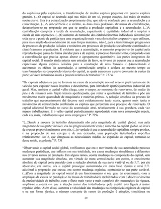 do capitalista pelo capitalista, a transformação de muitos capitais pequenos em poucos capitais
grandes. (...)O capital se acumula aqui nas mãos de um só, porque escapou das mãos de muitos
noutra parte. Esta é a centralização propriamente dita, que não se confunde com a acumulação e a
concentração. (...)A concorrência e o crédito, as duas mais poderosas alavancas da centralização,
desenvolvem-se na proporção em que se amplia a produção capitalista e a acumulação. (...)A
centralização completa a tarefa da acumulação, capacitando o capitalista industrial a ampliar a
escala de suas operações. (...)O aumento do tamanho dos estabelecimentos individuais constitui por
toda parte o ponto de partida para uma organização mais vasta do trabalho cooperativo que utilizam,
para mais amplo desenvolvimento de suas forças materiais, isto é, para a transformação progressiva
de processos de produção isolados e rotineiros em processos de produção socialmente combinados e
cientificamente organizados. É evidente que a acumulação, o aumento progressivo do capital pela
reprodução que passa da forma circular para a de espiral, é processo bastante lento, comparado com
a centralização que precisa apenas alterar o agrupamento quantitativo das partes integrantes do
capital social. O mundo ainda estaria sem estradas de ferro, se tivesse de esperar que a acumulação
capacitasse alguns capitais isolados para a construção de uma ferrovia. (...)Aumentando e
acelerando os efeitos da acumulação, a centralização amplia e acelera ao mesmo tempo as
transformações na composição técnica do capital, as quais aumentam a parte constante às custas da
parte variável, reduzindo assim a procura relativa de trabalho.” P. 727ss

“Os capitais adicionais que se formam no curso da acumulação normal servem preferentemente de
veículo para explorar novos inventos e descobertas, para introduzir aperfeiçoamentos industrial em
geral. Mas, também o capital velho chega, com o tempo, ao momento de renovar-se, de mudar de
pele e de renascer com feição técnica aperfeiçoada, que reduz a quantidade de trabalho e põe em
movimento maior quantidade de maquinaria e matérias-primas. A redução absoluta da procura de
trabalho que necessariamente daí decorre será evidentemente tanto maior, quanto mais tenha o
movimento de centralização combinado os capitais que percorrem esse processo de renovação. O
capital adicional formado no curso da acumulação atrai, relativamente à sua grandeza, cada vez
menos trabalhadores. E o velho capital periodicamente reproduzido com nova composição repele,
cada vez mais, trabalhadores que antes empregava.” P. 729s

“(...)Sendo a procura de trabalho determinada não pela magnitude do capital global, mas pela
magnitude de sua parte variável, ela cai progressivamente com o aumento do capital global, ao invés
de crescer proporcionalmente com ele, (...)a verdade é que a acumulação capitalista sempre produz,
e na proporção de sua energia e de sua extensão, uma população trabalhadora supérflua
relativamente, isto é, que ultrapassa as necessidades médias de expansão do capital, tornando-se
desse modo, excedente.” P. 731

“Observando o capital social global, verificamos que ora o movimento de sua acumulação provoca
mudanças periódicas, que influem em sua totalidade, ora causa mudanças simultâneas e diferentes
nos diversos ramos de produção. Em alguns ramos, ocorre mudança na composição do capital, sem
aumentar sua magnitude absoluta, em virtude de mera centralização; em outros, o crescimento
absoluto do capital corre paralelo com a redução absoluta de sua parte variável ou da F.T. por ele
absorvida; em outros, ora o capital prossegue aumentando em dada base técnica e atrai F.T.
adicional à proporção que cresce, ora ocorre mudança orgânica, contraindo-se sua parte variável.
(...)Com a magnitude do capital social já em funcionamento e seu grau de crescimento, com a
ampliação da escala de produção e da massa de trabalhadores mobilizados, com o desenvolvimento
da produtividade do trabalho, com o fluxo mais vasto e mais completo dos mananciais da riqueza,
amplia-se a escala em que a atração maior dos trabalhadores pelo capital está ligada à maior
repulsão deles. Além disso, aumenta a velocidade das mudanças na composição orgânica do capital
e na sua forma técnica, e número crescente de ramos de produção é atingido, simultânea ou

                                                69
 