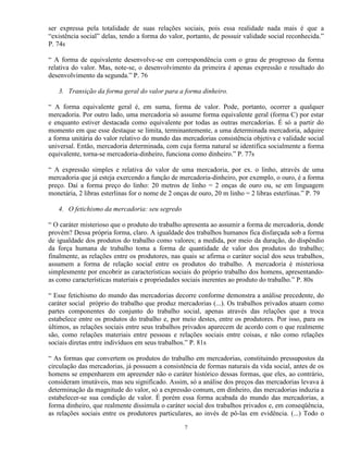 ser expressa pela totalidade de suas relações sociais, pois essa realidade nada mais é que a
“existência social” delas, tendo a forma do valor, portanto, de possuir validade social reconhecida.”
P. 74s

“ A forma de equivalente desenvolve-se em correspondência com o grau de progresso da forma
relativa do valor. Mas, note-se, o desenvolvimento da primeira é apenas expressão e resultado do
desenvolvimento da segunda.” P. 76

   3. Transição da forma geral do valor para a forma dinheiro.

“ A forma equivalente geral é, em suma, forma de valor. Pode, portanto, ocorrer a qualquer
mercadoria. Por outro lado, uma mercadoria só assume forma equivalente geral (forma C) por estar
e enquanto estiver destacada como equivalente por todas as outras mercadorias. É só a partir do
momento em que esse destaque se limita, terminantemente, a uma determinada mercadoria, adquire
a forma unitária do valor relativo do mundo das mercadorias consistência objetiva e validade social
universal. Então, mercadoria determinada, com cuja forma natural se identifica socialmente a forma
equivalente, torna-se mercadoria-dinheiro, funciona como dinheiro.” P. 77s

“ A expressão simples e relativa do valor de uma mercadoria, por ex. o linho, através de uma
mercadoria que já esteja exercendo a função de mercadoria-dinheiro, por exemplo, o ouro, é a forma
preço. Daí a forma preço do linho: 20 metros de linho = 2 onças de ouro ou, se em linguagem
monetária, 2 libras esterlinas for o nome de 2 onças de ouro, 20 m linho = 2 libras esterlinas.” P. 79

   4. O fetichismo da mercadoria: seu segredo

“ O caráter misterioso que o produto do trabalho apresenta ao assumir a forma de mercadoria, donde
provém? Dessa própria forma, claro. A igualdade dos trabalhos humanos fica disfarçada sob a forma
de igualdade dos produtos do trabalho como valores; a medida, por meio da duração, do dispêndio
da força humana de trabalho toma a forma de quantidade de valor dos produtos do trabalho;
finalmente, as relações entre os produtores, nas quais se afirma o caráter social dos seus trabalhos,
assumem a forma de relação social entre os produtos do trabalho. A mercadoria é misteriosa
simplesmente por encobrir as características sociais do próprio trabalho dos homens, apresentando-
as como características materiais e propriedades sociais inerentes ao produto do trabalho.” P. 80s

“ Esse fetichismo do mundo das mercadorias decorre conforme demonstra a análise precedente, do
caráter social próprio do trabalho que produz mercadorias (...). Os trabalhos privados atuam como
partes componentes do conjunto do trabalho social, apenas através das relações que a troca
estabelece entre os produtos do trabalho e, por meio destes, entre os produtores. Por isso, para os
últimos, as relações sociais entre seus trabalhos privados aparecem de acordo com o que realmente
são, como relações materiais entre pessoas e relações sociais entre coisas, e não como relações
sociais diretas entre indivíduos em seus trabalhos.” P. 81s

“ As formas que convertem os produtos do trabalho em mercadorias, constituindo pressupostos da
circulação das mercadorias, já possuem a consistência de formas naturais da vida social, antes de os
homens se empenharem em apreender não o caráter histórico dessas formas, que eles, ao contrário,
consideram imutáveis, mas seu significado. Assim, só a análise dos preços das mercadorias levava à
determinação da magnitude do valor, só a expressão comum, em dinheiro, das mercadorias induzia a
estabelecer-se sua condição de valor. É porém essa forma acabada do mundo das mercadorias, a
forma dinheiro, que realmente dissimula o caráter social dos trabalhos privados e, em conseqüência,
as relações sociais entre os produtores particulares, ao invés de pô-las em evidência. (...) Todo o

                                                  7
 