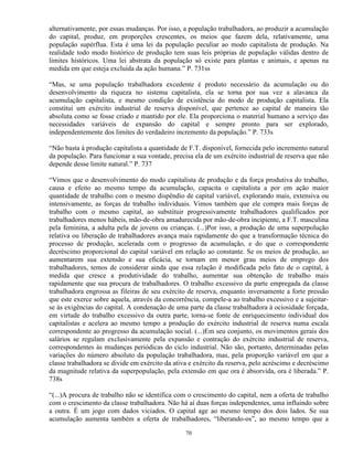 alternativamente, por essas mudanças. Por isso, a população trabalhadora, ao produzir a acumulação
do capital, produz, em proporções crescentes, os meios que fazem dela, relativamente, uma
população supérflua. Esta é uma lei da população peculiar ao modo capitalista de produção. Na
realidade todo modo histórico de produção tem suas leis próprias de população válidas dentro de
limites históricos. Uma lei abstrata da população só existe para plantas e animais, e apenas na
medida em que esteja excluída da ação humana.” P. 731ss

“Mas, se uma população trabalhadora excedente é produto necessário da acumulação ou do
desenvolvimento da riqueza no sistema capitalista, ela se torna por sua vez a alavanca da
acumulação capitalista, e mesmo condição de existência do modo de produção capitalista. Ela
constitui um exército industrial de reserva disponível, que pertence ao capital de maneira tão
absoluta como se fosse criado e mantido por ele. Ela proporciona o material humano a serviço das
necessidades variáveis de expansão do capital e sempre pronto para ser explorado,
independentemente dos limites do verdadeiro incremento da população.” P. 733s

“Não basta à produção capitalista a quantidade de F.T. disponível, fornecida pelo incremento natural
da população. Para funcionar a sua vontade, precisa ela de um exército industrial de reserva que não
depende desse limite natural.” P. 737

“Vimos que o desenvolvimento do modo capitalista de produção e da força produtiva do trabalho,
causa e efeito ao mesmo tempo da acumulação, capacita o capitalista a por em ação maior
quantidade de trabalho com o mesmo dispêndio de capital variável, explorando mais, extensiva ou
intensivamente, as forças de trabalho individuais. Vimos também que ele compra mais forças de
trabalho com o mesmo capital, ao substituir progressivamente trabalhadores qualificados por
trabalhadores menos hábeis, mão-de-obra amadurecida por mão-de-obra incipiente, a F.T. masculina
pela feminina, a adulta pela de jovens ou crianças. (...)Por isso, a produção de uma superpolução
relativa ou liberação de trabalhadores avança mais rapidamente do que a transformação técnica do
processo de produção, acelerada com o progresso da acumulação, e do que o correspondente
decréscimo proporcional do capital variável em relação ao constante. Se os meios de produção, ao
aumentarem sua extensão e sua eficácia, se tornam em menor grau meios de emprego dos
trabalhadores, temos de considerar ainda que essa relação é modificada pelo fato de o capital, à
medida que cresce a produtividade do trabalho, aumentar sua obtenção de trabalho mais
rapidamente que sua procura de trabalhadores. O trabalho excessivo da parte empregada da classe
trabalhadora engrossa as fileiras de seu exército de reserva, enquanto inversamente a forte pressão
que este exerce sobre aquela, através da concorrência, compele-a ao trabalho excessivo e a sujeitar-
se às exigências do capital. A condenação de uma parte da classe trabalhadora à ociosidade forçada,
em virtude do trabalho excessivo da outra parte, torna-se fonte de enriquecimento individual dos
capitalistas e acelera ao mesmo tempo a produção do exército industrial de reserva numa escala
correspondente ao progresso da acumulação social. (...)Em seu conjunto, os movimentos gerais dos
salários se regulam exclusivamente pela expansão e contração do exército industrial de reserva,
correspondentes às mudanças periódicas do ciclo industrial. Não são, portanto, determinadas pelas
variações do número absoluto da população trabalhadora, mas, pela proporção variável em que a
classe trabalhadora se divide em exército da ativa e exército da reserva, pelo acréscimo e decréscimo
da magnitude relativa da superpopulação, pela extensão em que ora é absorvida, ora é liberada.” P.
738s

“(...)A procura de trabalho não se identifica com o crescimento do capital, nem a oferta de trabalho
com o crescimento da classe trabalhadora. Não há aí duas forças independentes, uma influindo sobre
a outra. É um jogo com dados viciados. O capital age ao mesmo tempo dos dois lados. Se sua
acumulação aumenta também a oferta de trabalhadores, “liberando-os”, ao mesmo tempo que a

                                                 70
 