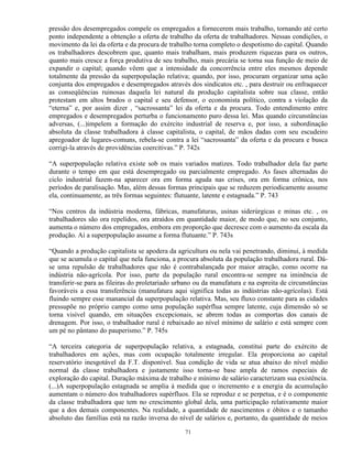 pressão dos desempregados compele os empregados a fornecerem mais trabalho, tornando até certo
ponto independente a obtenção a oferta de trabalho da oferta de trabalhadores. Nessas condições, o
movimento da lei da oferta e da procura de trabalho torna completo o despotismo do capital. Quando
os trabalhadores descobrem que, quanto mais trabalham, mais produzem riquezas para os outros,
quanto mais cresce a força produtiva de seu trabalho, mais precária se torna sua função de meio de
expandir o capital; quando vêem que a intensidade da concorrência entre eles mesmos depende
totalmente da pressão da superpopulação relativa; quando, por isso, procuram organizar uma ação
conjunta dos empregados e desempregados através dos sindicatos etc. , para destruir ou enfraquecer
as conseqüências ruinosas daquela lei natural da produção capitalista sobre sua classe, então
protestam em altos brados o capital e seu defensor, o economista político, contra a violação da
“eterna” e, por assim dizer , “sacrossanta” lei da oferta e da procura. Todo entendimento entre
empregados e desempregados perturba o funcionamento puro dessa lei. Mas quando circunstâncias
adversas, (...)impelem a formação do exército industrial de reserva e, por isso, a subordinação
absoluta da classe trabalhadora à classe capitalista, o capital, de mãos dadas com seu escudeiro
apregoador de lugares-comuns, rebela-se contra a lei “sacrossanta” da oferta e da procura e busca
corrigi-la através de providências coercitivas.” P. 742s

“A superpopulação relativa existe sob os mais variados matizes. Todo trabalhador dela faz parte
durante o tempo em que está desempregado ou parcialmente empregado. As fases alternadas do
ciclo industrial fazem-na aparecer ora em forma aguda nas crises, ora em forma crônica, nos
períodos de paralisação. Mas, além dessas formas principais que se reduzem periodicamente assume
ela, continuamente, as três formas seguintes: flutuante, latente e estagnada.” P. 743

“Nos centros da indústria moderna, fábricas, manufaturas, usinas siderúrgicas e minas etc. , os
trabalhadores são ora repelidos, ora atraídos em quantidade maior, de modo que, no seu conjunto,
aumenta o número dos empregados, embora em proporção que decresce com o aumento da escala da
produção. Aí a superpopulação assume a forma flutuante.” P. 743s

“Quando a produção capitalista se apodera da agricultura ou nela vai penetrando, diminui, à medida
que se acumula o capital que nela funciona, a procura absoluta da população trabalhadora rural. Dá-
se uma repulsão de trabalhadores que não é contrabalançada por maior atração, como ocorre na
indústria não-agrícola. Por isso, parte da população rural encontra-se sempre na iminência de
transferir-se para as fileiras do proletariado urbano ou da manufatura e na espreita de circunstâncias
favoráveis a essa transferência (manufatura aqui significa todas as indústrias não-agrícolas). Está
fluindo sempre esse manancial da superpopulação relativa. Mas, seu fluxo constante para as cidades
pressupõe no próprio campo como uma população supérflua sempre latente, cuja dimensão só se
torna visível quando, em situações excepcionais, se abrem todas as comportas dos canais de
drenagem. Por isso, o trabalhador rural é rebaixado ao nível mínimo de salário e está sempre com
um pé no pântano do pauperismo.” P. 745s

“A terceira categoria de superpopulação relativa, a estagnada, constitui parte do exército de
trabalhadores em ações, mas com ocupação totalmente irregular. Ela proporciona ao capital
reservatório inesgotável da F.T. disponível. Sua condição de vida se atua abaixo do nível médio
normal da classe trabalhadora e justamente isso torna-se base ampla de ramos especiais de
exploração do capital. Duração máxima de trabalho e mínimo de salário caracterizam sua existência.
(...)A superpopulação estagnada se amplia à medida que o incremento e a energia da acumulação
aumentam o número dos trabalhadores supérfluos. Ela se reproduz e se perpetua, e é o componente
da classe trabalhadora que tem no crescimento global dela, uma participação relativamente maior
que a dos demais componentes. Na realidade, a quantidade de nascimentos e óbitos e o tamanho
absoluto das famílias está na razão inversa do nível de salários e, portanto, da quantidade de meios

                                                 71
 