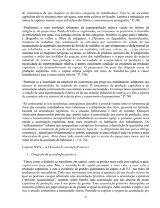 de subsistência de que dispõem as diversas categorias de trabalhadores. Esta lei da sociedade
capitalista não se encontra entre selvagens, nem entre colonos civilizados. Lembra a reprodução em
massa de espécies animais cujos indivíduos são débeis e constantemente perseguidos.” P. 746

“Finalmente, o mais profundo sedimento da superpopulação relativa vegeta no inferno da
indigência, do pauperismo. Pondo de lado os vagabundos, os criminosos, as prostitutas, o rebotalho
do proletariado em suma, essa camada consiste de três categorias. Primeiro, os aptos para o trabalho.
(...)Segundo, os orfãos e filhos de indigentes. (...)Terceiro, os degradados, desmoralizados,
incapazes de trabalhar. São notadamente os indivíduos que sucumbem em virtude de sua
incapacidade de adaptação, decorrente da divisão do trabalho; os que ultrapassam a idade normal de
um trabalhador, e as vítimas da indústria, os mutilados, enfermos, viúvas, etc. , cujo número
aumenta com as máquinas perigosas, as minas, as fábricas de produtos químicos etc. O pauperismo
constitui o asilio dos inválidos do exército ativo dos trabalhadores e o peso morto do exército
industrial de reserva. Sua produção e sua necessidade se compreendem na produção e na
necessidade da superpopulação relativa, e ambos constituem condição de existência da produção
capitalista e do desenvolvimento da riqueza. O pauperismo faz parte das despesas extras da
produção capitalista, mas o capital arranja sempre um meio de transferi-las para a classe
trabalhadora e para a classe média inferior.” P. 746s

“Patenteia-se a insanidade da sabedoria do economista que prega aos trabalhadores adaptarem seu
número às necessidades de expansão do capital. O mecanismo da produção capitalista e da
acumulação adapta continuamente esse número a essas necessidades. O começo desse ajustamento é
a criação de uma superpopulação relativa ou de um exército industrial de reserva, e o fim a miséria
de camadas cada vez maiores do exército ativo e o peso-morto do pauperismo.” P. 748

“Só conhecendo as leis econômicas conseguimos descobrir a conexão íntima entre os tormentos da
fome das camadas trabalhadoras mais laboriosas e a dilapidação dos ricos, grosseira ou refinada,
baseada na acumulação capitalista. Já a situação habitacional é fácil de entender. Qualquer
observador desprevenido percebe que, quanto maior a centralização dos meios de produção, tanto
maior o amontoamento correspondente de trabalhadores no mesmo espaço e, portanto, quanto mais
rápida a acumulação capitalista, tanto mais miseráveis as habitações dos trabalhadores. Os
“melhoramentos” urbanos que acompanham o progresso da riqueza, a demolição de quarteirões mal
construídos, a construção de palácios para bancos, lojas etc. , o alargamento das ruas para o tráfego
comercial (...)desalojam evidentemente os pobres, expulsado-os para refúgios cada vez piores e mais
abarrotados de gente. Além disso, todo mundo sabe que a carestia do espaço para morar está na
razão inversa da qualidade da habitação (...)” p. 764

Capítulo XXIV – A Chamada Acumulação Primitiva

   1. O segredo da acumulação primitiva

“Vimos como o dinheiro se transforma em capital, como se produz mais valia com capital, e mais
capital com mais valia. Mas, a acumulação do capital pressupõe a mais valia, a mais valia a
produção capitalista, e esta a existência de grandes quantidades de capital e de F.T. nas mãos de
produtores de mercadorias. Todo esse movimento tem assim a aparência de um círculo vicioso do
qual só podemos escapar admitindo uma acumulação primitiva, anterior a acumulação capitalista
(“previons accumulation”, segundo Adam Smith), uma acumulação que não decorre do modo
capitalista de produção, mas é seu ponto de partida. Essa acumulação primitiva desempenha na
economia política um papel análogo ao do pecado original na teologia. Adão mordeu a maçã e, por
isso o pecado contaminou a humanidade inteira. Pretende-se explicar a origem da acumulação por

                                                 72
 