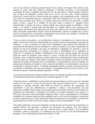 meio de uma estória ocorrida em passado distante. Havia outrora, em tempos muito remotos, duas
espécies de gente: uma elite laboriosa, inteligente e sobretudo econômica, e uma população
constituídas de vadios, trapalhões que gastavam mais do que tinham. A lenda teológica conta-nos
que o homem foi condenado a comer o pão com o suor do seu rosto. Mas, a lenda econômica
explica-nos o motivo por que existem pessoas que escapam e esse mandamento divino. Aconteceu
que a elite foi acumulando riquezas e a população vadia ficou finalmente sem ter outra coisa para
vender além da própria pele. Temos aí o pecado original da economia. Por causa dele, a grande
massa é pobre e, apesar de se esfalfar, só tem para vender a própria F.T., enquanto cresce
continuamente a riqueza de poucos, embora tenham esses poucos parado de trabalhar a muito
tempo. (...)É sabido o grande papel desempenhado na verdade histórica pela conquista, pela
escravização, pela rapina e pelo assassinato, em suma, pela violência. Na suave economia política o
idílio reina desde os primórdios. Desde o início da humanidade, o direito e o trabalho são os únicos
meios de enriquecimento, excetuando-se naturalmente o ano corrente. Na realidade, os métodos da
acumulação primitiva nada tem de idílicos.” P. 828s

“Como os meios de produção e os de subsistência, dinheiro e mercadoria em si mesmos não são
capital. Tem de haver antes uma transformação que só pode ocorrer em determinadas circunstâncias.
Vejamos (...) a que se reduzem, em suma, essas circunstâncias. Duas espécies bem diferentes de
possuidores de mercadorias tem de confrontar-se e entrar em contato: de um lado o proprietário de
dinheiro, de meios de produção e de meios de subsistência, empenhado em aumentar a soma de
valores que possui, comprando a F.T. alheia, e, do outro, os trabalhadores livres, vendedores da
própria F.T. e, portanto, de trabalho. Trabalhadores livres em dois sentidos, porque não são parte
direta dos meios de produção, como escravos e servos, e porque não são donos dos meios de
produção, como o camponês autônomo, estando assim livres e desembaraçados deles. Estabelecidos
esses dois pólos do mercado, ficam dadas as condições básicas da produção capitalista. O sistema
capitalista pressupõe a dissociação entre os trabalhadores e a propriedade dos meios de trabalho, um
processo que transforma em capital os meios sociais de subsistência e os de produção e converte em
assalariados os produtores diretos. A chamada acumulação primitiva é apenas o processo histórico
que dissocia o trabalhador dos meios de produção. É considerada primitiva porque constitui a pré-
história do capital e o modo de produção capitalista.” P. 829s

“A estrutura econômica da sociedade capitalista nasceu da estrutura econômica da sociedade feudal.
A decomposição desta liberou elementos para formação daquela.” P. 830

“O produtor direto, o trabalhador, só pode dispor de sua pessoa depois que deixou de estar vinculado
à gleba e de ser escravo ou servo de outra pessoa. Para vender livremente sua F.T. , levando sua
mercadoria a qualquer mercado, tinha ainda de livrar-se do domínio das corporações, dos
regulamentos a que elas subordinavam os aprendizes e oficiais e das prescrições com que
entravavam o trabalho. Desse modo, um dos aspectos desse movimento histórico que transformou os
produtores em assalariados é a libertação da servidão e da coerção corporativa; esse aspecto é o
único que existe para nossos historiadores burgueses. Mas, os que se emanciparam só se tornaram
vendedores de si mesmos depois que lhes roubaram todos os seus meios de produção e os privaram
de todas as garantias que as velhas instituições feudais asseguravam à sua existência. E a história da
expropriação que sofreram foi inscrita a sangue e fogo nos anais da humanidade.” P. 830

“Os capitais industriais, esses novos potentados, tiveram de remover os mestres das corporações e os
senhores feudais, que possuíam o domínio dos mananciais das riquezas. Sob esse aspecto,
representa-se sua ascensão como uma luta vitoriosa contra o poder feudal e seus privilégios
revoltantes, contra as corporações e os embaraços que elas criavam ao livre desenvolvimento da
produção e a livre exploração do homem pelo homem.” P.830

                                                 73
 