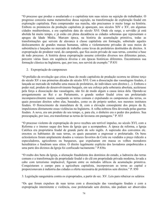 “O processo que produz o assalariado e o capitalista tem suas raízes na sujeição do trabalhador. O
progresso consistiu numa metarmofose dessa sujeição, na transformação de exploração feudal em
exploração capitalista. Para compreender sua marcha, não precisamos ir muito longe na história.
Embora os prenúncios da produção capitalista já apareçam, nos séculos XIV e XV, em algumas
cidades mediterrâneas, a era capitalista data do século XVI. Onde ela surge, a servidão já está
abolida há muito tempo, e já estão em plena decadência as cidades soberanas que representam o
apogeu da Idade Média. Marcam época, na história da acumulação primitiva, todas as
transformações que servem de alavanca à classe capitalista em formação, sobretudo aqueles
deslocamentos de grandes massas humanas, súbita e violentamente privadas de seus meios de
subsistência e lançadas no mercado de trabalho como levas de proletários destituídos de direitos. A
expropriação do produtor rural, do camponês, que fica assim privado de suas terras, constitui a base
de todo processo. A história dessa expropriação assume coloridos diversos nos diferentes países,
percorre várias fases em seqüência diversa e em épocas históricas diferentes. Encontramos sua
formação clássica na Inglaterra, que, por isso, nos servirá de exemplo.” P.831

   2. Expropriação do camponeses

“O prelúdio da revolução que criou a base do modo capitalista de produção ocorreu no último terço
do século XV e nas primeiras décadas do século XVI. Com a dissociação das vassalagens feudais, é
lançada ao mercado de trabalho uma massa de proletários, de indivíduos sem direitos (...). Embora o
poder real, produto do desenvolvimento burguês, em seu esforço pela soberania absoluta, acelerasse
pela força a dissociação das vassalagens, não foi de modo algum a causa única dela. Opondo-se
arrogantemente ao Rei e ao Parlamento, o grande senhor feudal criou um proletariado
incomparavelmente maior, usurpando as terras comuns e expulsando os camponeses das terras, os
quais possuiam direitos sobre elas, baseados, como os do próprio senhor, nos mesmos institutos
feudais. O florescimento da manufatura de lã, com a elevação conseqüente dos preços da lã,
impulsionou diretamente essas violências na Inglaterra. A velha nobreza fôra devorada pelas guerras
feudais. A nova, era um produto do seu tempo, e, para ela, o dinheiro era o poder dos poderes. Sua
preocupação, por isso, era transformar as terras de lavouras em pastagens.” P. 833

“O processo violento de expropriação do povo recebeu um terrível impulso, no século XVI, com a
Reforma e o imenso saque dos bens da Igreja que a acompanhou. À época da reforma, a Igreja
Católica era proprietária feudal de grande parte do solo inglês. A supressão dos conventos etc.
enxotou os habitantes de suas terras, os quais passaram a engrossar o proletariado. Os bens
eclesiásticos foram amplamente doados a vorazes favoritos da Corte ou vendidos a preço ridículo a
especuladores, agricultores ou burgueses, que expulsaram em massa os velhos moradores
hereditários e fundiram seus sítios. O direito legalmente explícito dos lavradores empobrecidos a
uma parte dos dízimos da Igreja foi confiscado tacitamente.” P.836s

“O roubo dos bens da Igreja, a alienação fraudulenta dos domínios do estado, a ladroeira das terras
comuns e a transformação da propriedade feudal e do clã em propriedade privada moderna, levada a
cabo com terrorismo implacável, figuram entre os métodos idílicos da acumulação primitiva.
Conquistaram o campo para a agricultura capitalista, incorporavam as terras ao capital e
proporcionavam à indústria das cidades a oferta necessária de proletários sem direitos.” P. 850

3. Legislação sanguinária contra os expropriados, a partir do sec. XV. Leis para rebaixar os salários

“Os que foram expulsos de suas terras com a dissociação das vassalagens feudais e com a
expropriação intermitente e violência, esse proletariado sem direitos, não podiam ser absorvidos

                                                  74
 