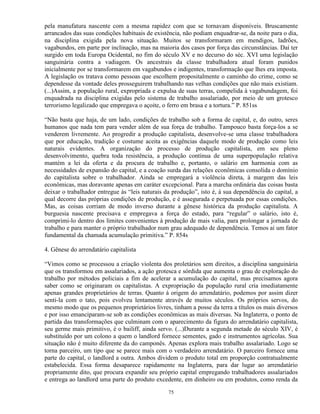 pela manufatura nascente com a mesma rapidez com que se tornavam disponíveis. Bruscamente
arrancados das suas condições habituais de existência, não podiam enquadrar-se, da noite para o dia,
na disciplina exigida pela nova situação. Muitos se transformaram em mendigos, ladrões,
vagabundos, em parte por inclinação, mas na maioria dos casos por força das circunstâncias. Daí ter
surgido em toda Europa Ocidental, no fim do século XV e no decurso do séc. XVI uma legislação
sanguinária contra a vadiagem. Os ancestrais da classe trabalhadora atual foram punidos
inicialmente por se transformarem em vagabundos e indigentes, transformação que lhes era imposta.
A legislação os tratava como pessoas que escolhem propositalmente o caminho do crime, como se
dependesse da vontade deles prosseguirem trabalhando nas velhas condições que não mais existiam.
(...)Assim, a população rural, expropriada e expulsa de suas terras, compelida à vagabundagem, foi
enquadrada na disciplina exigidas pelo sistema de trabalho assalariado, por meio de um grotesco
terrorismo legalizado que empregava o açoite, o ferro em brasa e a tortura.” P. 851ss

“Não basta que haja, de um lado, condições de trabalho sob a forma de capital, e, do outro, seres
humanos que nada tem para vender além de sua força de trabalho. Tampouco basta força-los a se
venderem livremente. Ao progredir a produção capitalista, desenvolve-se uma classe trabalhadora
que por educação, tradição e costume aceita as exigências daquele modo de produção como leis
naturais evidentes. A organização do processo de produção capitalista, em seu pleno
desenvolvimento, quebra toda resistência, a produção contínua de uma superpopulação relativa
mantém a lei da oferta e da procura de trabalho e, portanto, o salário em harmonia com as
necessidades de expansão do capital, e a coação surda das relações econômicas consolida o domínio
do capitalista sobre o trabalhador. Ainda se empregará a violência direta, à margem das leis
econômicas, mas doravante apenas em caráter excepcional. Para a marcha ordinária das coisas basta
deixar o trabalhador entregue às “leis naturais da produção”, isto é, à sua dependência do capital, a
qual decorre das próprias condições de produção, e é assegurada e perpetuada por essas condições.
Mas, as coisas corriam de modo inverso durante a gênese histórica da produção capitalista. A
burguesia nascente precisava e empregava a força do estado, para “regular” o salário, isto é,
comprimi-lo dentro dos limites convenientes à produção de mais valia, para prolongar a jornada de
trabalho e para manter o próprio trabalhador num grau adequado de dependência. Temos aí um fator
fundamental da chamada acumulação primitiva.” P. 854s

4. Gênese do arrendatário capitalista

“Vimos como se processou a criação violenta dos proletários sem direitos, a disciplina sanguinária
que os transformou em assalariados, a ação grotesca e sórdida que aumenta o grau de exploração do
trabalho por métodos policiais a fim de acelerar a acumulação do capital, mas precisamos agora
saber como se originaram os capitalistas. A expropriação da população rural cria imediatamente
apenas grandes proprietários de terras. Quanto à origem do arrendatário, podemos por assim dizer
senti-la com o tato, pois evolveu lentamente através de muitos séculos. Os próprios servos, do
mesmo modo que os pequenos proprietários livres, tinham a posse da terra a títulos os mais diversos
e por isso emanciparam-se sob as condições econômicas as mais diversas. Na Inglaterra, o ponto de
partida das transformações que culminam com o aparecimento da figura do arrendatário capitalista,
seu germe mais primitivo, é o bailiff, ainda servo. (...)Durante a segunda metade do século XIV, é
substituído por um colono a quem o landlord fornece sementes, gado e instrumentos agrícolas. Sua
situação não é muito diferente da do camponês. Apenas explora mais trabalho assalariado. Logo se
torna parceiro, um tipo que se parece mais com o verdadeiro arrendatário. O parceiro fornece uma
parte do capital, o landlord a outra. Ambos dividem o produto total em proporção contratualmente
estabelecida. Essa forma desaparece rapidamente na Inglaterra, para dar lugar ao arrendatário
propriamente dito, que procura expandir seu próprio capital empregando trabalhadores assalariados
e entrega ao landlord uma parte do produto excedente, em dinheiro ou em produtos, como renda da

                                                 75
 