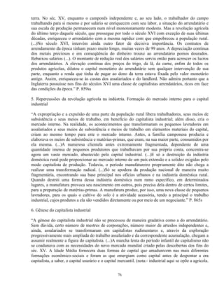terra. No séc. XV, enquanto o camponês independente e, ao seu lado, o trabalhador do campo
trabalhando para si mesmo e por salário se enriquecem com seu labor, a situação do arrendatário e
sua escala de produção permanecem num nível monotonamente modesto. Mas a revolução agrícola
do último terço daquele século, que prossegue por todo o século XVI com exceção de suas últimas
décadas, enriqueceu o arrendatário com a mesma rapidez com que empobreceu a população rural.
(...)No século XVI, intervém ainda outro fator de decisiva importância. Os contratos de
arrendamento da época tinham prazo muito longo, muitas vezes de 99 anos. A depreciação contínua
dos metais preciosos e em conseqüência do dinheiro trouxe ao arrendatário pomos dourados.
Rebaixou salários (...). O montante de redução real dos salários serviu então para acrescer os lucros
dos arrendatários. A elevação contínua dos preços do trigo, da lã, da carne, enfim de todos os
produtos agrícolas, dilatou o capital monetário do arrendatário sem qualquer intervenção de sua
parte, enquanto a renda que tinha de pagar ao dono da terra estava fixada pelo valor monetário
antigo. Assim, enriqueceu-se às custas dos assalariados e do landlord. Não admira portanto que a
Inglaterra possuisse nos fins do séculos XVI uma classe de capitalistas arrendatários, ricos em face
das condições da época.” P. 859ss

5. Repercussões da revolução agrícola na indústria. Formação do mercado interno para o capital
industrial

“A expropriação e a expulsão de uma parte da população rural libera trabalhadores, seus meios de
subsistência e seus meios de trabalho, em benefício do capitalista industrial; além disso, cria o
mercado interno. Na realidade, os acontecimentos que transformaram os pequenos lavradores em
assalariados e seus meios de subsistência e meios de trabalho em elementos materiais do capital,
criam ao mesmo tempo para este o mercado interno. Antes, a família camponesa produzia e
elaborava os meios de subsistência e matérias-primas, que eram, na sua maior parte, consumidos por
ela mesma. (...)A numerosa clientela antes extremamente fragmentada, dependente de uma
quantidade imensa de pequenos produtores que trabalhavam por sua própria conta, concentra-se
agora um vasto mercado, abastecido pelo capital industrial. (...)E só a destruição da indústria
doméstica rural pode proporcionar ao mercado interno de um país extensão e a solidez exigidas pelo
modo capitalista de produção. Todavia, o período manufatureiro propriamente dito não chega a
realizar uma transformação radical. (...)Só se apodera da produção nacional de maneira muito
fragmentária, encontrando sua base principal nos ofícios urbanos e na indústria doméstica rural.
Quando destrói uma forma dessa indústria doméstica num ramo específico, em determinados
lugares, a manufatura provoca seu nascimento em outros, pois precisa dela dentro de certos limites,
para a preparação de matérias-primas. A manufatura produz, por isso, uma nova classe de pequenos
lavradores, para os quais o cultivo do solo é a atividade acessória, tendo a principal o trabalho
industrial, cujos produtos a ela são vendidos diretamente ou por meio de um negociante.” P. 865s

6. Gênese do capitalista industrial

“A gênese do capitalista industrial não se processou de maneira gradativa como a do arrendatário.
Sem dúvida, certo número de mestres de corporações, número maior de artesãos independentes e,
ainda, assalariados se transformaram em capitalistas rudimentares e, através da exploração
progressivamente mais ampliada do trabalho assalariado e da correspondente acumulação, chegam a
assumir realmente a figura do capitalista. (...)A marcha lenta do período infantil do capitalismo não
se coadunava com as necessidades do novo mercado mundial criado pelas descobertas dos fins do
séc. XV. A Idade Média fornecera duas formas de capital que amadurecem nas mais diferentes
formações econômico-sociais e foram as que emergiam como capital antes de despontar a era
capitalista, a saber, o capital usurário e o capital mercantil. (nota:- industrial aqui se opõe a agrícola.


                                                    76
 