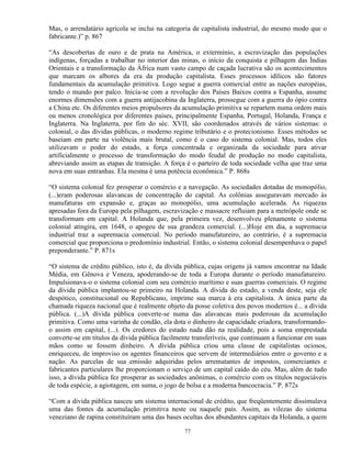 Mas, o arrendatário agrícola se inclui na categoria de capitalista industrial, do mesmo modo que o
fabricante.)” p. 867

“As descobertas de ouro e de prata na América, o extermínio, a escravização das populações
indígenas, forçadas a trabalhar no interior das minas, o início da conquista e pilhagem das Índias
Orientais e a transformação da África num vasto campo de caçada lucrativa são os acontecimentos
que marcam os albores da era da produção capitalista. Esses processos idílicos são fatores
fundamentais da acumulação primitiva. Logo segue a guerra comercial entre as nações européias,
tendo o mundo por palco. Inicia-se com a revolução dos Países Baixos contra a Espanha, assume
enormes dimensões com a guerra antijacobina da Inglaterra, prossegue com a guerra do ópio contra
a China etc. Os diferentes meios propulsores da acumulação primitiva se repartem numa ordem mais
ou menos cronológica por diferentes países, principalmente Espanha, Portugal, Holanda, França e
Inglaterra. Na Inglaterra, por fim do séc. XVII, são coordenados através de vários sistemas: o
colonial, o das dívidas públicas, o moderno regime tributário e o protecionismo. Esses métodos se
baseiam em parte na violência mais brutal, como é o caso do sistema colonial. Mas, todos eles
utilizavam o poder do estado, a força concentrada e organizada da sociedade para ativar
artificialmente o processo de transformação do modo feudal de produção no modo capitalista,
abreviando assim as etapas de transição. A força é o parteiro de toda sociedade velha que traz uma
nova em suas entranhas. Ela mesma é uma potência econômica.” P. 868s

“O sistema colonial fez prosperar o comércio e a navegação. As sociedades dotadas de monopólio,
(...)eram poderosas alavancas de concentração do capital. As colônias asseguravam mercado às
manufaturas em expansão e, graças ao monopólio, uma acumulação acelerada. As riquezas
apresadas fora da Europa pela pilhagem, escravização e massacre refluiam para a metrópole onde se
transformam em capital. A Holanda que, pela primeira vez, desenvolveu plenamente o sistema
colonial atingira, em 1648, o apogeu de sua grandeza comercial. (...)Hoje em dia, a supremacia
industrial traz a supremacia comercial. No período manufatureiro, ao contrário, é a supremacia
comercial que proporciona o predomínio industrial. Então, o sistema colonial desempenhava o papel
preponderante.” P. 871s

“O sistema de crédito público, isto é, da dívida pública, cujas origens já vamos encontrar na Idade
Média, em Gênova e Veneza, apoderando-se de toda a Europa durante o período manufatureiro.
Impulsionava-o o sistema colonial com seu comércio marítimo e suas guerras comerciais. O regime
da dívida pública implantou-se primeiro na Holanda. A dívida do estado, a venda deste, seja ele
despótico, constitucional ou Republicano, imprime sua marca à era capitalista. A única parte da
chamada riqueza nacional que é realmente objeto da posse coletiva dos povos modernos é... a dívida
pública. (...)A dívida pública converte-se numa das alavancas mais poderosas da acumulação
primitiva. Como uma varinha de condão, ela dota o dinheiro de capacidade criadora, transformando-
o assim em capital, (...). Os credores do estado nada dão na realidade, pois a soma emprestada
converte-se em títulos da dívida pública facilmente transferíveis, que continuam a funcionar em suas
mãos como se fossem dinheiro. A dívida pública criou uma classe de capitalistas ociosos,
enriqueceu, de improviso os agentes financeiros que servem de intermediários entre o governo e a
nação. As parcelas de sua emissão adquiridas pelos arrematantes de impostos, comerciantes e
fabricantes particulares lhe proporcionam o serviço de um capital caído do céu. Mas, além de tudo
isso, a dívida pública fez prosperar as sociedades anônimas, o comércio com os títulos negociáveis
de toda espécie, a agiotagem, em suma, o jogo de bolsa e a moderna bancocracia.” P. 872s

“Com a dívida pública nasceu um sistema internacional de crédito, que freqüentemente dissimulava
uma das fontes da acumulação primitiva neste ou naquele país. Assim, as vilezas do sistema
veneziano de rapina constituíram uma das bases ocultas dos abundantes capitais da Holanda, a quem

                                                77
 