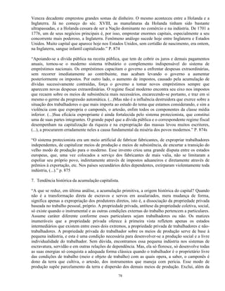 Veneza decadente emprestou grandes somas de dinheiro. O mesmo aconteceu entre a Holanda e a
Inglaterra. Já no começo do séc. XVIII, as manufaturas da Holanda tinham sido bastante
ultrapassadas, e a Holanda cessara de ser a Nação dominante no comércio e na indústria. De 1701 a
1776, um de seus negócios principais é, por isso, emprestar enormes capitais, especialmente a seu
concorrente mais poderoso, a Inglaterra. Fenômeno análogo sucede hoje entre Inglaterra e Estados
Unidos. Muito capital que aparece hoje nos Estados Unidos, sem certidão de nascimento, era ontem,
na Inglaterra, sangue infantil capitalizado.” P. 874

“Apoiando-se a dívida pública na receita pública, que tem de cobrir os juros e demais pagamentos
anuais, tornou-se o moderno sistema tributário o complemento indispensável do sistema de
empréstimos nacionais. Os empréstimos capacitam o governo a enfrentar despesas extraordinárias,
sem recorrer imediatamente ao contribuinte, mas acabam levando o governo a aumentar
posteriormente os impostos. Por outro lado, o aumento de impostos, causado pela acumulação de
dívidas sucessivamente contraídas, força o governo a tomar novos empréstimos sempre que
aparecem novas despesas extraordinárias. O regime fiscal moderno encontra seu eixo nos impostos
que recaem sobre os meios de subsistência mais necessários, encarecendo-se portanto, e traz em si
mesmo o germe da progressão automática. (...)Mas não é a influência destruidora que exerce sobre a
situação dos trabalhadores o que mais importa ao estudo do tema que estamos considerando, e sim a
violência com que expropria o camponês, o artesão, enfim todos os componentes da classe média
inferior. (...)Sua eficácia expropriante é ainda fortalecida pelo sistema protecionista, que constitui
uma de suas partes integrantes. O grande papel que a dívida pública e o correspondente regime fiscal
desempenham na capitalização da riqueza e na expropriação das massas levou muitos escritores,
(...), a procurarem erradamente neles a causa fundamental da miséria dos povos modernos.” P. 874s

“O sistema protecionista era um meio artificial de fabricar fabricantes, de expropriar trabalhadores
independentes, de capitalizar meios de produção e meios de subsistência, de encurtar a transição do
velho modo de produção para o moderno. Esse invento criou uma grande disputa entre os estados
europeus, que, uma vez colocados a serviço dos fabricantes de mais valia, não se limitaram a
espoliar seu próprio povo, indiretamente através de impostos aduaneiros e diretamente através de
prêmios à exportação, etc. Nos países secundários deles dependentes, extirparam violentamente toda
indústria, (...).” p. 875

7. Tendência histórica da acumulação capitalista.

“A que se reduz, em última análise, a acumulação primitiva, a origem histórica do capital? Quando
não é a transformação direta de escravos e servos em assalariados, mera mudança de forma,
significa apenas a expropriação dos produtores diretos, isto é, a dissociação da propriedade privada
baseada no trabalho pessoal, próprio. A propriedade privada, antítese da propriedade coletiva, social,
só existe quando o instrumental e as outras condições externas do trabalho pertencem a particulares.
Assume caráter diferente conforme esses particulares sejam trabalhadores ou não. Os matizes
inumeráveis que a propriedade privada oferece à primeira vista refletem apenas os estados
intermediários que existem entre esses dois extremos, a propriedade privada de trabalhadores e não-
trabalhadores. A propriedade privada do trabalhador sobre os meios de produção serve de base à
pequena indústria, e esta é uma condição necessária para desenvolver-se a produção social e a livre
individualidade do trabalhador. Sem dúvida, encontramos essa pequena indústria nos sistemas de
escravatura, servidão e em outras relações de dependência. Mas, ela só floresce, só desenvolve todas
as suas energias só conquista a adequada forma clássica quando o trabalhador é o proprietário livre
das condições de trabalho (meio e objeto de trabalho) com as quais opera, a saber, o camponês é
dono da terra que cultiva, o artesão, dos instrumentos que maneja com perícia. Esse modo de
produção supõe parcelamento da terra e dispersão dos demais meios de produção. Exclui, além da

                                                 78
 