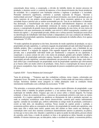 concentração desse meios, a cooperação, a divisão do trabalho dentro do mesmo processo de
produção, o domínio social e o controle da natureza, o livre desenvolvimento das forças produtivas
da sociedade. Só é compatível com limitações estreitas e ingênuas à produção e à sociedade.
Pretender eternizá-lo significaria, conforme a acertada expressão de Pecquer, “decretar a
mediocridade universal”. Chegado a certo grau de desenvolvimento, esse modo de produção gera os
meios materiais de seu próprio aniquilamento. A partir desse momento agitam-se no seio da
sociedade forças e paixões que se sentem acorrentadas por ele. Tem de ser destruídos e é destruído.
Sua destruição, a transformação dos meios de produção individualmente dispersos em meios
socialmente concentrados, da propriedade minúscula de muitos na propriedade gigantesca de
poucos; a expropriação da grande massa da população, despojadas de suas terras, de seus meios de
subsistência e de seus instrumentos de trabalho, essa terrível e difícil expropriação, constitui a pré-
história do capital. (...)A propriedade privada, obtida com o esforço pessoal, baseada por assim dizer
na identificação do trabalhador individual isolado e independente com suas condições de trabalho, é
suplantada pela propriedade capitalista, fundamentada na exploração do trabalho alheio, livre apenas
formalmente.” P. 879s

“O modo capitalista de apropriar-se dos bens, decorrente do modo capitalista de produção, ou seja a
propriedade privada capitalista, é a primeira negação da propriedade privada individual baseada no
trabalho próprio. Mas, a produção capitalista gera sua própria negação, com a fatalidade de um
processo natural. É a negação da negação. Esta segunda negação não restabelece a propriedade
privada, mas a propriedade individual tendo por fundamento a conquista da era capitalista: a
cooperação e a posse comum do solo e dos meios de produção gerados pelo próprio trabalho. A
transformação da propriedade particular esparsa, baseada no trabalho próprio dos indivíduos, em
propriedade privada capitalista, constitui naturalmente um processo muito mais longo, mais duro e
mais difícil que a transformação em propriedade social da propriedade capitalista que efetivamente
já se baseia sobre um modo coletivo de produção. Antes, houve a expropriação da massa do povo
por poucos usurpadores, hoje, trata-se da expropriação de poucos usurpadores pela massa do povo.”
P. 881s

Capítulo XXV – Teoria Moderna da Colonização*

*nota de pé-de-pag. – “Tratamos aqui das verdadeiras colônias, terras virgens, colonizadas por
imigrantes livres. Do ponto de vista econômico, os Estados Unidos ainda são uma única colônia da
Europa. Incluímos também nessa categoria as velhas plantações onde as condições foram
inteiramente modificados com a abolição da escravatura.” P. 883

“Por princípio, a economia política confunde duas espécies muito diferentes de propriedade: a que
se baseia sobre o trabalho do próprio produtor e, a sua antítese direta, a que se fundamenta na
exploração do trabalho alheio. Esquece que esta só cresce sobre o túmulo daquela. Na Europa
ocidental, o berço da economia política, o processo da acumulação primitiva está mais ou menos
concluído. Aí o regime capitalista ou apoderou–se diretamente de toda a produção nacional, ou,
onde as condições econômicas estão menos desenvolvidas, controla pelo menos indiretamente
aquelas camadas da sociedade que, embora submetidas ao antigo modo de produção, continuam a
existir ao lado dele, em decadência contínua. Nesse mundo do capital, pronto e acabado, o
economista político aplica as concepções de direito e de propriedade do mundo pré-capitalista, com
tanto mais zêlo e unção tanto maior, quanto mais alto ululam os fatos contra sua ideologia. A
contradição entre esses dois sistemas econômicos diametralmente opostos se patenteia, na prática,
na luta que se trava entre eles. Quando o capitalista se apóia no poder da mãe-pátria, procura afastar
do caminho, pela força, o modo de produzir os bens e de apropriar-se deles, baseado no próprio
trabalho. O mesmo interesse que, na mãe-pátria, induz o sicofanta do capital, o economista político,

                                                  79
 